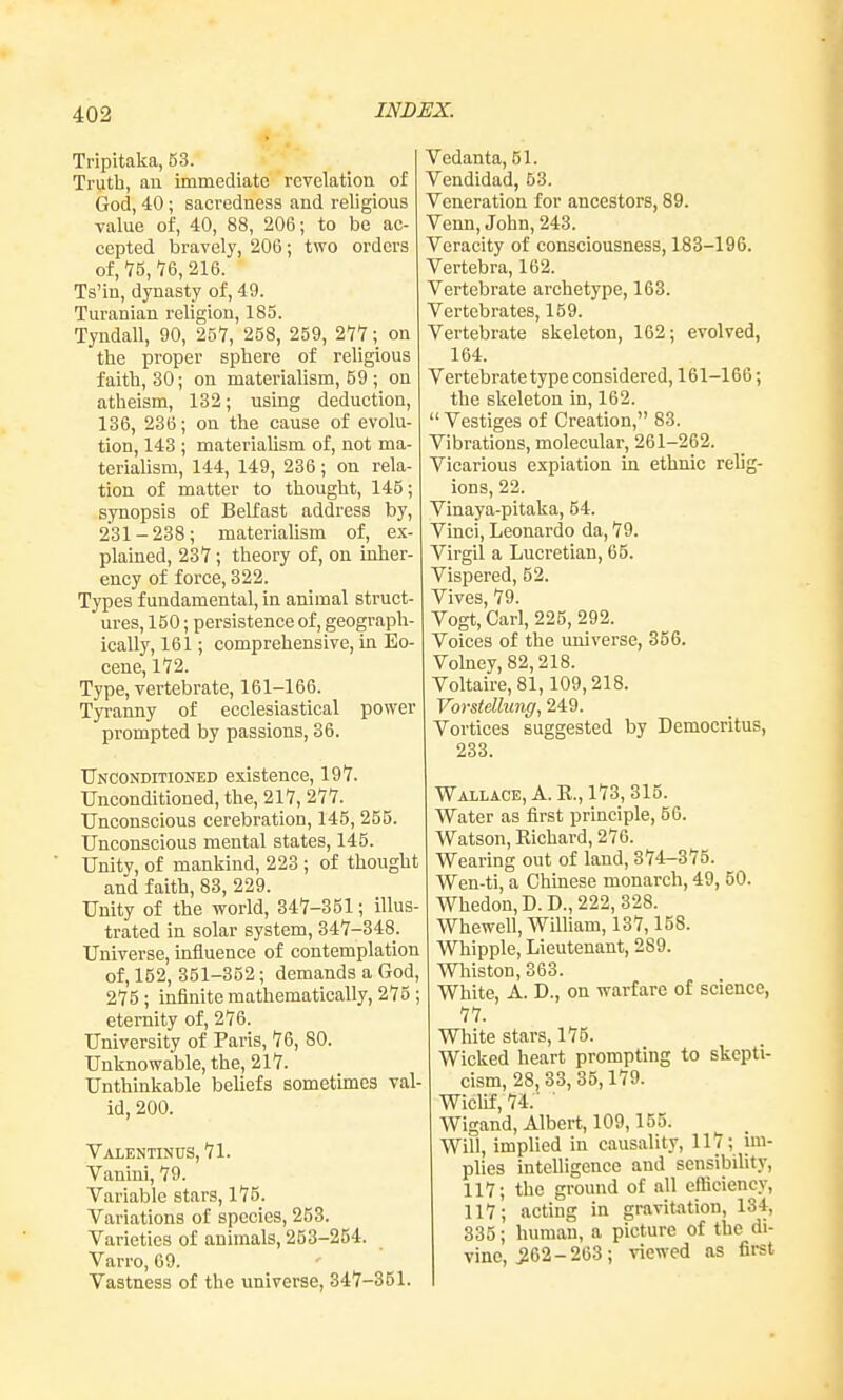 Tripitaka, 53. Truth, au immediate revelation of God, 40 ; sacredness and religious value of, 40, 88, 206; to be ac- cepted bravely, 206; two orders of, 75, 76, 216. Ts'in, dynasty of, 49. Turanian religion, 185. Tyndall, 90, 25'7, 258, 259, 277; on the proper sphere of religious faith, 30; on materialism, 59 ; on atheism, 132; using deduction, 136, 236; on the cause of evolu- tion, 143 ; materialism of, not ma- terialism, 144, 149, 236; on rela- tion of matter to thought, 145; synopsis of Belfast address by, 231-238; materialism of, ex- plained, 237; theory of, on inher- ency of force, 322. Types fundamental, in animal struct- ures, 150; persistence of, geograph- ically, 161; comprehensive, in Eo- cene, 172. Type, vertebrate, 161-166. Tyranny of ecclesiastical power prompted by passions, 36. Unconditioned existence, 197. Unconditioned, the, 217, 277. Unconscious cerebration, 145, 255. Unconscious mental states, 145. Unity, of mankind, 223 ; of thought and faith, 83, 229. Unity of the world, 347-351; illus- trated in solar system, 347-348. Universe, mfiuence of contemplation of, 152, 351-352; demands a God, 275; infinite mathematically, 275 ; eternity of, 276. University of Paris, 76, 80. Unknowable, the, 217. Unthinkable beliefs sometimes val- id, 200. Valentinus, 71. Vanini, 79. Variable stars, 175. Variations of species, 253. Varieties of animals, 253-254. Varro, 69. Vastness of the universe, 347-351. Vedanta, 51. Vendidad, 63. Veneration for ancestors, 89. Venn, John, 243. Veracity of consciousness, 183-196. Vertebra, 162. Vertebrate archetype, 163. Vertebrates, 159. Vertebrate skeleton, 162; evolved, 164. Vertebrate type considered, 161-166; the skeleton in, 162.  Vestiges of Creation, 83. Vibrations, molecular, 261-262. Vicarious expiation in ethnic relig- ions, 22. Vinaya-pitaka, 54. Vinci, Leonardo da, 79. Virgil a Lucretian, 65. Vispered, 52. Vives, 79. Vogt, Carl, 225, 292. Voices of the universe, 356. Volney,82,218. Voltaire, 81,109,218. Vorstdhmff, 249. Vortices suggested by Democritus, 233. Wallace, A. R., 173, 315. Water as first principle, 56. Watson, Richard, 276. Wearing out of land, 374-375. Wen-ti, a Chinese monarch, 49, 50. Whedon,D.D.,222,328. Whewell, William, 137,158. Whipple, Lieutenant, 289. Wliiston, 363. White, A. D., on warfare of science, 77. White stars, 175. Wicked heart prompting to skepti- cism, 28,33, 35,179. Wiclif,74.' ■ Wigand, Albert, 109,155. Will, implied in causality, 117; im- plies intelligence and sensibility, 117; the ground of all efficiency, 117; acting in gravitation, 134, 335; human, a picture of the di- vine, ^62-263 ; viewed as first