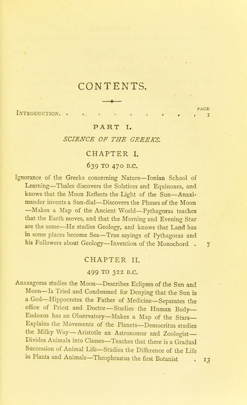 CONTENTS. —♦— PAGE Introduction. ..... i .,, i PART I. SCIENCE OF THE GREEKS. CHAPTER I, 639 TO 470 B.C. Ignorance of the Greeks concerning Nature—Ionian School of Learning—Thales discovers the Solstices and Equinoxes, and knows that the Moon Reflects the Light of the Sun—Anaxi- mander invents a Sun-dial—Discovers the Phases of the Moon —Makes a Map of the Ancient World—Pythagoras teaches that the Earth moves, and that the Morning and Evening Star are the same—He studies Geology, and knows that Land has in some places become Sea—True sayings of Pythagoras and his Followers about Geology—Invention of the Monochord . 7 CHAPTER II. 499 TO 322 B.C. Anaxagoras studies the Moon—Describes Eclipses of the Sun and Moon—Is Tried and Condemned for Denying that the Sun is a God—Hippocrates the Father of Medicine—Separates the office of Priest and Doctor—Studies tlie Human Body— Eudoxus has an Observatory—Makes a Map of the Stars Explains the Movements of the Planets—Democritus studies the Milky Way—Aristotle an Astronomer and Zoologist— Divides Animals into Classes—Teaches that there is a Gradual Succession of Animal Life—Studies the Difference of the Life