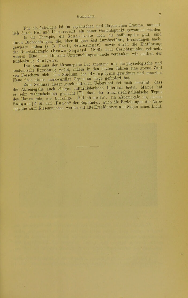 Für die Aetiologle ist im psychischen und körperlichen Trauma, nament- lich du h Pel und Unverricht, ein neuer Gesichtspunkt gewonnen worden^ n dirTherapie, die Souza-Leite noch als hoffnungslos galt, sind durch BeobachtungcJa, die, über längere Zeit durchgeführt, Besserungen nach- .ew'Ln haben (z. B. Denti, Schlesinger), sowie durch die Einführung der Gewebstherapie (Brown-Sequard, 1893) neue Gesichtspunkte gebra ht worden. Eine neue klinische Untersuchungsmethode verdanken wir endlich der Entdeckung Röntgen's. -u • i • „„/i Die Kenntniss der Afaomegalie hat anregend auf die physiologische und anatomische Forschung geübt, indem in den letzten Jahren eine grosse Zahl von Forschern sich dem Studium der Hypophysis gewidmet und manches Neue über dieses merkwürdige Organ zu Tage gefördert hat Zum Schlüsse dieser geschichtlichen Uebersicht sei noch erwähnt, dass die Akromegalie auch einiges culturhistorische Interesse bietet. Marie hat es sehr wahi-scheinUch gemacht [7], dass der französisch-italiemsche Typus des Hanswursts, der buckelige „Polichinelle, ein Akromegale ist ebenso Souques [2] für den „Punch der Engländer. Auch die Beziehungen der Akro- meo-alie zum Riesenwuchse werfen auf alte Erzählungen und Sagen neues Licht.
