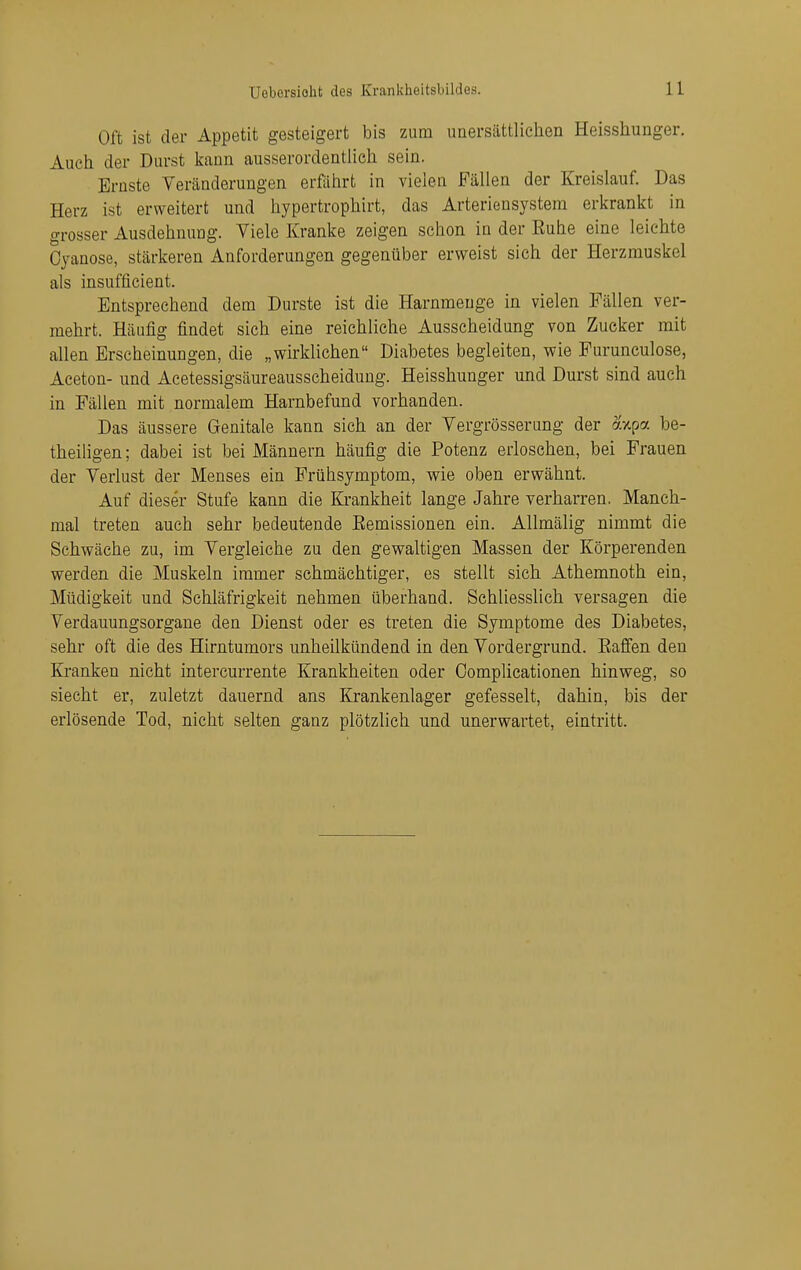 Oft ist der Appetit gesteigert bis zum unersättlielien Heisshunger. Auch der Durst kann ausserordentlich sein. Ernste Veränderungen erfälirt in vielen Fällen der Kreislauf. Das Herz ist erweitert und hypertrophirt, das Arteriensystera erkrankt in grosser Ausdehnung. Viele Kranke zeigen schon in der Ruhe eine leichte Oyanose, stärkeren Anforderungen gegenüber erweist sich der Herzmuskel als insufficient. Entsprechend dem Durste ist die Harnmeuge in vielen Fällen ver- mehrt. Häufig findet sich eine reichliche Ausscheidung von Zucker mit allen Erscheinungen, die „wirklichen Diabetes begleiten, wie Furunculose, Aceton- und Acetessigsäureausscheidung. Heisshunger und Durst sind auch in Fällen mit normalem Harnbefund vorhanden. Das äussere Genitale kann sich an der Vergrösserung der oixpa be- theiligen ; dabei ist bei Männern häufig die Potenz erloschen, bei Frauen der Verlust der Menses ein Frühsymptom, wie oben erwähnt. Auf dieser Stufe kann die Krankheit lange Jahre verharren. Manch- mal treten auch sehr bedeutende Eemissionen ein. Allmälig nimmt die Schwäche zu, im Vergleiche zu den gewaltigen Massen der Körperenden werden die Muskeln immer schmächtiger, es stellt sich Athemnoth ein, Müdigkeit und Schläfrigkeit nehmen überhand. Schliesslich versagen die Verdauungsorgane den Dienst oder es treten die Symptome des Diabetes, sehr oft die des Hirntumors unheilkündend in den Vordergrund. Eafien den Kranken nicht intercurrente Krankheiten oder Oomplicationen hinweg, so siecht er, zuletzt dauernd ans Krankenlager gefesselt, dahin, bis der erlösende Tod, nicht selten ganz plötzlich und unerwartet, eintritt.