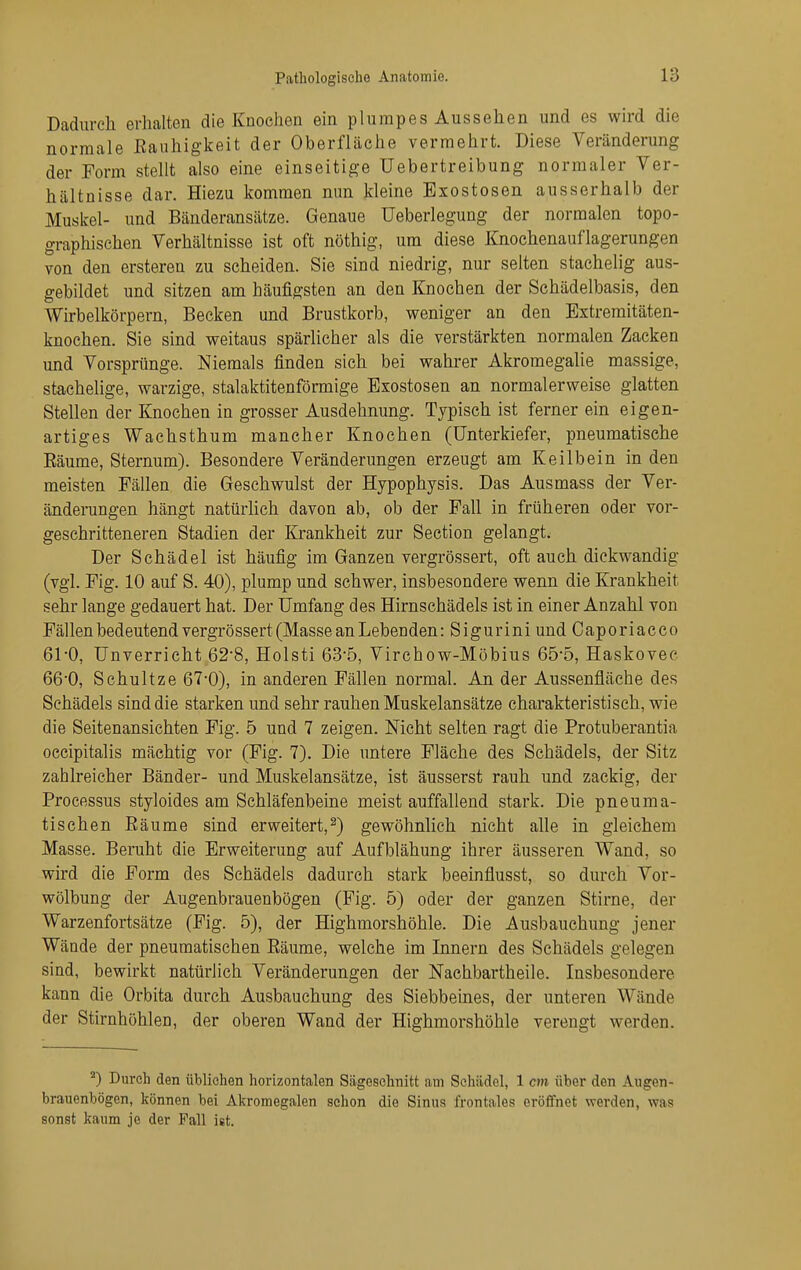 Dadurch erhalten die Knochen ein plumpes Aussehen und es wh-d die normale Eauhigkeit der Oberfläche vermehrt. Diese Veränderung der Form stellt also eine einseitige üebertreibung normaler Ver- hältnisse dar. Hiezu kommen nun kleine Exostosen ausserhalb der Muskel- und Bänderansätze. Genaue Ueberlegung der normalen topo- graphischen Verhältnisse ist oft nöthig, um diese Knochenauflagerungen von den ersteren zu scheiden. Sie sind niedrig, nur selten stachelig aus- gebildet und sitzen am häufigsten an den Knochen der Schädelbasis, den Wirbelkörpern, Becken und Brustkorb, weniger an den Extremitäten- knochen. Sie sind weitaus spärlicher als die verstärkten normalen Zacken und Vorsprünge. Niemals finden sich bei wahrer Akromegalie massige, stachelige, warzige, stalaktitenförmige Exostosen an normalerweise glatten Stellen der Knochen in grosser Ausdehnung. Typisch ist ferner ein eigen- artiges Wachsthum mancher Knochen (Unterkiefer, pneumatische Eäume, Sternum). Besondere Veränderungen erzeugt am Keilbein in den meisten Fällen die Geschwulst der Hypophysis. Das Ausmass der Ver- ändeiTingen hängt natürhch davon ab, ob der Fall in früheren oder vor- geschritteneren Stadien der Krankheit zur Section gelangt. Der Schädel ist häufig im Ganzen vergrössert, oft auch dickwandig (vgl. Fig. 10 auf S. 40), plump und schwer, insbesondere wenn die Krankheit sehr lange gedauert hat. Der Umfang des Hirnschädels ist in einer Anzahl von Fällen bedeutend vergrössert (Masse an Lebenden: Sigurini und Caporiacco 61-0, Unverricht 62-8, Holsti 63-5, Virchow-Möbius 65-5, Haskovee 66-0, Schultze 67-0), in anderen Fällen normal. An der Aussenfläche des Schädels sind die starken und sehr rauhen Muskelansätze charakteristisch, wie die Seitenansichten Fig. 5 und 7 zeigen. Nicht selten ragt die Protuberantia occipitalis mächtig vor (Fig. 7). Die untere Fläche des Schädels, der Sitz zahlreicher Bänder- und Muskelansätze, ist äusserst rauh und zackig, der Processus styloides am Schläfenbeine meist auffallend stark. Die pneuma- tischen Eäume sind erweitert,^) gewöhnlich nicht alle in gleichem Masse. Beruht die Erweiterung auf Aufblähung ihrer äusseren Wand, so wird die Form des Schädels dadurch stark beeinflusst, so durch Vor- wölbung der Augenbrauenbögen (Fig. 5) oder der ganzen Stirne, der Warzenfortsätze (Fig. 5), der Highmorshöhle. Die Ausbauchung jener Wände der pneumatischen Eäume, welche im Innern des Schädels gelegen sind, bewirkt natürlich Veränderungen der Nachbartheile. Insbesondere kann die Orbita durch Ausbauchung des Siebbeines, der unteren Wände der Stirnhöhlen, der oberen Wand der Highmorshöhle verengt werden. ^) Durch den üblichen horizontalen Sägeschnitt am Schädel, 1 cm über den Augen- bratienbögen, können bei Akromegalen schon die Sinus frontales eröffnet werden, was sonst kaum je der Fall ist.