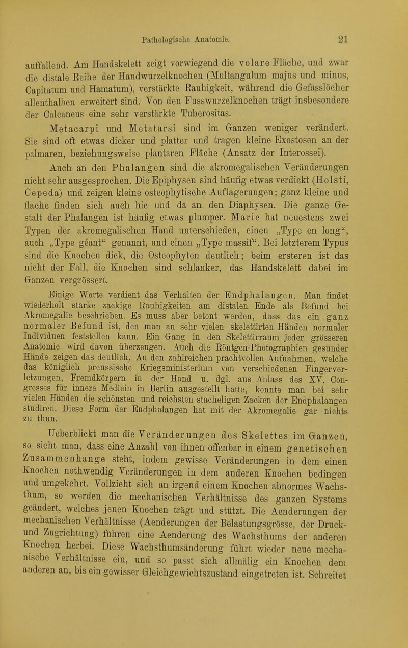 auffallend. Am Handskelett zeigt vorwiegend die volare Fläche, und zwar die distale Eeihe der I-Iandwurzelknochen (Multangulum majus und minus, Capitatum und Hamatum), verstärkte Eauhigkeit, während die Gefässlöeher allenthalben erweitert sind. Von den Fusswurzelknochen trägt insbesondere der Calcaneus eine sehr verstärkte Tuberositas. Metacarpi und Metatarsi sind im Ganzen weniger verändert. Sie sind oft etwas dicker und platter und tragen kleine Exostosen an der palmaren, beziehungsweise plantaren Fläche (Ansatz der Interossei). Auch an den Phalangen sind die akromegahschen Veränderungen nicht sehr ausgesprochen. Die Epiphysen sind häufig etwas verdickt (Holsti, Oepeda) und zeigen kleine osteophytische Auflagerungen; ganz kleine und flache finden sich auch hie und da an den Diaphysen. Die ganze Ge- stalt der Phalangen ist häufig etwas plumper. Marie hat neuestens zwei Typen der akromegahschen Hand unterschieden, einen „Type en long, auch „Type geant genannt, und einen „Type massif. Bei letzterem Typus sind die Knochen dick, die Osteophyten deutlich; beim ersteren ist das nicht der Fall, die Knochen sind schlanker, das Handskelett dabei im Ganzen vergrössert. Einige Worte verdient das Verhalten der Endplialangen. Man findet wiederholt starke zackige Eauhigkeiten am distalen Ende als Befund Ibei Akromegalie beschrieben. Es muss aber betont werden, dass das ein ganz normaler Befund ist, den man an sehr vielen skelettirten Händen normaler Individuen feststehen kann. Ein Grang in den Skelettirraum jeder grösseren Anatomie wird davon überzeugen. Auch die Eöntgen-Photographien gesunder Hände zeigen das deutüch. An den zahlreichen prachtvollen Aufnahmen, welche das könighch preussisehe Kriegsministerium von verschiedenen Fingerver- letzungen, Fremdkörpern in der Hand u. dgl. aus Anlass des XV. Con- gresses für innere Medicin in Berhn ausgesteUt hatte, konnte man bei sehr vielen Händen die schönsten und reichsten stacheligen Zacken der Endphalangen Studiren. Diese Form der Endphalangen hat mit der Akromegahe gar nichts zu thun. Ueberblickt man die Veränderungen des Skelettes im Ganzen, SO sieht man, dass eme Anzahl von ihnen offenbar in einem genetischen Zusammenhange steht, indem gewisse Veränderungen in dem einen Knochen nothwendig Veränderungen in dem anderen Knochen bedingen und umgekehrt. Vollzieht sich an irgend einem Knochen abnormes Waehs- thum, so werden die mechanischen Verhältnisse des ganzen Systems geändert, welches jenen Knochen trägt und stützt. Die Aenderungen der mechanischen Verhältnisse (Aenderungen der Belastungsgrösse, der Druck- und Zugrichtung) führen eine Aenderung des Wachsthums der anderen Knochen herbei. Diese Wachsthumsänderung führt wieder neue mecha- nische Verhältnisse ein, und so passt sich allmälig ein Knochen dem anderen an, bis ein gewisser Gleichgewichtszustand eingetreten ist. Schreitet