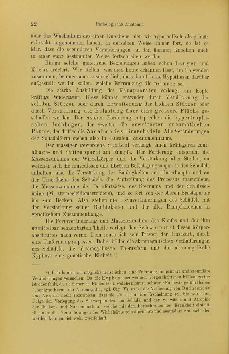 aber das Wachsthum des einen Knochens, den wir hypothetisch als primär erkrankt angenommen haben, in derselben Weise immer fort, so ist es klar, dass die secundären Veränderungen an den übrigen Knochen auch in einer ganz bestimmten Weise fortschreiten werden. Einige solche genetische Beziehungen haben schon Langer und Klebs erörtert. Wir stellen, was sich heute erkennen lässt, im Folgenden zusammen, betonen aber ausdrücklich, dass damit keine Hypothesen darüber aufgestellt werden sollen, welche Erkrankung die primäre sei: Die starke Ausbildung des Kauapparates verlangt am Kopfe kräftige Widerlager. Diese können entweder durch Verdickung der soliden Stützen oder durch Erweiterung der hohlen Stützen oder durch Vertheilung der Belastung über eine grössere Fläche ge- schaffen werden. Der ersteren Forderung entsprechen die hypertrophi- schen Jochbögen, der zweiten die erweiterten pneumatischen Eäume, der dritten die Zunahme des Hirnschädels. Alle Veränderungen der Schädelform stehen also in causalem Zusammenhange. Der massiger gewordene Schädel verlangt einen kräftigeren Auf- hänge- und Stützapparat am Rumpfe. Der Forderung entspricht die Massenzunahme der Wirbelkörper und die Verstärkung aller Stellen, an welchen sich die musculösen und fibrösen Befestigungsapparate des Schädels anheften, also die Verstärkung der Rauhigkeiten am Hinterhaupte und an der Unterfläche des Schädels, die Auftreibung des Processus mastoideus, die Massenzunahme der Dornfortsätze, des Sternums und der Schlüssel- beine (M. sternocleidomastoideus), und so fort von der oberen Brustapertur bis zum Becken. Also stehen die Formveränderungen des Schädels mit der Verstärkung seiner Rauhigkeiten und der aller Rumpfknochen in genetischem Zusammenhange. Die Formveränderung und Massenzunahme des Kopfes und der ihm unmittelbar benachbarten Theile verlegt den Schwerpunkt dieses Körper- abschnittes nach vorne. Dem muss sich sein Träger, der Brustkorb, durch eine Umformung anpassen. Daher bilden die akromegalischen Veränderungen des Schädels, die akromegalische Thoraxform und die akromegalische Kyphose eine genetische Einheit.^) 1) Hier kann man möglicherweise sclion eine Trennung in primäre und sceundäre Veränderungen versuelien. Da die Kyphose bei weniger vorgeschrittenen Fällen gering ist oder fehlt, da sie ferner bei Fällen fehlt, wel che nicht zu schwerer Kachexie geführt haben („benigne Form der Akromegalie, vgl. Cap. V), so ist die Auffassung von Duchesneau und Arnold nicht abzuweisen, dass sie eine seeundäre Erscheinung sei. Sie wäre eine • Folge der Verlegung des Schwerpunktes am Schädel und der Schwäche und Atrophie der Bücken- und Naekenmuskeln, welche mit dem Fortschreiten der Krankheit eintritt. Ob unter den Veränderungen der Wirbelsäule selbst primäre und seeundäre unterschieden werden können, ist wohl zweifelhaft.