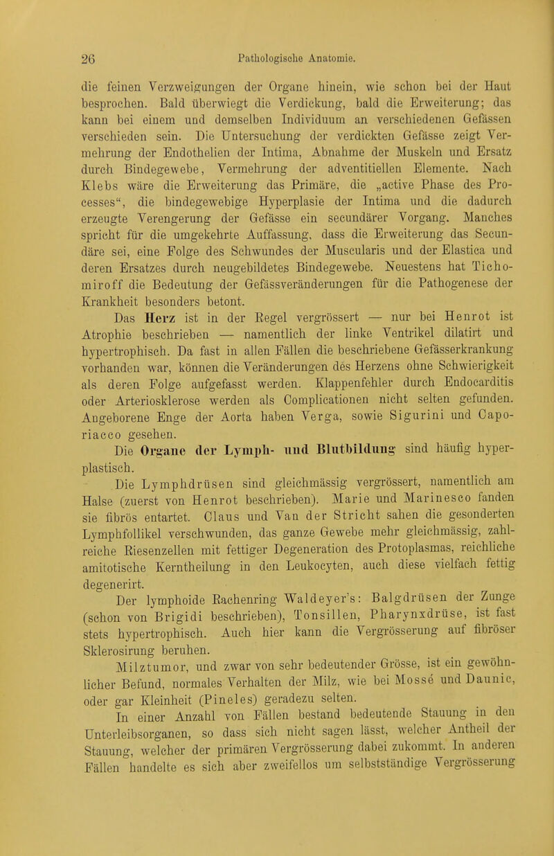 die feinen Verzweigungen der Organe hinein, wie sciion bei der Haut besprochen. Bald überwiegt die Verdicliung, bald die Erweiterung; das kann bei einem und demselben Individuum an verschiedenen Gefässen verschieden sein. Die Untersuchung der verdickten Gefässe zeigt Ver- mehrung der Endothelien der Intima, Abnahme der Muskeln und Ersatz durch Bindegewebe, Vermehrung der adventitiellen Elemente. Nach Klebs wäre die Erweiterung das Primäre, die „active Phase des Pro- cesses, die bindegewebige Hyperplasie der Intima und die dadurch erzeugte Verengerung der Gefässe ein secundärer Vorgang. Manches spricht für die umgekehrte Auffassung, dass die Erweiterung das Secun- däre sei, eine Folge des Schwundes der Muscularis und der Elastica und deren Ersatzes durch neugebildetes Bindegewebe. Neuestens hat Ticho- miroff die Bedeutung der Gefässveränderungen für die Pathogenese der Krankheit besonders betont. Das Herz ist in der Eegel vergrössert — nur bei Henrot ist Atrophie beschrieben — namentlich der linke Ventrikel dilatirt und hypertrophisch. Da fast in allen Fällen die beschriebene Gefässerkrankung vorhanden war, können die Veränderungen des Herzens ohne Schwierigkeit als deren Folge aufgefasst werden. Klappenfehler durch Endocarditis oder Arteriosklerose werden als Oomplicationen nicht selten gefunden. Angeborene Enge der Aorta haben Verga, sowie Sigurini und Capo- riacco gesehen. Die Organe der Lymph- und Bliitbildimg- sind häufig hyper- plastisch. Die Lymphdrüsen sind gleichmässig vergrössert, namentlich am Halse (zuerst von Henrot beschrieben). Marie und Marinesco fanden sie fibrös entartet. Claus und Van der Stricht sahen die gesonderten Lymphfollikel verschwunden, das ganze Gewebe mehr gleichmässig, zahl- reiche Riesenzellen mit fettiger Degeneration des Protoplasmas, reichliche amitotische Kerntheilung in den Leukocyten, auch diese vielfach fettig degenerirt. Der lymphoide Rachenring Waldeyer's: Balgdrüsen der Zunge (schon von Brigidi beschrieben), Tonsillen, Pharynsdrüse, ist fast stets hypertrophisch. Auch hier kann die Vergrösserung auf fibröser Sklerosirung beruhen. Milztumor, und zwar von sehr bedeutender Grösse, ist ein gewöhn- licher Befund, normales Verhalten der Milz, wie bei Mosse und Daunic, oder gar Kleinheit (Pineles) geradezu selten. In einer Anzahl von Fällen bestand bedeutende Stauung in den ünterleibsorganen, so dass sich nicht sagen lässt, welcher Antheil der Stauung, welcher der primären Vergrösserung dabei zukommt. In anderen Fällen handelte es sich aber zweifellos um selbstständige Vergrösserung I