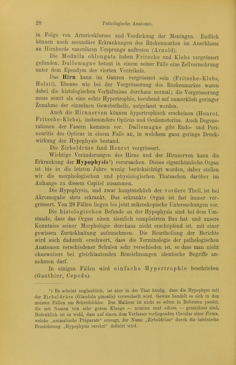 in Folge vou Arteriosklerose und Verdickimg der Meningen. Endlich können noch secundäre Erkrankungen des Büekenmarkos im Anschlüsse an Hirnherde vasculären Ursprungs auftreten (Arnold). Die Medulla oblongata haben Fritsche und Klebs vergrössert gefunden. Dallemagne betont in einem seiner Fälle eine Zellvermehrung unter dem Ependym des vierten Ventrikels. Das Hirn kann im Ganzen vergrössert sein (Fritsche-Klebs, Holsti), Ebenso wie bei der Vergrösserung des Rückenmarkes waren dabei die histologischen Verhältnisse durchaus normal; die Vergrösserung muss somit als eine echte Hypertrophie, beruhend auf unmerklich geringer Zunahme der einzelnen Gewebstheile, aufgefasst werden. Auch die Hirnnerven können hypertrophisch erscheinen (Henrot, Fritsche-Klebs), insbesondere Opticus und Oculomotorius. Auch Degene- rationen der Fasern kommen vor. Dallemagne gibt Endo- und Peri- neuritis des Opticus in einem Falle an, in welchem ganz geringe Druck- wirkung der Hypophysis bestand. Die Zirbeldrüse fand Henrot vergrössert. Wichtige Veränderungen des Hirns und der Hirnnerven kann die Erkrankung der Hypophysis^) verursachen. Dieses eigenthümliche Organ ist bis in die letzten Jahre wenig berücksichtigt worden, daher stellen wir die morphologischen und physiologischen Thatsachen darüber im Anhange zu diesem Capitel zusammen. Die Hypophysis, und zwar hauptsächlich der vordere Theil, ist bei Akromegalie stets erkrankt. Das erkrankte Organ ist fast immer ver- grössert. Von 28 Fällen liegen bis jetzt mikroskopische Untersuchungen vor. Die histologischen Befunde an der Hypophysis sind bei dem Um- stände, dass das Organ einen ziemlich complicirten Bau hat und unsere Kenntniss seiner Morphologie durchaus nicht erschöpfend ist, mit einer gewissen Zurückhaltung aufzunehmen. Die Beurtheilung der Berichte wird auch dadurch erschwert, dass die Terminologie der pathologischen Anatomen verschiedener Schulen sehr verschieden ist, so dass man nicht ohneweiters bei gleichlautenden Bezeichnungen identische Begriffe an- nehmen darf. In einigen Fällen wird einfache Hypertrophie beschrieben (Gauthier, Oepeda). >) Bs seheint unglaublich, ist aber in der That häufig, dass die Hypophyse mit der Zirbeldrüse (Glandula pinealis) verwechselt wird. Gewiss handelt es sich in den meisten Fällen um Schreibfehler. Das Malheur ist nicht so selten in Eeferaten passürt, die mit Namen von sehr gutem Klange — nomina sunt odiosa — gezeichnet sind, Bedenklich ist es wohl, dass auf einem dem Verfasser vorliegenden Cireular einer Firma, welche „animalische Präparate erzeugt, der Name „Zirbeldrüse durch die lateinische Bezeichnung „Hypophysis eerebri definirt wird.