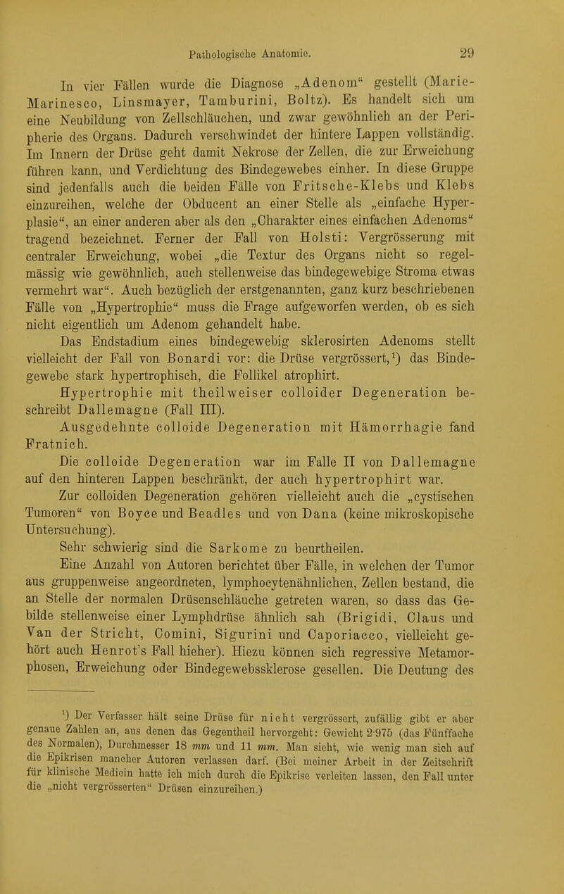 In vier Fällen wurde die Diagnose „Adenora gestellt (Marie- Marinesco, Linsmayer, Tarnburini, Boltz). Es handelt sich um eine Neubildung von Zellschläuchen, und zwar gewöhnlich an der Peri- pherie des Organs. Dadurch versehwindet der hintere Lappen vollständig. Im Innern der Drüse geht damit Nekrose der Zellen, die zur Erweichung führen kann, und Verdichtung des Bindegewebes einher. In diese Gruppe sind jedenfalls auch die beiden Fälle von Fritsche-Klebs und Klebs einzureihen, welche der Obducent an einer Stelle als „einfache Hyper- plasie, an einer anderen aber als den „Charakter eines einfachen Adenoms tragend bezeichnet. Ferner der Fall von Holsti: Vergrösserung mit centraler Erweichung, wobei „die Textur des Organs nicht so regel- mässig wie gewöhnlich, auch stellenweise das bindegewebige Stroma etwas vermehrt war. Auch bezüglich der erstgenannten, ganz kurz beschriebenen Fälle von „Hypertrophie muss die Frage aufgeworfen werden, ob es sich nicht eigentlich um Adenom gehandelt habe. Das Endstadium eines bindegewebig sklerosirten Adenoms stellt vielleicht der Fall von Bonardi vor: die Drüse vergrössert,^) das Binde- gewebe stark hypertrophisch, die Follikel atrophirt. Hypertrophie mit theilweiser colloider Degeneration be- schreibt Dallemagne (Fall III). Ausgedehnte colloide Degeneration mit Hämorrhagie fand Fratnieh. Die colloide Degeneration war im Falle II von Dallemagne auf den hinteren Lappen beschränkt, der auch hypertrophirt war. Zur coUoiden Degeneration gehören vielleicht auch die „cystischen Tumoren von Boyce und Beadles und von Dana (keine mikroskopische Untersuchung). Sehr schwierig sind die Sarkome zu beurtheilen. Eine Anzahl von Autoren berichtet über Fälle, in welchen der Tumor aus gruppenweise angeordneten, lymphocytenähnlichen, Zellen bestand, die an Stelle der normalen Drüsenschläuche getreten waren, so dass das Ge- bilde stellenweise einer Lymphdrüse ähnhch sah (Brigidi, Claus und Van der Stricht, Oomini, Sigurini und Caporiacco, vielleicht ge- hört auch Henrot's Fall hieher). Hiezu können sich regressive Metamor- phosen, Erweichung oder Bindegewebssklerose gesellen. Die Deutung des ') Der Verfasser hält seine Drüse für nielit vergrössert, zufällig gibt er aber genaue Zahlen an, aus denen das Gegentheil hervorgeht: Gewicht 2-975 (das Fünffache des Normalen), Durehmesser 18 mm und 11 mm. Man sieht, wie wenig man sieh auf die Epikrisen mancher Autoren verlassen darf. (Bei meiner Arbeit in der Zeitschrift für klinische Medicin hatte ich mich durch die Epikrise verleiten lassen, den Fall unter die „nicht vergrösserten Drüsen einzureihen.)