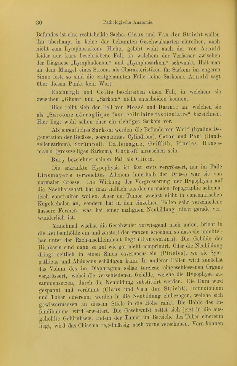 Befundes ist eine recht heikle Sache. Claus und Van der Stricht wollen ihn überhaupt in keine der bekannten Geschwulstarten einreihen, auch nicht zum Lymphosarkom. Hieher gehört wohl auch der von Arnold leider nur kurz beschriebene Fall, in welchem der Verfasser zwischen der Diagnose „Lyraphadenom und „Lymphosarkom schwankt. Hält man an dem Mangel eines Stroma als Oharakteristikon für Sarkom im engeren Sinne fest, so sind die erstgenannten Fälle keine Sarkome. Arnold sagt über diesen Punkt kein Wort. Eoxburgh und Collis beschreiben einen Fall, in welchem sie zwischen „Gliom und „Sarkom nicht entscheiden können. Hier reiht sich der Fall von Messe und Daunic an, welchen sie als „Sarcome nevroglique fuso-cellulaire fasciculaire bezeichnen. Hier liegt wohl schon eher ein richtiges Sarkom vor. Als eigentliches Sarkom werden die Befunde von Wolf (hyaline De- generation der Gefässe, sogenanntes Cylindrom), Caton und Paul (ßund- zellensarkom), Strümpell, Dallemagne, Griffith, Pineles, Hanse- mann (grosszelliges Sarkom), Uhthoff anzusehen sein. Bury bezeichnet seinen Fall als Gliom. Die erkrankte Hypophysis ist fast stets vergrössert, nur im Falle Linsmayer's (erweichtes Adenom innerhalb der Drüse) war sie von normaler Grösse. Die Wirkung der Vergrösserung der Hypophysis auf die Nachbarschaft hat man vielfach aus der normalen Topographie scheraa- tisch construiren wollen. Aber der Tumor wächst nicht in concentrisehen Kugelschalen an, sondern hat in den einzelnen Fällen sehr verschiedene äussere Formen, was bei einer malignen Neubildung nicht gerade ver- wunderlich ist. Manchmal wächst die Geschwulst vorwiegend nach unten, bricht in die Keilbeinhöhle ein und zerstört den ganzen Knochen, so dass sie unmittel- bar unter der Rachenschleimhaut hegt (Hansemann). Die Gebilde der Hirnbasis sind dann so gut wie gar nicht comprimirt. Oder die Neubildung dringt seitlich in einen Sinus cavernosus ein (Pineles), wo sie Sym- pathicus und Abducens schädigen kann. In anderen Fällen wird zunächst das Volum des im Diaphragma sellae turcicae eingeschlossenen Organs vergrössert, wobei die verschiedenen Gebilde, welche die Hypophyse zu- sammensetzen, durch die Neubildung substituirt werden. Die Dura wird gespannt und verdünnt (Claus und Van der Stricht), Infundibulum und Tuber cinereum werden in die Neubildung einbezogen, w^elche sich gewissermassen an diesem Stiele in die Höhe rankt. Die Höhle des In- fundibulums wird erweitert. Die Geschwulst bettet sich jetzt in die aus- gehöhlte Gehirnbasis. Indem der Tumor im Bereiche des Tuber cinereum Hegt, wird das Chiasma regelmässig nach vorne verschoben. Vorn können