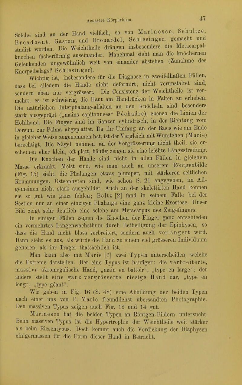 Solche sind an der Hand vielfach, so von Marinesco, Schultze Broadbent, Gaston und Brouardel, Schlesinger, gemacht und studirt worden. Die Weichtheile drängen insbesondere die Metacarpal- knochen fächerförmig auseinander. Manchmal sieht man die knöchernen Gelenkenden ungewöhnlich weit von einander abstehen (Zunahme des Knorpelbelags? Schlesinger). Wichtig ist, insbesondere für die Diagnose m zweifelhaften Italien, dass bei alledem die Hände nicht deformirt, nicht verunstaltet sind, sondern eben nur vergrössert. Die Consistenz der Weichtheile ist ver- mehrt, es ist schwierig, die Haut am Handrücken in Falten zu erheben. Die natürhchen Interphalangealfalten an den Knöcheln smd besonders stark ausgeprägt („mains capitonnees Pechadre), ebenso die Linien der Hohlhand. Die Finger sind im Ganzen cylindrisch, in der Eichtung vom Dersum zur Palma abgeplattet. Da ihr Umfang an der Basis wie am Ende in gleicherweise zugenommen hat, ist der Vergleich mit Würstchen (Marie) berechtigt. Die Nägel nehmen an der Vergrösserung nicht theil, sie er- scheinen eher klein, oft platt, häufig zeigen sie eine leichte Längsstreifung. Die Knochen der Hände sind nicht in allen Fällen in gleichem Masse erkrankt. Meist sind, wie man auch an unserem Eöntgenbilde (Fig. 15) sieht, die Phalangen etwas plumper, mit stärkeren seitlichen Krümmungen. Osteophyten sind, wie schon S. 21 angegeben, im All- gemeinen nicht stark ausgebildet. Auch an der skelettirten Hand können sie so gut wie ganz fehlen; Boltz [2] fand in seinem Falle bei der Section nur an ehier einzigen Phalange eine ganz kleine Exostose. Unser Bild zeigt sehr deutlich eine solche am Metacarpus des Zeigefingers. In ekligen Fällen zeigen die Knochen der Finger ganz entschieden em vermehrtes Längenwachsthum durch Betheiligung der Epiphysen, so dass die Hand nicht bloss verbreitert, sondern auch verlängert wird. Dann sieht es aus, als würde die Hand zu einem viel grösseren Individuum gehören, als ihr Träger thatsächlich ist. Man kann also mit Marie [6] zwei Typen unterscheiden, welche die Extreme darstellen. Der eine Typus ist häufiger: die verbreiterte, massive akromegalische Hand, „maiu en battoir, „type en large; der andere stellt eine ganz vergrösserte, riesige Hand dar, „type en long, „type geant. Wir geben in Fig. 16 (S. 48) eine Abbildung der beiden Typen nach einer uns von P. Marie freundlichst übersandten Photographie. Den massiven Typus zeigen auch Fig. 12 und 14 gut. Marinesco hat die beiden Typen an Eöntgen-Bildern untersucht. Beim massiven Typus ist die Hypertrophie der Weichtheile weit stärker als beim Eiesentypus. Doch kommt auch die Verdickung der Diaphysen einigermassen für die Form dieser Hand in Betracht.