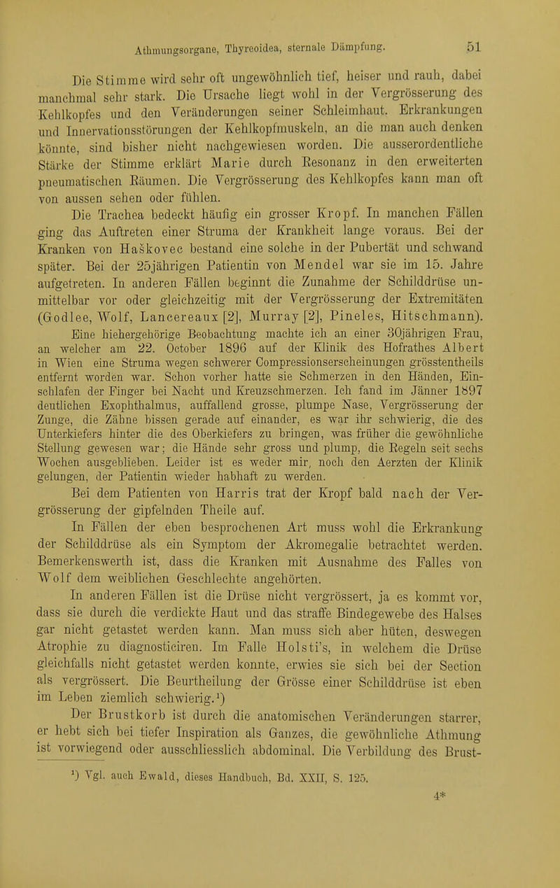 Die Stimme wird sehr oft ungewöhnlich tief, heiser und rauh, dabei manchmal sehr stark. Die Ursache liegt wohl in der Vergrösserung des Kehlkopfes und den Veränderungen seiner Schleimhaut. Erkrankungen und Innervationsstörungen der Kehlkopfmuskeln, an die man auch denken konnte, sind bisher nicht nachgewiesen worden. Die ausserordentliche Starke der Stimme erklärt Marie durch Eesonanz in den erweiterten pneumatischen Bäumen. Die Vergrösserung des Kehlkopfes kann man oft von aussen sehen oder fühlen. Die Trachea bedeckt häufig ein grosser Kropf. In manchen Fällen ging das Auftreten einer Struma der Krankheit lange voraus. Bei der Kranken von Haskovec bestand eine solche in der Pubertät und schwand später. Bei der 25jährigen Patientin von Mendel war sie im 15. Jahre aufgetreten. In anderen Fällen beginnt die Zunahme der Schilddrüse un- mittelbar vor oder gleichzeitig mit der Vergrösserung der Extremitäten (Godlee, Wolf, Lancereaux [2], Murray [2], Pineles, Hitschmann). Eine hiehergehörige Beobachtung machte ich an einer 30jährigen Frau, an welcher am 22. October 1896 auf der Klinik des Hofrathes Albert in Wien eine Struma wegen schwerer Compressionserscheinungen grösstentheils entfernt worden war. Schon vorher hatte sie Schmerzen in den Händen, Ein- schlafen der Finger bei Nacht und Kreuzschmerzen. Ich fand im Jänner lb97 deutlichen Exophthalmus, auffallend grosse, plumpe Nase, Vergrösserung der Zunge, die Zähne bissen gerade auf einander, es war ihr schwierig, die des Unterkiefers hinter die des Oberkiefers zu bringen, was früher die gewöhnliche Stellung gewesen war; die Hände sehr gross und plump, die Eegeln seit sechs Wochen ausgeblieben. Leider ist es weder mir, noch den Äerzten der Klinik gelungen, der Patientin wieder habhaft zu werden. Bei dem Patienten von Harris trat der Kropf bald nach der Ver- grösserung der gipfelnden Theile auf. In Fällen der eben besprochenen Art muss wohl die Erkrankung der Schilddrüse als ein Symptom der Akromegalie betrachtet werden. Bemerkenswerth ist, dass die Kranken mit Ausnahme des Falles von. Wolf dem weiblichen Geschlechte angehörten. In anderen Fällen ist die Drüse nicht vergrössert, ja es kommt vor, dass sie durch die verdickte Haut und das straffe Bindegewebe des Halses gar nicht getastet werden kann. Man muss sich aber hüten, deswegen Atrophie zu diagnosticiren. Im Falle Holsti's, in welchem die Drüse gleichfalls nicht getastet werden konnte, erwies sie sich bei der Section als vergrössert. Die Beurtheilung der Grösse einer Schilddrüse ist eben im Leben ziemlich schwierig.') Der Brustkorb ist durch die anatomischen Veränderungen starrer, er hebt sich bei tiefer Inspiration als Ganzes, die gewöhnliche Athmung ist vorwiegend oder ausschliesslich abdominal. Die Verbildung des Brust- Vgl. auch Ewald, dieses Handbucli, Bd. XXII, S. 12.5. 4*