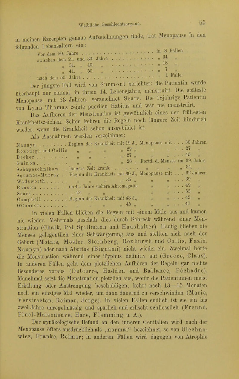 Weibliche Geschlechtsorgane. in meinen Excerpten genaue Aufzeichnungen finde, trat Menopause in den folgenden Lebensaltern ein: Vor dem 20. Jahro - « ^^1^^ zwischen dem 21. und 30. Jahro  „ 31. „ 40. „ „ „ 41. „ 50. „ '  nach dem 50. Jahre  ^ Der jüngste FaU wird von Surraont berichtet: die Patientin wurde überhaupt nur einmal, in ihrem 14. Lebensjahre, menstruirt. Die späteste Menopause, mit 53 Jahren, verzeichnet Sears. Die 18jährige Patientin von Lynn-Thomas zeigte puerilen Habitus und war nie menstruirt. Das Aufhören der Menstruation ist gewöhnUch eines der frühesten Krankheitszeichen. Selten kehren die Eegeln noch längere Zeit hindurch wieder, wenn die Krankheit schon ausgebildet ist. Als Ausnahmen werden verzeichnet: j^aiinyn Beginn der Krankheit mit 19 J., Menopause mit . . . 30 Jahren Eoxburgh und Collis „ „ „ >, »  » • • • Becker „ >, » 27 „ „ „ . . . 4o p„:„„„ „ „ 28., Portd. d. Menses im 39. Jahre tr u 1 n 0 n j, II    Schaposehnikow .. längere Zeit krank „ „ „ » 34. ,, Squanee-Murray . . Beginn der Krankheit mit 30 J., Menopause mit . . . 32 Jahren Wadsworth „ >i »35 ,, „ „ ... 39 ,, Ransom im41. Jahre sichere Akromegalie „ „ • • ■ 42 „ Sears „ 42. „ „ „ „ „ . . . 53 „ Campbell Beginn der Krankheit mit 43 J., „ „ ... 49 ,, O'Connor „ » m » 45 „ „ „ ... 47 „ In vielen Fällen blieben die Eegeln mit einem Male aus und kamen nie wieder. Mehrmals geschah dies durch Schreck während einer Men- struation (Chalk, Pel, Spillmann und Haushalter). Häufig blieben die Menses gelegentlich einer Schwängerung aus und stellten sich nach der Gebm-t (Motais, Mosler, Sternberg, Eoxburgh und QoUis, Fazio, Naunyn) oder nach Abortus (Bignami) nicht wieder ein. Zweimal hörte die Menstruation während eines Typhus definitiv auf (Grocco, Claus). In anderen Fällen geht dem plötzlichen Aufhören der Eegeln gar nichts Besonderes voraus (Debierre, Hadden und ßallance, Pechadre). Manchmal setzt die Menstruation plötzlich aus, wofür die Patientinnen meist Erkältung oder Anstrengung beschuldigen, kehrt nach 13—15 Monaten noch ein einziges Mal wieder, um dann dauernd zu verschwinden (Marie, Verstraeten, Eeimar, Jorge). In vielen Fällen endlich ist sie ein bis zwei Jahre unregelmässig und spärlich und erlischt schliesslich (Freund, Pinel-Maisoneuve, Hare, Flemming u. A.). Der gynäkologische Befund an den inneren Genitalien wird nach der Menopause öfters ausdrücklich als ,,normal bezeichnet, so von Olechno- wicz, Franke, Eeimar; in anderen Fällen wird dagegen von Atrophie