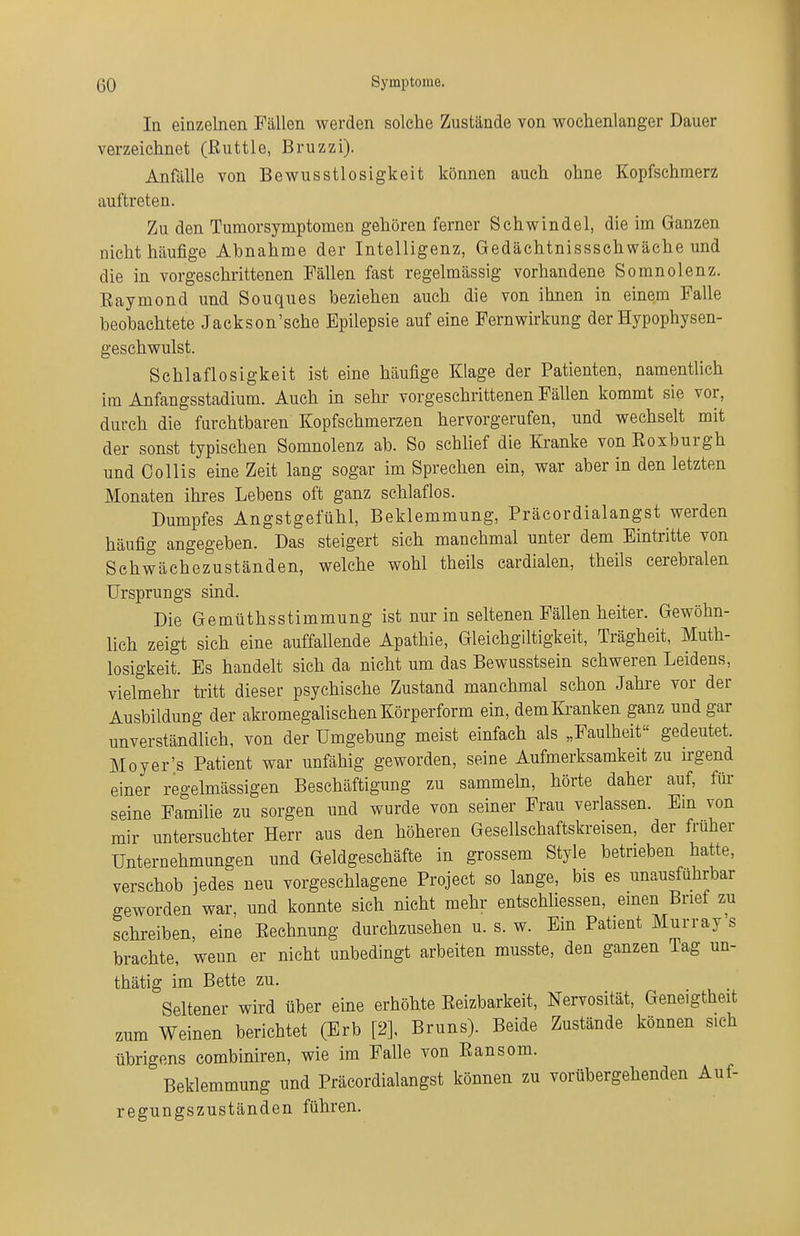 In einzelnen Fällen werden solche Zustände von wochenlanger Dauer verzeichnet (ßuttle, Bruzzi). Anfalle von Bewusstlosigkeit können auch ohne Kopfschmerz auftreten. Zu den Tumorsymptomen gehören ferner Schwindel, die im Ganzen nicht häufige Abnahme der Intelligenz, Gedächtnissschwäche und die in vorgeschrittenen Fällen fast regelmässig vorhandene Somnolenz. Eaymond und Souques beziehen auch die von ihnen in einem Falle beobachtete Jackson'sche Epilepsie auf eine Fernwirkung der Hypophysen- geschwulst. Schlaflosigkeit ist eine häufige Klage der Patienten, namentlich im Anfangsstadium. Auch in sehr vorgeschrittenen Fällen kommt sie vor, durch die furchtbaren Kopfschmerzen hervorgerufen, und wechselt mit der sonst typischen Somnolenz ab. So schhef die Kranke von Eoxburgh und Collis eine Zeit lang sogar im Sprechen ein, war aber in den letzten Monaten ihres Lebens oft ganz schlaflos. Dumpfes Angstgefühl, Beklemmung, Präcordialangst werden häufig angegeben. Das steigert sich manchmal unter dem Eintritte von Schwächezuständen, welche wohl theils cardialen, theils cerebralen Ursprungs sind. Die Gemüthsstimmung ist nur in seltenen Fällen heiter. Gewöhn- lich zeigt sich eine auffallende Apathie, Gleichgiltigkeit, Trägheit, Muth- losigkeit. Es handelt sich da nicht um das Bewusstsein schweren Leidens, vielmehr tritt dieser psychische Zustand manchmal schon Jahre vor der Ausbildung der akromegalischen Körperform ein, dem&anken ganz und gar unverständlich, von der Umgebung meist einfach als „Faulheit gedeutet. Moyer's Patient war unfähig geworden, seine Aufmerksamkeit zu irgend einer regelmässigen Beschäftigung zu sammehi, hörte daher auf, für seine Familie zu sorgen und wurde von seiner Frau verlassen. Em von mir untersuchter Herr aus den höheren Gesellschaftskreisen, der früher Unternehmungen und Geldgeschäfte in grossem Style betrieben hatte, verschob jedes neu vorgeschlagene Project so lange, bis es unausführbar geworden war, und konnte sich nicht mehr entschliessen, einen Brief zu schreiben, eine Eeehnung durchzusehen u. s. w. Ein Patient Murray s brachte, wenn er nicht unbedingt arbeiten musste, den ganzen Tag un- thätig im Bette zu. Seltener wird über eine erhöhte Eeizbarkeit, Nervosität, Geneigtheit zum Weinen berichtet (Erb [2], Bruns). Beide Zustände können sich übrigens combiniren, wie im Falle von Eansom. Beklemmung und Präcordialangst können zu vorübergehenden Auf- regungszuständen führen.