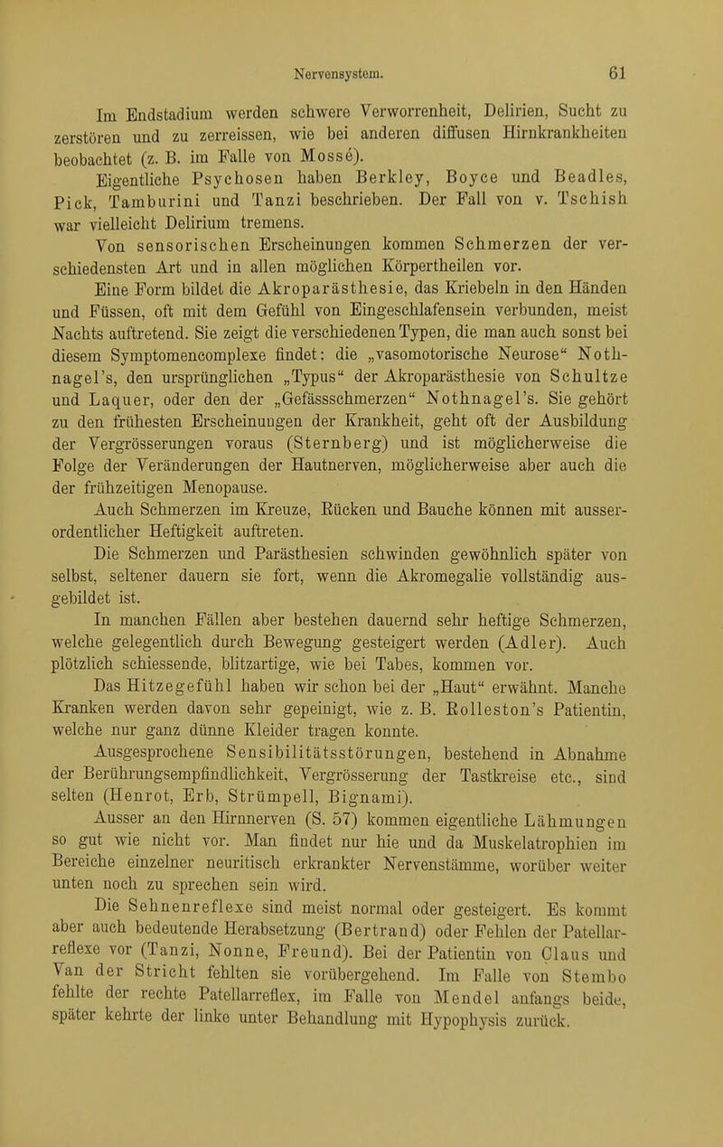 Im Endstadium werden schwere Verworrenheit, Delirien, Sucht zu zerstören und zu zerreissen, wie bei anderen diffusen Hirnkrankheiten beobachtet (z. B. im Falle von Messe). Eigentliche Psychosen haben Berkley, Boyce und Beadles, Pick, Tamburini und Tanzi beschrieben. Der Fall von v. Tschish war vielleicht Delirium tremens. Von sensorischen Erscheinungen kommen Schmerzen der ver- schiedensten Art und in allen möglichen Körpertheilen vor. Eine Form bildet die Akroparästhesie, das Kriebeln in den Händen und Füssen, oft mit dem Gefühl von Eingeschlafensein verbunden, meist Nachts auftretend. Sie zeigt die verschiedenen Typen, die man auch sonst bei diesem Symptomencomplexe findet: die „vasomotorische Neurose Noth- nagel's, den ursprünglichen „Typus der Akroparästhesie von Schultze und Laquer, oder den der „Gefässschmerzen Nothnagel's. Sie gehört zu den frühesten Erscheinungen der Krankheit, geht oft der Ausbildung der Vergrösserungen voraus (Sternberg) und ist möglicherweise die Folge der Veränderungen der Hautnerven, möglicherweise aber auch die der frühzeitigen Menopause. Auch Schmerzen im Kreuze, Eücken und Bauche können mit ausser- ordentlicher Heftigkeit auftreten. Die Schmerzen und Parästhesien schwinden gewöhnlich später von selbst, seltener dauern sie fort, wenn die Akromegalie vollständig aus- gebildet ist. In manchen Fällen aber bestehen dauernd sehr heftige Schmerzen, welche gelegenthch durch Bewegung gesteigert werden (Adler). Auch plötzhch schiessende, blitzartige, wie bei Tabes, kommen vor. Das Hitzegefühl haben wir schon bei der „Haut erwähnt. Manche Kranken werden davon sehr gepeinigt, wie z. B. Eolleston's Patientin, welche nur ganz dünne Kleider tragen konnte. Ausgesprochene Sensibilitätsstörungen, bestehend in Abnahme der Berührungsempfindlichkeit, Vergrösserung der Tastki'eise etc., sind selten (Henrot, Erb, Strümpell, Bignami). Ausser an den Hirnnerven (S. 57) kommen eigenthche Lähmungen so gut wie nicht vor. Man findet nur hie und da Muskelatrophien im Bereiche einzelner neuritisch erkrankter Nervenstämme, worüber weiter unten noch zu sprechen sein wird. Die Sehnenreflexe sind meist normal oder gesteigert. Es kommt aber auch bedeutende Herabsetzung (Bertrand) oder Fehlen der Patellar- reflexe vor (Tanzi, Nonne, Freund). Bei der Patientin von Claus und Van der Stricht fehlten sie vorübergehend. Im Falle von Stembo fehlte der rechte Patellarreflex, im Falle von Mendel anfangs beide, später kehrte der linke unter Behandlung mit Hypophysis zurück.