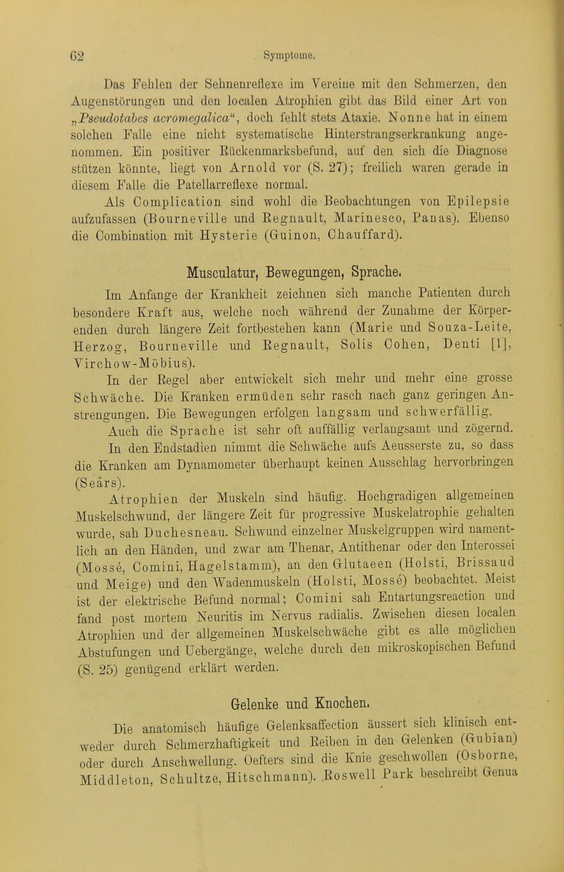 Das Fehlea der Sehnenrellexe im Vereiue mit den Schmerzen, den Augenstöruugen und den loealen Atrophien gibt das Bild einer Art von „Pseudotabes acromegalica, doch fehlt stets Ataxie. Nonne hat in einem solchen Falle eine nicht systematische Hinterstrangserkrankung ange- nommen. Ein positiver Rückenmarksbefund, auf den sich die Diagnose stützen könnte, liegt von Arnold vor (S. 27); freihch v^aren gerade in diesem Falle die Patellarreflexe normal. Als Complication sind wohl die Beobachtungen von Epilepsie aufzufassen (Bourneville und Regnault, Marinesco, Panas). Ebenso die Combination mit Hysterie (Guinon, Chauffard). Musculatur, Bewegungen, Sprache. Im Anfange der Ki'ankheit zeichnen sich manche Patienten durch besondere Kraft aus, welche noch während der Zunahme der Körper- enden durch längere Zeit fortbestehen kann (Marie und Souza-Leite, Herzog, Bourneville und Eegnault, Solls Cohen, Denti [1], Virchow-Mübius). In der Regel aber entwickelt sich mehr und mehr eine grosse Schwäche. Die Kranken ermüden sehr rasch nach ganz geringen An- strengungen. Die Bewegungen erfolgen langsam und schwerfällig. Auch die Sprache ist sehr oft auffällig verlangsamt und zögernd. In den Endstadien nimmt die Schwäche aufs Aeusserste zu, so dass die Kranken am Dynamometer überhaupt keinen Ausschlag hervorbringen (Seärs). Atrophien der Muskeln sind häufig. Hochgradigen allgemeinen Muskelschwund, der längere Zeit für progressive Muskelatrophie gehalten wurde, sah Duchesneau. Sehwund einzelner Muskelgruppen wird nament- lich an den Händen, und zwar am Thenar, Antithenar oder den Interossei (Messe, Comini, Hagelstamm), an den Glutaeen (Holsti, Brissaud und Meige) und den Wadenmuskeln (Holsti, Messe) beobachtet. Meist ist der elektrische Befund normal; Comini sah Entartungsreactiou und fand post mortem Neuritis im Nervus radialis. Zwischen diesen loealen Atrophien und der allgemeinen Muskelschwäche gibt es alle möglichen Abstufungen und Uebergänge, welche durch den miki'oskopischen Befund (S. 25) genügend erklärt werden. Gelenke und Knochen. Die anatomisch häufige Gelenksaffection äussert sich klinisch ent- weder durch Schmerzhaftigkeit und Reiben in den Gelenken (Gubian) oder durch Anschwellung. Oefters sind die Knie geschwollen (Osborne, Middleton, Schnitze, Hitschmann). Roswell Park besehreibt Genua