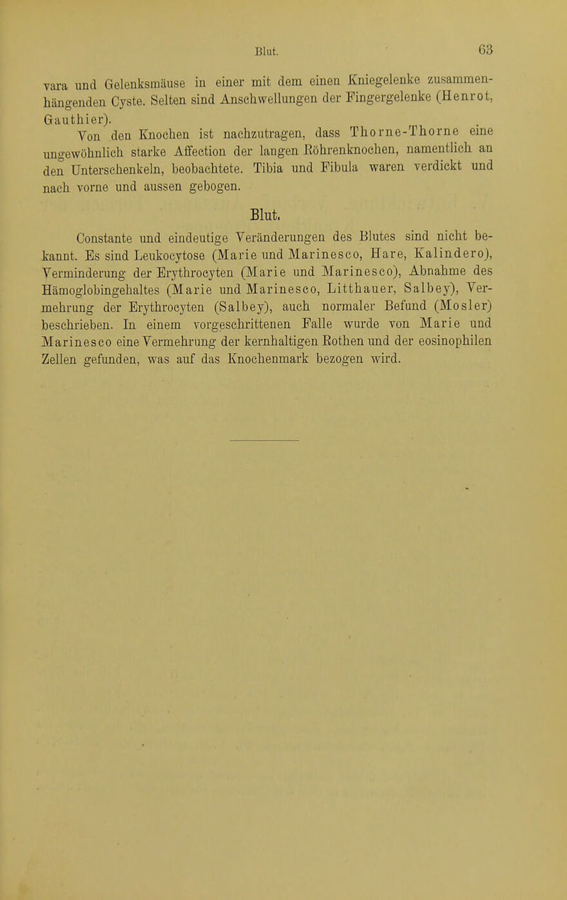 vara und Gelenksraäuse in einer mit dem einen Kniegelenke zusammen- hängenden Cyste. Selten sind Anschwellungen der Fingergelenke (Henrot, Gauthier). Von den Knochen ist nachzutragen, dass Thorne-Thorne eme ungewöhnlich starke Aflfection der langen Eöhrenknoehen, namentlich an den Unterschenkeln, beobachtete. Tibia und Fibula waren verdickt und nach vorne und aussen gebogen. Blut. Constante und eindeutige Veränderungen des Blutes sind nicht be- kannt. Es sind Leukocytose (Marie und Marinesco, Hare, Kalindero), Verminderung der Erythrocyten (Marie und Marinesco), Abnahme des Hämoglobingehaltes (Marie und Marinesco, Litthauer, Salbey), Ver- mehrung der Erythrocyten (Salbey), auch normaler Befund (Mosler) beschrieben. In einem vorgeschrittenen Falle wurde von Marie und Marinesco eine Vermehrung der kernhaltigen Eothenund der eosinophilen Zellen gefunden, was auf das Knochenmark bezogen wird.