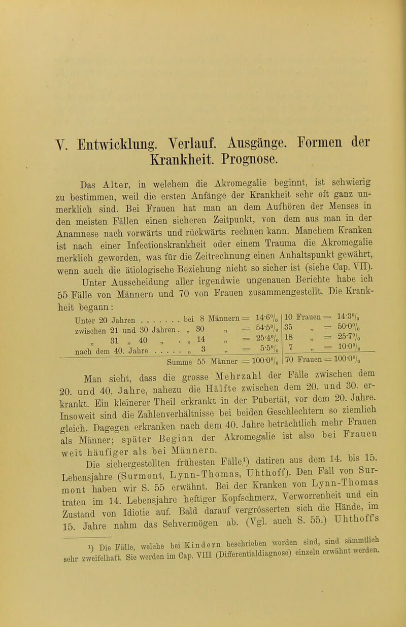 Y. Entwicklung. Verlauf. Ausgänge. Formen der Krankheit. Prognose. Das Alter, in welchem die Akromegalie beginnt, ist schwierig zu bestimmen, weil die ersten Anfänge der Krankheit sehr oft ganz un- merkhch sind. Bei Frauen hat man an dem Aufhören der Menses in den meisten Fällen einen sicheren Zeitpunkt, von dem aus man in der Anamnese nach vorwärts und rückwärts rechnen kann. Manchem Kranken ist nach einer Infectionskrankheit oder emem Trauma die Akromegalie merkhch geworden, was für die Zeitrechnung einen Anhaltspunkt gewährt, wenn auch die ätiologische Beziehung nicht so sicher ist (siehe Oap. VII). Unter Ausscheidung aller irgendwie ungenauen Berichte habe ich 55 Fälle von Männern und 70 von Frauen zusammengestellt. Die Krank- heit begann: Unter 20 Jahren bei 8 Männern = 14-6''/„ zwiselien 21 und 30 Jahren. „ 30 „ = 54-5<'/u „ 31 „ 40 „ . „ 14 „ = 25-4°/o nach dem 40. Jahre .... • „ 3 „ = 5^5^ 10 Frauen = 14-3»/« 35 „ = öO-Oo/o 18 „ = 25-7°/o 7 „ = lOOo/o 70 Frauen = lOQ-Q^U Summe 55 Männer = lOO-O^/o Man sieht, dass die grosse Mehrzahl der Fälle zwischen dem 20 und 40 Jahre, nahezu die Hälfte zwischen dem 20. und 30. er- krankt Bin kleinerer Theil erkrankt in der Pubertät, vor dem 20. Jahre Insoweit sind die Zahlenverhältnisse bei beiden Geschlechtern so ziemlich gleich Dagegen erkranken nach dem 40. Jahre beträchtlich mehr Frauen als Männer; später Beginn der Akromegalie ist also bei Frauen weit häufiger als bei Männern. v i- Die sichergestellten frühesten Fälle.^) datiren aus dem 14. bis lo. Lebensjahre (Surmont, Lynn-Thomas, ühthoff). Den Fall von Sur mont haben wir S. 55 erwähnt. Bei der Kranken von Lynn-Thomas traten im 14. Lebensjahre heftiger Kopfschmerz, Verworrenheit und ein Zustand von Idiotie auf. Bald darauf vergrösserten sich die Hände im 15. Jahre nahm das Sehvermögen ab. (Vgl. auch S. oo.) ühthoff s ^Tm^ Fälle welche hei Kindern beschrieben worden sind, sind sämmtlich sehr JeiMhaft ä; werL im Oap. YIII (Differentialdiagnose) einzeln erwähnt werden.