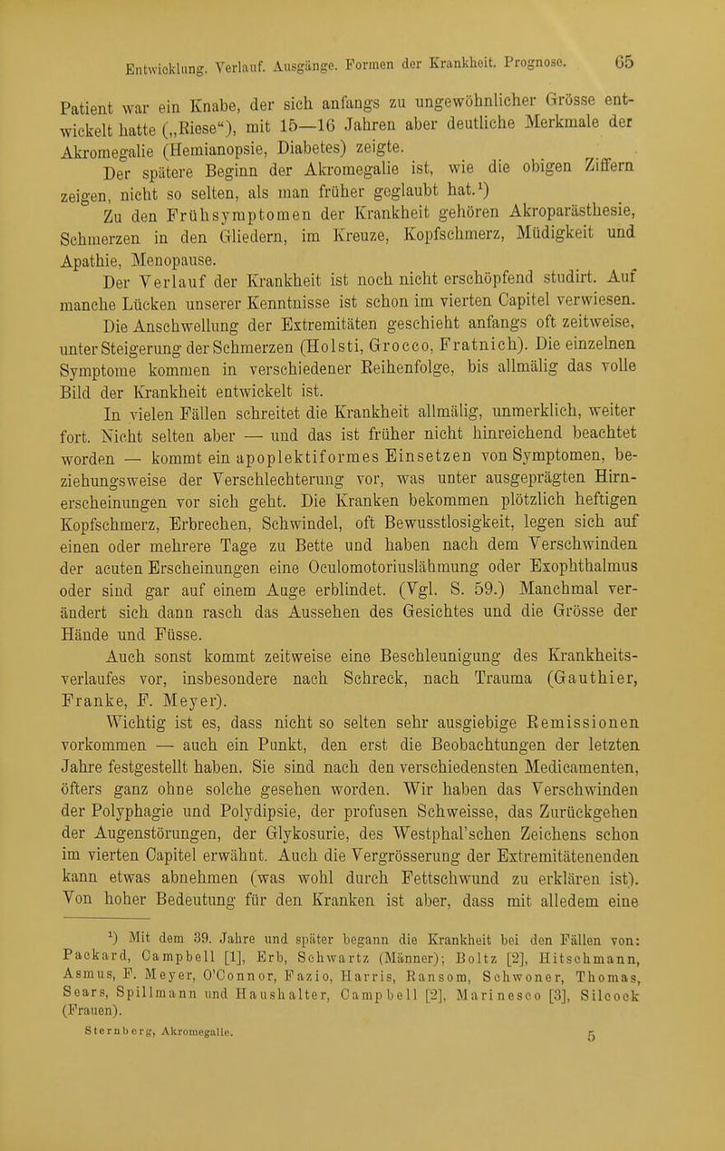Patient war ein Knabe, der sich anfangs zu ungewöhnlicher Grösse ent- wickelt hatte („Eiese), mit 15-16 Jahren aber deutUche Merkmale der Akromegalie (Hemianopsie, Diabetes) zeigte. Der spätere Beginn der Akromegalie ist, wie die obigen Ziffern zeigen, nicht so selten, als man früher geglaubt hat.^) Zu den Früh Symptomen der Krankheit gehören Akroparästhesie, Schmerzen in den Gliedern, im Kreuze, Kopfschmerz, Müdigkeit und Apathie, Menopause. Der Verlauf der Krankheit ist noch nicht erschöpfend studirt. Auf manche Lücken unserer Kenntnisse ist schon im vierten Capitel verwiesen. Die Anschwellung der Extremitäten geschieht anfangs oft zeitweise, unter Steigerung der Schmerzen (Holsti, Grocco, Fratnich). Die einzeben Symptome kommen in verschiedener Reihenfolge, bis allmälig das volle Bild der Krankheit entwickelt ist. In vielen Fällen schreitet die Krankheit allmälig, unmerklich, weiter fort. Nicht selten aber — und das ist früher nicht hinreichend beachtet worden — kommt ein apoplektiformes Einsetzen von Symptomen, be- ziehungsweise der Verschlechterung vor, was unter ausgeprägten Hirn- erscheinungen vor sich geht. Die Kranken bekommen plötzlich heftigen Kopfschmerz, Erbrechen, Schwindel, oft Bewusstlosigkeit, legen sich auf einen oder mehrere Tage zu Bette und haben nach dem Verschwinden der acuten Erscheinungen eine Oculomotoriuslähmung oder Exophthalmus oder sind gar auf einem Auge erblindet. (Vgl. S. 59.) Manchmal ver- ändert sich dann rasch das Aussehen des Gesichtes und die Grösse der Hände und Füsse. Auch sonst kommt zeitweise eine Beschleunigung des Krankheits- verlaufes vor, insbesondere nach Schreck, nach Trauma (Gauthier, Franke, F. Meyer). Wichtig ist es, dass nicht so selten sehr ausgiebige Remissionen vorkommen — auch ein Punkt, den erst die Beobachtungen der letzten Jahre festgestellt haben. Sie sind nach den verschiedensten Medicamenten, öfters ganz ohne solche gesehen worden. Wir haben das Verschwinden der Polyphagie und Polydipsie, der profusen Schweisse, das Zurückgehen der Augenstörungen, der Glykosurie, des Westphal'schen Zeichens schon im vierten Oapitel erwähnt. Auch die Vergrösserung der Extremitätenenden kann etwas abnehmen (was wohl durch Fettschwund zu erklären ist). Von hoher Bedeutung für den Kranken ist aber, dass mit alledem eine ^) Mit dem 39. Jahre und später begann die Kranlvheit bei den Fällen von: Paekard, Campbell [1], Erb, Schwartz (Männer); Boltz [2], Hitschmann, Asmus, F. Meyer, O'Connor, Fazio, Harris, Ransom, Schwoner, Thomas, Sears, Spillmann und Haushalter, Campbell [2], Marineseo [3], Sileock (Frauen). Sternb org, AkromegaUe. K