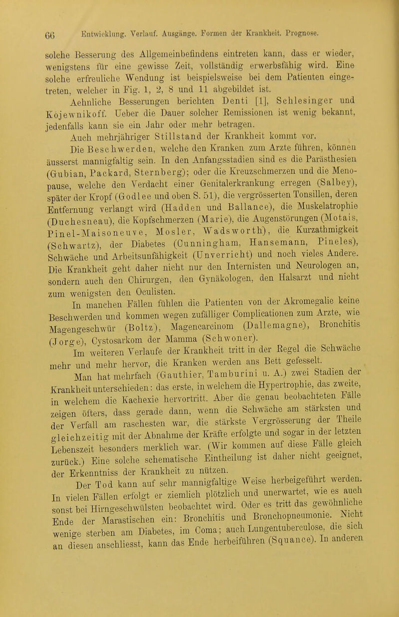 solche Besserung des Allgeiiieinbeüiidens eintreten kann, dass er wieder, wenigstens für eine gewisse Zeit, vollständig erwerbsfähig wird. Eine solche erfreuliche Wendung ist beispielsweise bei dem Patienten einge- treten, welcher in Fig. 1, 2, 8 und 11 abgebildet ist. Aehnliche Besserungen berichten Denti [1], Schlesinger und Köjewnikoff. üeber die Dauer solcher Eemissionen ist wenig bekannt, jedenfalls kann sie ein Jahr oder mehr betragen. Auch mehrjähriger Stillstand der Krankheit kommt vor. Die Beschwerden, welche den Kranken zum Arzte führen, können äusserst mannigfaltig sein. In den Anfangsstadien sind es die Parästhesien (Gubian, Packard, Sternberg); oder die Kreuzschmerzen und die Meno- pause, welche den Verdacht einer Genitalerkrankung erregen (Salbey), später der Kropf (Godlee und oben S. 51), die vergrösserten Tonsillen, deren Entfernung verlangt wird (Hadden und Ballance), die Muskelatrophie (Duchesneau), die Kopfschmerzen (Marie), die Augenstörungen (Motais, Pinel-Maisoneuve, Mosler, Wadsworth), die Km-zathmigkeit (Schwartz), der Diabetes (Cunningham, Hansemann, Pineles), Schwäche und Arbeitsunfähigkeit (ünverrieht) und noch vieles Andere. Die Krankheit geht daher nicht nur den Internisten und Neurologen an, sondern auch den Chirurgen, den Gynäkologen, den Halsarzt und nicht zum wenigsten den Oculisten. In manchen Fällen fühlen die Patienten von der Akromegalie keme Beschwerden und kommen wegen zufälliger Complicationen zum Arzte, wie Magengeschwür (Boltz), Magencarcinom (Dallemagne), Bronchitis (Joro-e), Cystosarkom der Mamma (Schwoner). Im weiteren Verlaufe der Krankheit tritt in der ßegel die Schwäche mehr und mehr hervor, die Kranken werden ans Bett gefesselt. Man hat mehrfach (Gauthier, Tamburini u. A.) zwei Stadien der Krankheit unterschieden: das erste, in welchem die Hypertrophie, das zweite, in welchem die Kachexie hervortritt. Aber die genau beobachteten Falle zeigen öfters, dass gerade dann, wenn die Schwäche am stärksten und der Verfall am raschesten war, die stärkste Vergrösserung der Iheile gleichzeitig mit der Abnahme der Kräfte erfolgte und sogar m der letzten Lebenszeit besonders merklich war. (Wir kommen auf diese Fälle gleich zurück.) Eine solche schematische Eintheilung ist daher nicht geeignet, der Erkenntniss der Krankheit zu nützen. . , , , Der Tod kann auf sehr mannigfaltige Weise herbeigeführt werden. In vielen Fällen erfolgt er ziemUch plötzlich und unerwartet, wie es auch sonst bei Hirngeschwülsten beobachtet wird. Oder es tritt das gewöhnliche Ende der Marastischen ein: Bronchitis und Bronchopneumonie Nicht wenige sterben am Diabetes, im Coma; auch Lungentuberculose die sich TnTsen anschliesst, kann das Ende herbeiführen (Squance). In anderen