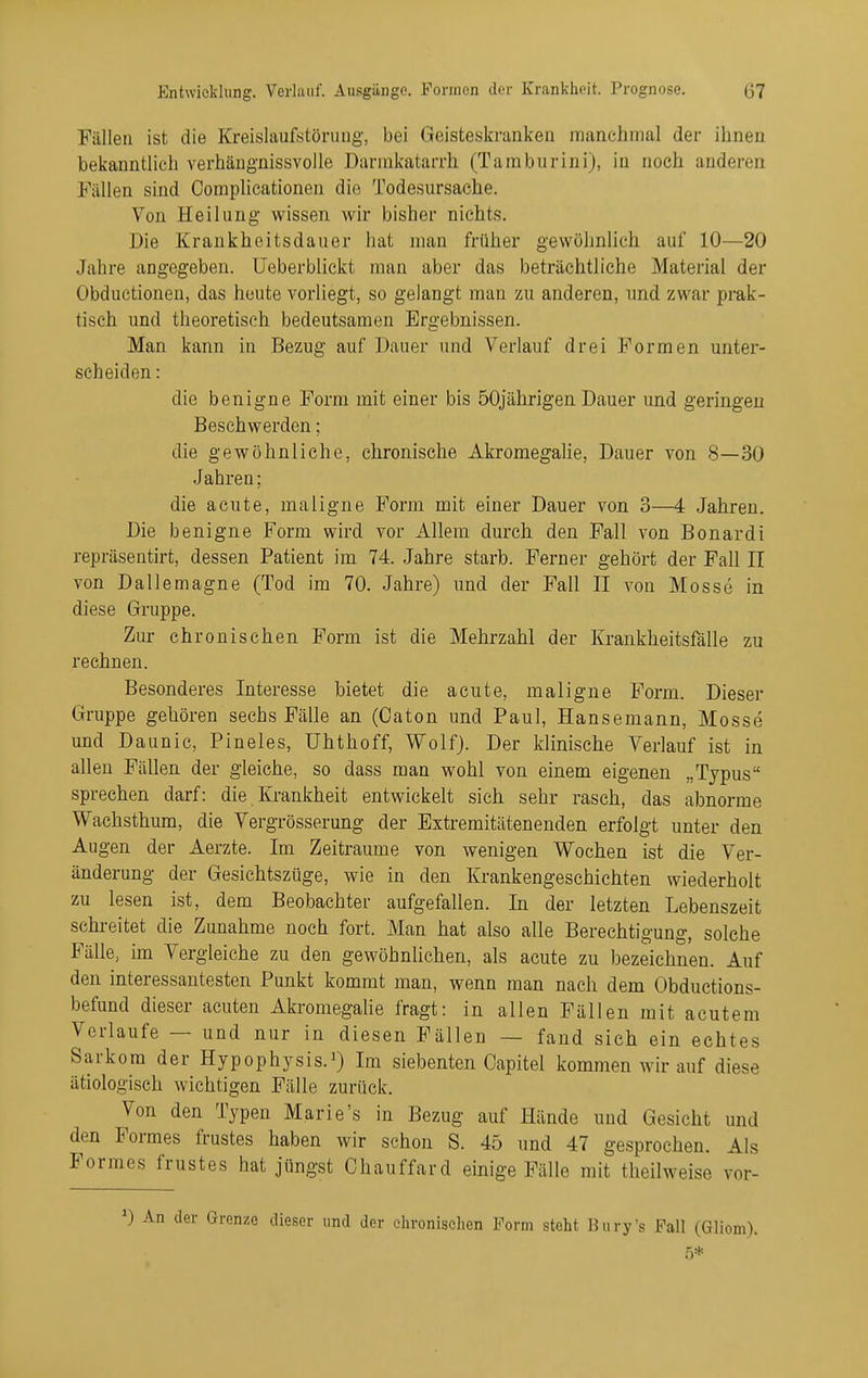 Fällen ist die Kreislaufstörung, bei Geisteskranken manchmal der ihnen bekanntlich verhäugnissvoile Darnikatarrh (Tamburini), in noch anderen Fällen sind CompUcationen die Todesursache. Von Heilung wissen wir bisher nichts. Die Kraukheitsdauer hat man früher gewöhnlich auf 10—20 Jahre angegeben, üeberblickt man aber das beträchtliche Material der Obductionen, das heute vorliegt, so gelangt man zu anderen, und zwar prak- tisch und theoretisch bedeutsamen Ergebnissen. Man kann in Bezug auf Dauer und Verlauf drei Formen unter- scheiden : die benigne Form mit einer bis 50jährigen Dauer und geringen Beschwerden; die gewöhnliche, chronische Akromegalie, Dauer von 8—30 Jahren; die acute, maligne Form mit einer Dauer von 3—4 Jahren. Die benigne Form wird vor Allem durch den Fall von Bonardi repräsentirt, dessen Patient im 74. Jahre starb. Ferner gehört der Fall II von Dallemagne (Tod im 70. Jahre) und der Fall II von Mosse in diese Gruppe. Zur chronischen Form ist die Mehrzahl der Krankheitsfälle zu rechnen. Besonderes Interesse bietet die acute, maligne Form. Dieser Gruppe gehören sechs Fälle an (Oaton und Paul, Hansemann, Mosse und Daunic, Pineles, ühthoff, Wolf). Der klinische Verlauf ist in allen Fällen der gleiche, so dass man wohl von einem eigenen „Typus sprechen darf: die Ki-ankheit entwickelt sieh sehr rasch, das abnorme Wachsthum, die Vergrösserung der Extremitätenenden erfolgt unter den Augen der Aerzte. Im Zeiträume von wenigen Wochen ist die Ver- änderung der Gesichtszüge, wie in den Krankengeschichten wiederholt zu lesen ist, dem Beobachter aufgefallen. In der letzten Lebenszeit schreitet die Zunahme noch fort. Man hat also alle Berechtigung, solche Fälle, im Vergleiche zu den gewöhnlichen, als acute zu bezeichnen. Auf den interessantesten Punkt kommt man, wenn man nach dem Obductions- befund dieser acuten Akromegahe fragt: in allen Fällen mit acutem Verlaufe — und nur in diesen Fällen — fand sich ein echtes Sarkom der Hypophysis.^ Im siebenten Capitel kommen wir auf diese ätiologisch wichtigen Fälle zurück. Von den Typen Marie's in Bezug auf Hände und Gesicht und den Formes frustes haben wir schon S. 45 und 47 gesprochen. Als Formes frustes hat jüngst Chauffard einige Fälle mit theilweise vor- An der Grenze dieser und der elu-onisclien Form steht Bnry's Fall (Gliom). 5*