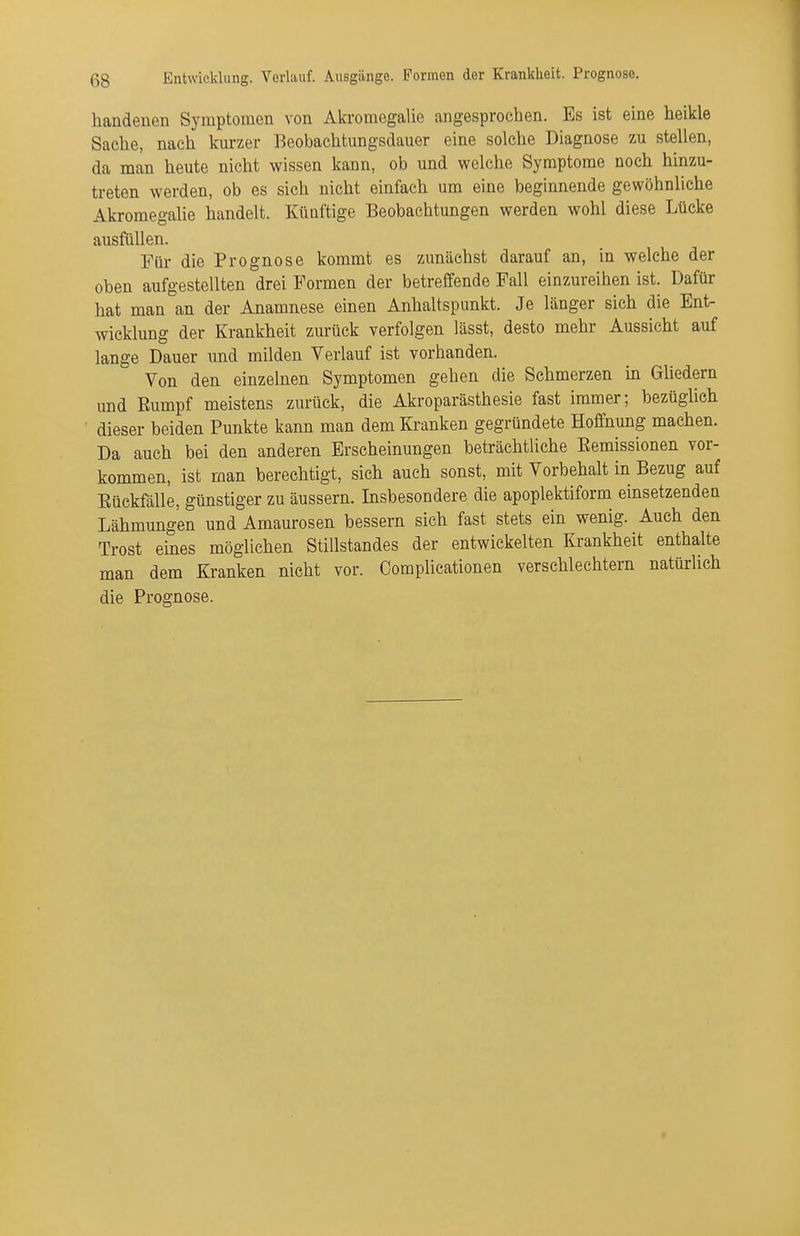 handenen Symptomen von Ah'omegalie angesprochen. Es ist eine heikle Sache, nach kurzer Beobachtungsdauer eine solche Diagnose zu stellen, da man heute nicht wissen kann, ob und welche Symptome noch hinzu- treten werden, ob es sich nicht einfach um eine beginnende gewöhnliche Akromegalie handelt. Künftige Beobachtungen werden wohl diese Lücke ausfüllen. Für die Prognose kommt es zunächst darauf an, in welche der oben aufgestellten drei Formen der betreffende Fall einzureihen ist. Dafür hat man an der Anamnese einen Anhaltspunkt. Je länger sich die Ent- wicklung der Krankheit zurück verfolgen lässt, desto mehr Aussicht auf lange Dauer und milden Verlauf ist vorhanden. Von den einzelnen Symptomen gehen die Schmerzen hi GUedern und Eumpf meistens zurück, die Akroparästhesie fast immer; bezüglich dieser beiden Punkte kann man dem Kranken gegründete Hoffnung machen. Da auch bei den anderen Erscheinungen beträchtliche Eemissionen vor- kommen, ist man berechtigt, sich auch sonst, mit Vorbehalt in Bezug auf Eüekfälle, günstiger zu äussern. Insbesondere die apoplektiform einsetzenden Lähmungen und Amaurosen bessern sich fast stets ein wenig. Auch den Trost emes möglichen Stillstandes der entwickelten Krankheit enthalte man dem Kranken nicht vor. Complicationen verschlechtern natürlich die Prognose. *
