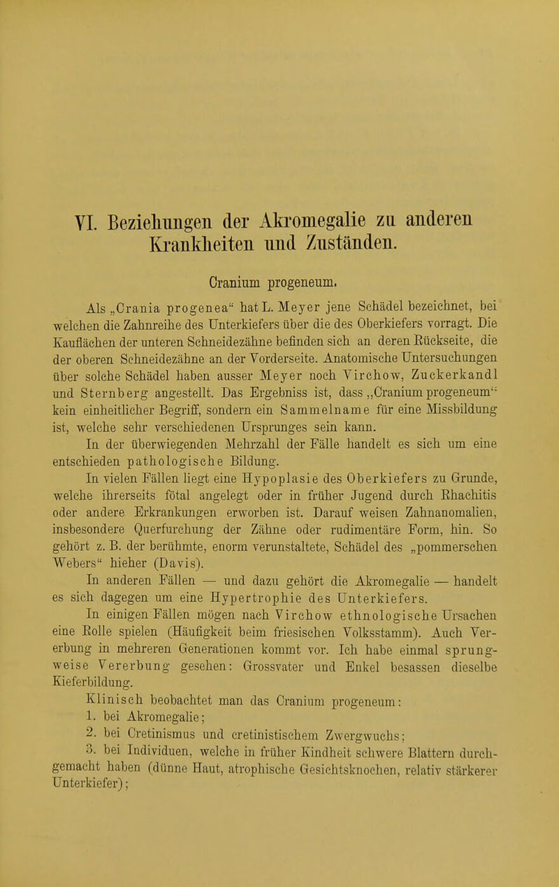 Krankheiten nnd Zuständen. Oranium progeneum. Als „Crania progenea hatL. Meyer jene Schädel bezeichnet, bei' welchen die Zahnreihe des Unterkiefers über die des Oberkiefers vorragt. Die Kaufläehen der unteren Schneidezähne befinden sich an deren Rückseite, die der oberen Sehneidezähne an der Vorderseite. Anatomische Untersuchungen über solche Schädel haben ausser Meyer noch Virchow, Zuckerkandl und Sternberg angestellt. Das Ergebniss ist, dass ,,Craniumprogeneum kein einheitlicher Begriff, sondern ein Sammelname für eine Missbildung ist, welche sehr verschiedenen Ursprunges sein kann. In der überwiegenden Mehrzahl der Fälle handelt es sich um eine entschieden pathologische Bildung. In vielen Fällen Hegt eine Hypoplasie des Oberkiefers zu Grunde, welche ihrerseits fötal angelegt oder in früher Jugend durch Ehachitis oder andere Erkrankungen erworben ist. Darauf weisen Zahnanomalien, insbesondere Querfurchung der Zähne oder rudimentäre Form, hin. So gehört z. B. der berühmte, enorm verunstaltete, Schädel des „pommerschen Webers hieher (Davis). In anderen Fällen — und dazu gehört die Akromegalie — handelt es sich dagegen um eine Hypertrophie des Unterkiefers. In einigen Fällen mögen nach Virchow ethnologische Ursachen eine Eolle spielen (Häufigkeit beim friesischen Volksstamm). Auch Ver- erbung in mehreren Generationen kommt vor. Ich habe einmal sprung- weise Vererbung gesehen: Grossvater und Enkel besassen dieselbe Kieferbildung. Klinisch beobachtet man das Oranium progeneum: 1. bei AkromegaUe; 2. bei Cretinismiis und cretinistischem Zwergwuchs; 3. bei Individuen, welche in früher Kindheit schwere Blattern durch- gemacht haben (dünne Haut, atrophische Gesichtsknochen, relativ stärkerer Unterkiefer);