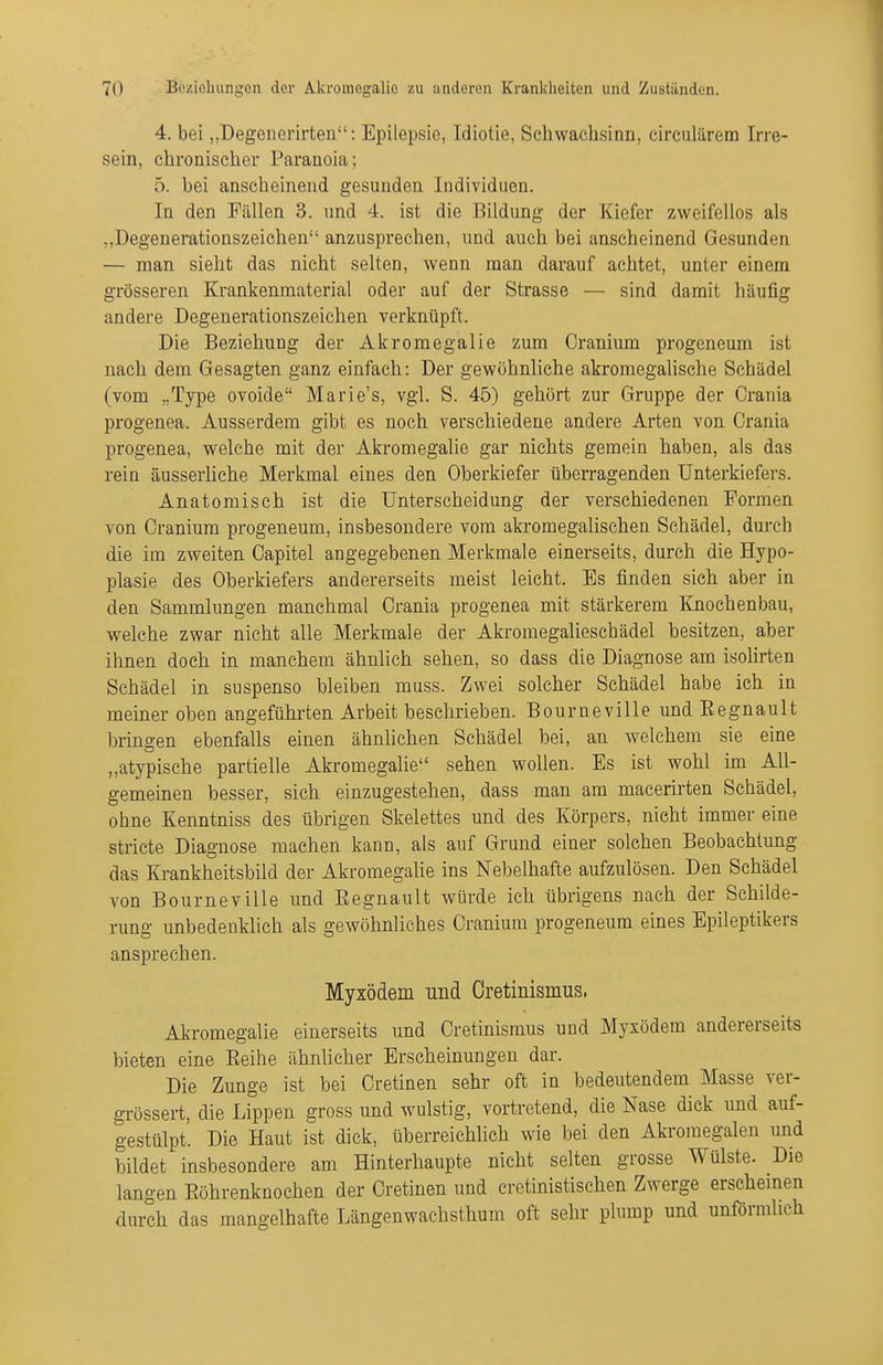 4. bei „Degenerirten: Epilepsie, Idiotie, Schwachsinn, circulärem Irre- sein, chronischer Paranoia; 5. bei anscheinend gesunden Individuen. In den Fällen 3. und 4. ist die Bildung der Kiefer zweifellos als „Degenerationszeichen anzusprechen, und auch bei anscheinend Gesunden — man sieht das nicht selten, wenn man darauf achtet, unter einem grösseren Krankenmaterial oder auf der Strasse — sind damit häufig andere Degenerationszeichen verknüpft. Die Beziehung der Akromegalie zum Cranium progeneum ist nach dem Gesagten ganz einfach: Der gewöhnliche akromegalische Schädel (vom „Type ovoide Marie's, vgl. S. 45) gehört zur Gruppe der Crania progenea. Ausserdem gibt es noch verschiedene andere Arten von Crania progenea, welche mit der Akromegalie gar nichts gemein haben, als das rein äusserliche Merkmal eines den Oberkiefer überragenden Unterkiefers. Anatomisch ist die Unterscheidung der verschiedenen Formen von Cranium progeneum, insbesondere vom akromegalischen Schädel, durch die im zweiten Capitel angegebenen Merkmale einerseits, durch die Hypo- plasie des Oberkiefers andererseits meist leicht. Es fi^nden sich aber in den Sammlungen manchmal Crania progenea mit stärkerem Knochenbau, welche zwar nicht alle Merkmale der Akromegalieschädel besitzen, aber ihnen doch in manchem ähnlich sehen, so dass die Diagnose am isolirten Schädel in suspenso bleiben muss. Zwei solcher Schädel habe ich in meiner oben angeführten Arbeit beschrieben. Bourneville und Eegnault bringen ebenfalls einen ähnlichen Schädel bei, an welchem sie eine „atypische partielle Akromegalie sehen wollen. Es ist wohl im All- gemeinen besser, sich einzugestehen, dass man am macerirten Schädel, ohne Kenntniss des übrigen Skelettes und des Körpers, nicht immer eine stricte Diagnose machen kann, als auf Grund einer solchen Beobachtung das Krankheitsbild der Akromegalie ins Nebelhafte aufzulösen. Den Schädel von Bourneville und Eegnault würde ich übrigens nach der Schilde- rung unbedenklich als gewöhnliches Cranium progeneum eines Epileptikers ansprechen. Myxödem und Cretinismus. Akromegalie einerseits und Cretinismus und Myxödem andererseits bieten eine Eeihe ähnlicher Erscheinungen dar. Die Zunge ist bei Cretinen sehr oft in bedeutendem Masse ver- grössert, die Lippen gross und wulstig, vortretend, die Nase dick und auf- gestülpt. Die Haut ist dick, überreichlich wie bei den Akroraegalen und bildet insbesondere am Hinterhaupte nicht selten grosse Wülste. Die langen Eöhrenknochen der Cretinen und cretinistischen Zwerge erschemen durch das mangelhafte Längenwachsthum oft sehr plump und unförmlich