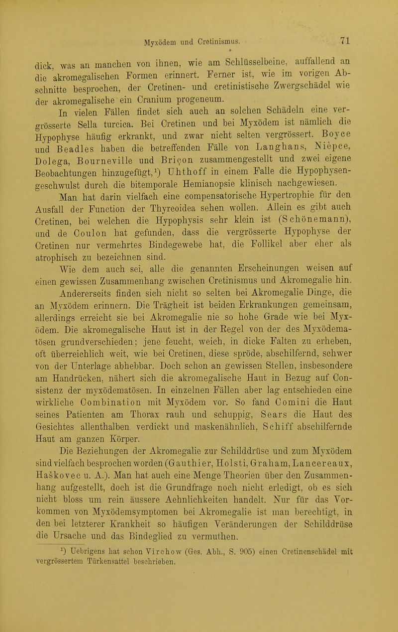 dick, was au manclien von ibnen, wie am Schlüsselbeine, auffallend aa die akromegalischen Formen erinnert. Ferner ist, wie im vorigen Ab- schnitte besprochen, der Cretinen- und cretinistisehe Zwergschädel wie der akromegalische ein Cranium progeneum. In vielen Fällen findet sich auch an solchen Schädehi eine ver- grösserte Sella turcica. Bei Cretinen und bei Myxödem ist nämlich die Hypophyse häufig erkrankt, und zwar nicht selten vergrössert. Boyee imd Beadles haben die betreffenden Fälle von Langhans, Niepce, Dolega, Bourneville und Brioon zusammengestellt und zwei eigene Beobachtungen hinzugefügt,!) Uhthoff in einem Falle die Hypophysen- geschwulst durch die bitemporale Hemianopsie klinisch nachgewiesen. Man hat darin vielfach eine compensatorische Hypertrophie für den Ausfall der Function der Thyreoidea sehen wollen. Allein es gibt auch Cretinen, bei welchen die Hypophysis sehr klein ist (Schönemann), und de Coulon hat gefunden, dass die vergrösserte Hypophyse der Cretinen nur vermehrtes Bindegewebe hat, die Follikel aber eher als atrophisch zu bezeichnen sind. Wie dem auch sei, alle die genannten Erscheinungen weisen auf einen gewissen Zusammenhang zwischen Cretinismus und Akromegalie hin. Andererseits finden sich nicht so selten bei Akromegalie Dinge, die an Myxödem erinnern. Die Trägheit ist beiden Erkrankungen gemeinsam, allerdings erreicht sie bei Akromegalie nie so hohe Grade wie bei Myx- ödem. Die akromegalische Haut ist in der Regel von der des Myxödema- tösen grundverschieden; jene feucht, weich, in dicke Falten zu erheben, oft überreiehHch weit, wie bei Cretinen, diese spröde, abschilfernd, schwer von der Unterlage abhebbar. Doch schon an gewissen Stellen, insbesondere am Handrücken, nähert sich die akromegalische Haut in Bezug auf Con- sistenz der myxödematösen. In einzelnen Fällen aber lag entschieden eine wirkliche Combination mit Myxödem vor. So fand Oomini die Haut seines Patienten am Thorax rauh und schuppig, Sears die Haut des Gesichtes allenthalben verdickt und maskenähnlich, Schiff abschilfernde Haut am ganzen Körper. Die Beziehungen der Akromegalie zur Schilddrüse und zum Myxödem sind vielfach besprochen worden (Gauthier, Holsti, Graham, Lancereaux, HaSkovec u. A.). Man hat auch eine Menge Theorien über den Zusammen- hang aufgestellt, doch ist die Grundfrage noch nicht erledigt, ob es sich nicht bloss um rein äussere Aehnlichkeiten handelt. Nur für das Vor- kommen von Myxödemsymptomen bei Akromegalie ist man berechtigt, in den bei letzterer Krankheit so häufigen Veränderungen der Schilddrüse die Ursache und das Bindeglied zu vermuthen. ^) Uebrigens hat schon Virchovv (Ges. Abh., S. 905) einen Cretinensehädel mit vcrgrössertem Türkensattol beschrieben.