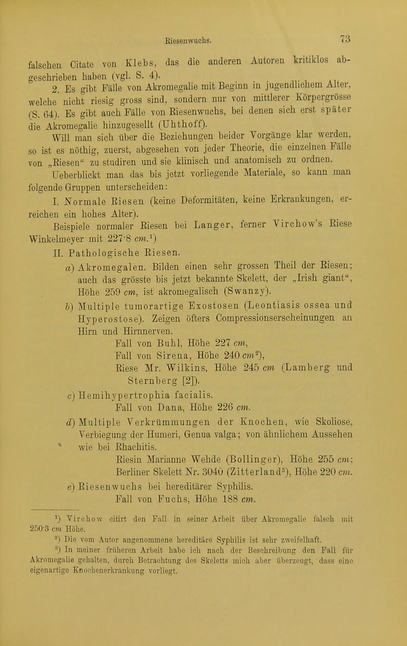 falschen Citate von Klebs, das die anderen Autoren kritiklos ab- geschrieben haben (vgl. S. 4). 2. Es gibt Fälle von Akromegahe mit Beginn m jugendlichem Alter, welche nicht riesig gross sind, sondern nur von mittlerer Körpergrösse (S. 64). Es gibt auch Fälle von Eiesenwuchs, bei denen sich erst später die Akromegahe hinziigesellt (Uhthoff). Will man sich über die Beziehungen beider Vorgänge klar werden, so ist es nöthig, zuerst, abgesehen von jeder Theorie, die einzelnen Fälle von „Eiesen zu studiren und sie klinisch und anatomisch zu ordnen. Ueberblickt man das bis jetzt vorliegende Materiale, so kann man folgende Gruppen unterscheiden: I. Normale Eiesen (keine Deformitäten, keine Erkrankungen, er- reichen ein hohes Alter). Beispiele normaler Eiesen bei Langer, ferner Virchow's Eiese Winkelmeyer mit 227'8 cm^) II. Pathologische Eiesen. a) Akromegalen. Bilden einen sehr grossen Theil der Eiesen; auch das grösste bis jetzt bekannte Skelett, der „Irish giant, Höhe 259 cm, ist akromegalisch (Swanzy). 6) Multiple tumorartige Exostosen (Leontiasis ossea und Hyperostose). Zeigen öfters Oompressionserseheinungen an Hirn und Hirnnerven. Fall von Buhl, Höhe 227 cm, Fall von Sirena, Höhe 240 cm^), Eiese Mr. Wilkins, Höhe 245 cm (Lamberg und Sternberg [2]). c) Hemihypertrophia facialis. Fall von Dana, Höhe 226 cm. tZ) Multiple Verkrümmungen der Knochen, wie Skoliose, Verbiegimg der Humeri, Genua valga; von ähnlichem Aussehen ^ wie bei Ehachitis. Eiesin Marianne Wehde (Bollinger), Höhe 255 cm: Berliner Skelett Nr. 3040 (Zitterland^), Höhe 220 cm. e) Eiesenwuchs bei hereditärer Syphilis. Fall von Fuchs, Höhe 188 cm. ^) Virehow eitirt den Fall in seiner Arbeit über Akromegalie falscli mit 250-3 an Hölie. ^) Die vom Autor angenommene hereditäre Syphilis ist sehr zweifelhaft. ^) In meiner früheren Arbeit habe ich nach der Beschreibung den Fall für Akromegalie gehalten, durch Betrachtung des Skeletts mich aber überzeugt, dass eine eigenartige Knoc-henerkrankung vorliegt.