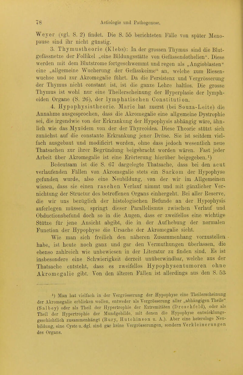 Weyer (vgl. S. 2) iindot. Die S. 55 berichteten Fälle von später Meno- pause sind ihr nicht günstig. 3. Thymustheorie (Klebs): In der grossen Thymus sind die Blut- gefässnetze der Follikel „eine Bildungsstätte von üefässendothelien'\ Diese werden mit dem Blutstrome fortgeschwemmt und regen als „Angioblasten eine „allgemeine Wucherung der Gefiisskeime an, welche zum Riesen- wuchse und zur Akromegalie führt. Da die Persistenz und Vergrösserung der Thymus nicht constant ist, ist die ganze Lehre haltlos. Die grosse Thymus ist wohl nur eine Theilerseheinung der Hyperplasie der lymph- oiden Organe (S. 26), der lymphatischen Constitution. 4. Hypophysistheorie. Marie hat zuerst (bei Souza-Leite) die Annahme ausgesprochen, dass die Akromegalie eine allgemeine Dystrophie sei, die irgendwie von der Erkrankung der Hypophysis abhängig wäre, ähn- lich wie das Myxödem von der der Thyreoidea. Diese Theorie stützt sich zunächst auf die constante Erkrankung jener Drüse. Sie ist seitdem viel- fach ausgebaut und modificirt worden, ohne dass jedoch wesentlich neue Thatsachen zur ihrer Begründung beigebracht worden wären. Fast jeder Arbeit über Akromegalie ist eine Erörterung hierüber beigegeben.^) Bedeutsam ist die S. 67 dargelegte Thatsaclie, dass bei den acut verlaufenden Fällen von Akromegalie stets ein Sarkom der Hj^pophyse gefunden wurde, also eine Neubildung, von der wir im Allgemeinen wissen, dass sie einen raschen Verlauf nimmt und mit gänzlicher Ver- nichtung der Struetur des betroifenen Organs einhergeht. Bei aller ßeserve, die wir uns bezüglich der histologischen Befunde an der Hypophysis auferlegen müssen, springt dieser Parallelismus zwischen Verlauf und Obductionsbefund doch so in die Augen, dass er zweifellos eine wichtige Stütze für jene Ansicht abgibt, die in der Aufhebung der normalen Function der Hypophyse die Ursache der Aki-omegalie sieht. Wie man sich freilich den näheren Zusammenhang vorzustellen ■ habe, ist heute noch ganz und gar den Vermuthungen überlassen, die ebenso zahlreich wie unbewiesen in der Literatur zu finden sind. Es ist insbesondere eine Schwierigkeit derzeit unüberwindbar, welche aus der Thatsache entsteht, dass es zweifellos Hypophysentumoren ohne Akromegalie gibt. Von den älteren Fällen ist allerdings aus den S. 53 1) Man hat vielfach in der Vergrösserung der Hypophyse eine Theilerseheinung der Akromegalie erblicken wollen, entweder als Vergrösserung aller „abhängigen Theile (Salbey) oder als Theil der Hypertrophie der Extremitäten (Dreschfeld), oder als Theil der Hypertrophie der Mundgebilde, mit denen die Hypophyse entwieklungs- geschiehtlieh zusammenhängt (Bury, Hutchinson u. A.). Aber eine heterologe Neu- bildung, eine Cyste u.dgl. sind gar keine Vergrösserungen, sondern Verkleinerungen des Organs.