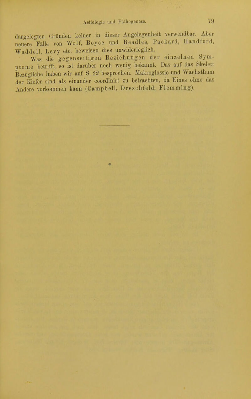 dargelegten Gründen keiner in dieser Angelegenheit verwendbar. Aber neuere Fälle von Wolf, Boyce und Beadles, Packard, Handford, Waddell, Levy etc. beweisen dies unwiderleglich. Was die gegenseitigen Beziehungen der einzelnen Sym- ptome betrifft, so ist darüber noch wenig bekannt. Das auf das Skelett Bezügliche haben wir auf S. 22 besprochen. Makroglossie und Wachsthum der Kiefer sind als einander coordinirt zu betrachten, da Eines ohne das Andere vorkommen kann (Campbell, Dreschfeld, Flemming).