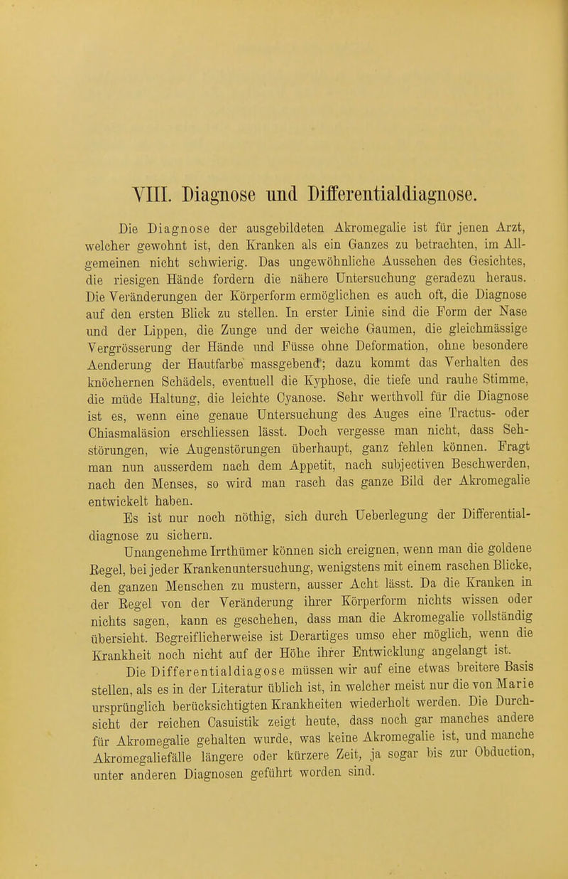 YIIL Diagnose und Differentialdiagnose. Die Diagnose der ausgebildeten Akromegalie ist für jenen Arzt, welcher gewohnt ist, den Kranken als ein Ganzes zu betrachten, im All- gemeinen nicht schwierig. Das ungewöhnliche Aussehen des Gesichtes, die riesigen Hände fordern die nähere Untersuchung geradezu heraus. Die Veränderungen der Körperform ermöglichen es auch oft, die Diagnose auf den ersten Blick zu stellen. In erster Linie sind die Form der Nase und der Lippen, die Zunge und der weiche Gaumen, die gleichmässige Vergrösserung der Hände imd Füsse ohne Deformation, ohne besondere Aenderung der Hautfarbe massgebend'; dazu kommt das Verhalten des knöchernen Schädels, eventuell die Kyphose, die tiefe und rauhe Stimme, die müde Haltung, die leichte Cyanose. Sehr werthvoll für die Diagnose ist es, wenn eine genaue Untersuchung des Auges eine Tractus- oder Chiasmaläsion erschliessen lässt. Doch vergesse man nicht, dass Seh- störungen, wie Augenstörungen überhaupt, ganz fehlen können. Fragt man nun ausserdem nach dem Appetit, nach subjectiven Beschwerden, nach den Menses, so wird man rasch das ganze Bild der Aki-omegalie entwickelt haben. Es ist nur noch nöthig, sich durch Ueberlegung der Differential- diagnose zu sichern. Unangenehme Irrthümer können sich ereignen, wenn man die goldene Eegel, bei jeder Kranken Untersuchung, wenigstens mit einem raschen Blicke, den ganzen Menschen zu mustern, ausser Acht lässt. Da die Kranken in der Eegel von der Veränderung ihrer Körperform nichts wissen oder nichts sagen, kann es geschehen, dass man die Akromegalie vollständig übersieht. Begreiflicherweise ist Derartiges umso eher möglich, wenn die Krankheit noch nicht auf der Höhe ihrer Entwicklung angelangt ist. Die Differentialdiagose müssen wir auf eme etwas breitere Basis stellen, als es in der Literatur üblich ist, in welcher meist nur die von Marie ursprünglich berücksichtigten Krankheiten wiederholt werden. Die Durch- sicht der reichen Casuistik zeigt heute, dass noch gar manches andere für Akromegalie gehalten wurde, was keine Akromegalie ist, und manche Akromegaliefälle längere oder kürzere Zeit, ja sogar bis zur Obduction, unter anderen Diagnosen geführt worden sind.