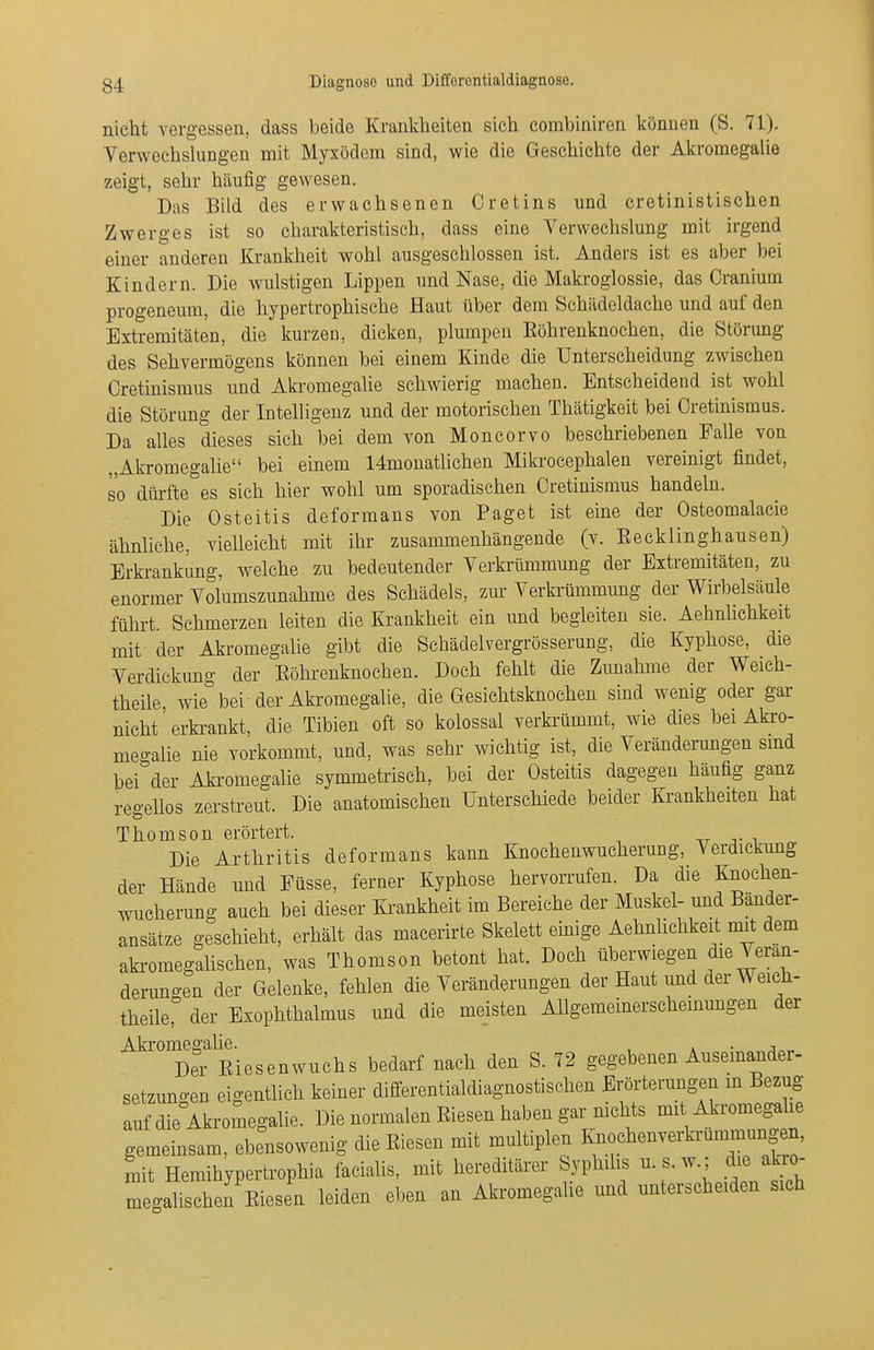 nicht vergessen, dass beide Krankheiten sich combiniren können (S. 71). VerwechslungeQ mit Myxödem sind, wie die Geschichte der Akromegalie zeigt, sehr häufig gewesen. Das Bild des erwachsenen Cretins und cretinistischen Zwerges ist so charakteristisch, dass eine Verwechslung mit irgend einer anderen Krankheit wohl ausgeschlossen ist. Anders ist es aber bei Kindern. Die wulstigen Lippen und Nase, die Makrogiossie, das Cranium progeneura, die hypertrophische Haut über dem Schädeldache und auf den Extremitäten, die kurzen, dicken, plumpen Köhrenknochen, die Störung des Sehvermögens können bei einem Kinde die Unterscheidung zwischen Cretmismus und Akromegalie schwierig machen. Entscheidend ist wohl die Störung der Intelligenz und der motorischen Thätigkeit bei Cretinismus. Da alles dieses sich bei dem von Moncorvo beschriebenen Falle von „Akromegalie bei einem 14monatlichen Mikrocephalen vereinigt findet, so dürfte es sieh hier wohl um sporadischen Cretinismus handeln. Die Osteitis deformans von Paget ist eine der Osteomalacie ähnliche, vielleicht mit ihr zusammenhängende (v. Eecklinghausen) Erkrankung, welche zu bedeutender Verkrümmung der Extremitäten, zu enormer Volumszunahme des Schädels, zm- Verkrümmung der Wirbelsäule fühi-t. Schmerzen leiten die Krankheit ein und begleiten sie. Aehnlichkeit mit der Akromegalie gibt die Schädelvergrösserung, die Kyphose, die Verdickung der Eöhrenknochen. Doch fehlt die Zunahme der Weich- theUe wie bei der Akromegalie, die Gesichtsknoehen sind wenig oder gar nicht'erki-ankt, die Tibien oft so kolossal verkrümmt, wie dies bei Akro- megalie nie vorkommt, und, was sehr wichtig ist, die Veränderungen smd bei der Aki'omegalie symmetrisch, bei der Osteitis dagegen häufig ganz regellos zerstreut. Die anatomischen Unterschiede beider Ki-ankheiten hat Thomson erörtert. tt i Die Arthritis deformans kann Knochenwucherung, Verdickung der Hände und Füsse, ferner Kyphose hervorrufen. Da die Knochen- wucherung auch bei dieser Ki-ankheit im Bereiche der Muskel- und Bänder- ansätze geschieht, erhält das macerirte Skelett emige AehnUchkeit mit dem akromegahschen, was Thomson betont hat. Doch überwiegen die Veran- dermigen der Gelenke, fehlen die Veränderungen der Haut und der Weich- theile, der Exophthalmus und die meisten Allgemeinerscheinungen der Akromegalie. , » • j Der Eiesenwuchs bedarf nach den S. 72 gegebenen Auseinander- setzungen eigentlich keiner differentialdiagnostischen Erörterungen m Bezug auf die Akromegalie. Die normalen Eiesen haben gar nichts mit Akromegahe gemeinsam, ebensowenig die Eiesen mit multiplen KnochenveilTummungen, mit Hemihypertrophia facialis, mit hereditärer Syphilis u. s. w.; die abo- megalischen Eiesen leiden eben an Akromegahe und unterscheiden sich