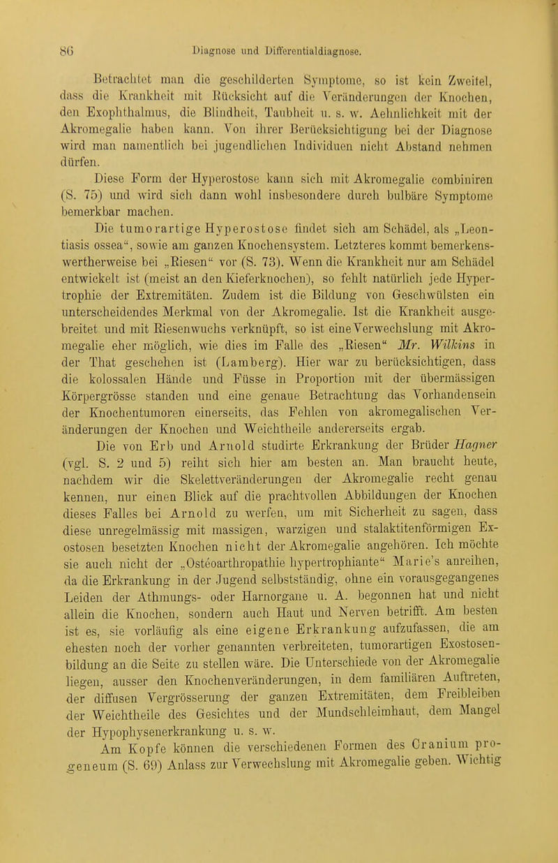 Betraclilot man die geschilderten Symptoine, so ist kein Zweilei, dass die Krankheit mit Eücksicht auf die Veränderungen der Knochen, den Exophthalmus, die Blindheit, Taubheit u. s. w. Aehnlichkeit mit der Akromegalie haben kann. Von ihrer Berücksichtigung bei der Diagnose wird man namentlich bei jugendlichen Individuen nicht Abstand nehmen dürfen. Diese Form der Hyperostose kann sich mit Akromegalie combiniren (S. 75) und wird sich dann wohl insbesondere durch bulbäre Symptome bemerkbar machen. Die tumorartige Hyperostose findet sich, am Schädel, als „Leon- tiasis ossea, sowie am ganzen Knochensystem. Letzteres kommt bemerkens- wertherweise bei „Eiesen vor (S. 73). Wenn die Krankheit nur am Schädel entwickelt ist (meist an den Kieferknochen), so fehlt natürlich jede Hyper- trophie der Extremitäten. Zudem ist die Bildung von Geschwülsten ein unterscheidendes Merkmal von der Akromegalie. Ist die Krankheit ausge- breitet und mit Riesenwuchs verknüpft, so ist eine Verwechslung mit Akro- megalie eher möglich, wie dies im Falle des „Eiesen Mr. WilJcins in der That geschehen ist (Lamberg). Hier war zu berücksichtigen, dass die kolossalen Hände und Füsse in Proportion mit der übermässigen Körpergrösse standen und eine genaue Betrachtung das Vorhandensein der Knochentumoren einerseits, das Fehlen von akromegalischen Ver- änderungen der Knochen und Weichtheile andererseits ergab. Die von Erb und Arnold studirte Erkrankung der Brüder Hagner (vgl. S. 2 und 5) reiht sich hier am besten an. Man braucht heute, nachdem wir die Skelettveränderungen der Akromegalie recht genau kennen, nur einen Blick auf die prachtvollen Abbildungen der Knochen dieses Falles bei Arnold zu werfen, um mit Sicherheit zu sagen, dass diese unregelmässig mit massigen, warzigen und stalaktitenförmigen Ex- ostosen besetzten Knochen nicht der Akromegalie angehören. Ich möchte sie auch nicht der „Osteoarthropathie hypertrophiante Marie's anreihen, da die Erkrankung in der Jugend selbststäudig, ohne ein vorausgegangenes Leiden der Athmungs- oder Harnorgane u. A. begonnen hat und nicht allein die Knochen, sondern auch Haut und Nerven betrifft. Am besten ist es, sie vorläufig als eine eigene Erkrankung aufzufassen, die am ehesten noch der vorher genannten verbreiteten, tumorartigen Exostosen- bildung an die Seite zu stellen wäre. Die Unterschiede von der Akromegalie liegen, ausser den Knochenveränderungen, in dem familiären Auftreten, der diffusen Vergrösserung der ganzen Extremitäten, dem Freibleiben der Weichtheile des Gesichtes und der Mundschleimhaut, dem Mangel der Hypophysenerkrankung u. s. w. Am Kopfe können die verschiedenen Formen des Cranium pro- ^•eneum (S. 69) Anlass zur Verwechslung mit Akromegalie geben. Wichtig