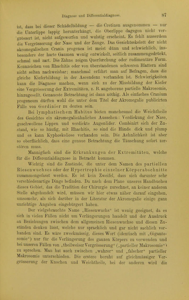 ist, dass bei dieser Sciiädelbilduiig — die Cretiuen ausgenommen — nur die Unterlippe lappig herunterhängt, die Oberlippe dagegen nicht ver- oTössert ist, nicht aufgeworfen und wulstig erscheint. Es fehlt ausserdem die Vergrösserung der Nase und der Zunge. Das Gesichtsskelett der nicht akromegalischen Crania progenea ist meist dünn und schwächlich, ins- besondere der harte Gaumen wenig entwickelt, seitlich zusammengedrückt, schmal und zart. Die Zähne zeigen Querfurchung oder rudimentäre Form. Kennzeichen von Ehachitis oder von überstandenen schweren Blattern sind nicht selten nachweisbar; manchmal erführt man auf Befragen, dass die gleiche Kieferbildung in der Ascendenz vorhanden ist. Schwierigkeiten kann die Diagnose machen, wenn sicli zu der Missbildung der Kiefer eine Vergrösserung der Extremitäten, z. B. angeborene partielle Makrosomie, hinzugesellt. Genaueste Betrachtung ist dann nöthig. Als einfaches Cranium progeneum dürften wohl die unter dem Titel der Akromegalie pubHch-ten Fälle von Gor dinier zu deuten sein. Bei lymphatischem Habitus bieten manchesmal die Weichtheile des Gesichtes ein akromegalieähnliches Aussehen: Verdickung der Nase, geschwollene Lippen und verdickte Augenlider. Combinirt sich der Zu- stand, wie so häufig, mit Ehachitis, so sind die Hände dick und plump und es kann Kyphoskoliose vorhanden sein. Die Aehnlichkeit ist aber so oberflächlich, dass eine genaue Betrachtung die Täuschung sofort zer- stören muss. Mannigfach sind die Erkrankungen der Extremitäten, welche für die Diiferentialdiagnose in Betracht kommen. Wichtig sind die Zustände, die unter dem Namen des partiellen Riesenwuchses oder der Hypertrophie einzelner Körperabsehnitte zusammengefasst werden. Es ist kein Zweifel, dass sich darunter sehr verschiedenartige Dinge befinden. Da nach dem Plane unseres Handbuches dieses Gebiet, das die Tradition der Chirurgie zurechnet, an keiner anderen Stelle abgehandelt wird, müssen wir hier etwas näher darauf eingehen, umsomehr, als sich darüber in der Literatur der Akromegalie einige ganz unrichtige Angaben eingebürgert haben. Der vielgebrauchte Name „Eiesenwuchs ist wenig geeignet, da es sich in vielen Fällen nicht um Verlängerungen handelt und der Ausdruck an Beziehungen zwischen dem allgemeinen Eiesenwuchse und diesen Zu- ständen denken lässt, welche nur sprachlich und gar nicht sachlich vor- handen sind. Es wäre zweckmässig, dieses Wort (identisch mit „Giganto- somie) nur für die Verlängerung des ganzen Körpers zu verwenden und bei unseren Fällen von „theilweiser Vergrösserung („partieller Makrosomie^ zu sprechen. Man hat auch zwischen „wahrer und „falscher partieller Makrosomie unterschieden. Die erstere beruht auf gleichmässiger Ver- grösserung der Knochen und Weichtheile, bei der anderen wird die