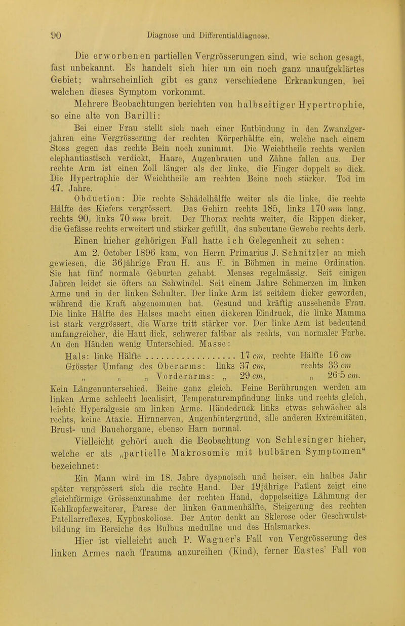 Die erworbenen partiellen Vergrösserung-en sind, wie schon gesagt, fast unbekannt. Es handelt sich hier nra ein noch ganz unaufgeklärtes Gebiet; wahrscheinlich gibt es ganz verschiedene Erkrankungen, bei welchen dieses Symptom vorkommt. Mehrere Beobachtungen berichten von halbseitiger Hypertrophie, so eine alte von Barilli: Bei einer Frau stellt sich nach einer Entbindung in den Zwanziger- jahren eine Vergrösserung der rechten Körperhälfte ein, welche nach einem Stoss gegen das rechte Bein noch zunimmt. Die Weichtheile rechts werden elephantiastisch verdickt, Haare, Augenbrauen und Zähne faUen aus. Der rechte Arm ist einen Zoll länger als der hnke, die Finger doppelt so dick. Die Hypertrophie der Weichtheile am rechten Beine noch stärker. Tod im 47. Jahre. Obduction: Die rechte Schädelhälfte weiter als die linke, die rechte Hälfte des Kiefers vergrössert. Das Grehirn rechts 185, links 170 mm lang, rechts 90, links 70 mm breit. Der Thorax rechts weiter, die Eippen dicker, die Grefässe rechts erweitert und stärker gefüllt, das subcutane Gewebe rechts derb. Einen hieher gehörigen Fall hatte ich Gelegenheit zu sehen: Am 2. October 1896 kam, von Herrn Primarius J. Schnitzler an mich gewiesen, die 36jährige Frau H. aus F. in Böhmen in meine Ordination. Sie hat fünf normale Geburten gehabt. Menses regelmässig. Seit einigen Jahren leidet sie öfters an Schwindel. Seit einem Jahre Schmerzen im linken Arme und in der linken Schulter. Der hnke Arm ist seitdem dicker geworden, wähi-end die Ki-aft abgenommen hat. Gesund und kräftig aussehende Frau. Die linke Hälfte des Halses macht einen dickeren Eindruck, die hnke Mamma ist stark vergrössert, die Warze tritt stärker vor. Der hnke Arm ist bedeutend umfangreicher, die Haut dick, schM^erer faltbar als rechts, von normaler Farbe. An den Händen wenig Unterschied. Masse: Hals: linke Hälfte 17 m, rechte Hälfte 16 m Grösster Umfang des Oberarms: links 37 m, rechts 33 „ Vorderarms: „ 29 cm, „ 26-5 m. Kein Längenunterschied. Beine ganz gleich. Feine Berührungen werden am Imken Arme sehlecht locahsirt, Temperaturempfindung hnks und rechts gleich, leichte Hyperalgesie am linken Arme. Händedruck links etwas schwächer als rechts, keine Ataxie. Hirnnerven, Augenhintergrund, alle anderen Extremitäten, Brust- und Bauchorgane, ebenso Harn normal. Vielleicht gehört auch die Beobachtung von Sehlesinger hieher, welche er als „partielle Makrosomie mit bulbären Symptomen bezeichnet: Ein Mann wird im 18. Jahre dyspnoisch und heiser, ein halbes Jahr später vergrössert sich die rechte Hand. Der 19jährige Patient zeigt eine gleichförmige Grössenzunahme der rechten Hand, doppelseitige Lähmung der Kehlkopferweiterer, Parese der linken Gaumenhälfte, Steigerung des rechten Patellarreflexes, Kyphoskoüose. Der Autor denkt an Sklerose oder Geschwulst- Tbildung im Bereiche des Bulbus meduUae und des Halsmarkes. Hier ist vielleiclit auch P. Wagner's Fall von Vergrösserung des linken Armes nach Trauma anzureihen (Kind), ferner Eastes' Fall von