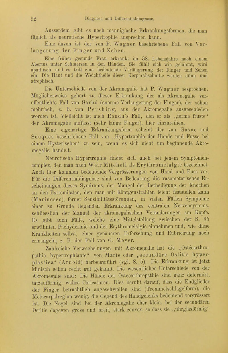 Ausserdem gibt es noch mannigfache Erkrankuugsforraen, die man füglich als neurotische Hypertrophie ansprechen kann. Eine davon ist der von P. Wagner beschriebene Fall von Ver- längerung der Finger und Zehen. Eine früher gesunde Frau erkrankt im 38. Lebensjahre nach einem Abortus unter Schmerzen in den Händen. Sie fühlt sich wie gelähmt, wird apathisch und es tritt eine bedeutende Verlängerung der Finger und Zehen ein. Die Haut und die Weiehtheile dieser Körperabschnitte werden dünn und atrophisch. Die Unterschiede von der Akromegaliß hat P, Wagner besprochen. Möglicherweise gehört zu dieser Erkrankung der als Akromegalie ver- öffentlichte Fall von Sarbö (enorme Verlängerung der Finger), der schon mehrfach, z. B. von Pershing, aus der Akromegalie ausgeschieden worden ist. Vielleicht ist auch Eendu's Fall, den er als ,,forme fruste der Akromegalie auffasst (sehr lange Finger), hier einzureihen. Eine eigenartige Erkrankungsform scheint der von Grasne und Souques beschriebene Fall von ,,Hypertrophie der Hände und Füsse bei einem Hysterischen zu sein, wenn es sich nicht um beginnende Akro- megalie handelt. Neurotische Hypertrophie findet sich auch bei jenem Symptomen- complex, den man nach Weir Mitchell als Erythromelalgie bezeichnet. Auch hier kommen bedeutende Vergrösserungen von Hand und Fuss vor. Für die Differentialdiagnose sind von Bedeutung die vasomotorischen Er- scheinungen dieses Syndroms, der Mangel der Betheiligung der Knochen an den Extremitäten, den man mit Eöntgenstrahlen leicht feststellen kann (Marinesco), ferner Sensibilitätsstörungen, in vielen Fällen Symptome einer zu Grunde liegenden Erkrankung des centralen Nervensystems, schliesslich der Mangel der akromegalischen Veränderungen am Kopfe. Es gibt auch Fälle, welche eine Mittelstellung zwischen der S. 85 erwähnten Pachydermie und der Erythromelalgie einnehmen und, wie diese Krankheiten selbst, einer genaueren Erforschung und Eubricirung noch ermangeln, z. B. der Fall von G. Meyer. Zahlreiche Verwechslungen mit Akromegalie hat die „Osteoarthro- pathie hypertrophiante von Marie oder „secundäre Ostitis hyper- plastica (Arnold) herbeigeführt (vgl. S. 5). Die Erkrankung ist jetzt khnisch schon recht gut gekannt. Die wesentlichen Unterschiede von der Akromegalie sind: Die Hände der Osteoarthropathie sind ganz deformirt, tatzenförmig, wahre Caricaturen. Dies beruht darauf, dass die Endglieder der Finger beträchtlich angeschwollen sind (Trommelschlägelform), die Metacarpalregion wenig, die Gegend des Handgelenks bedeutend vergrössert ist. Die Nägel sind bei der Akromegalie eher klein, bei der secundären Ostitis dagegen gross und breit, stark convex, so dass sie „uhrglasförmig