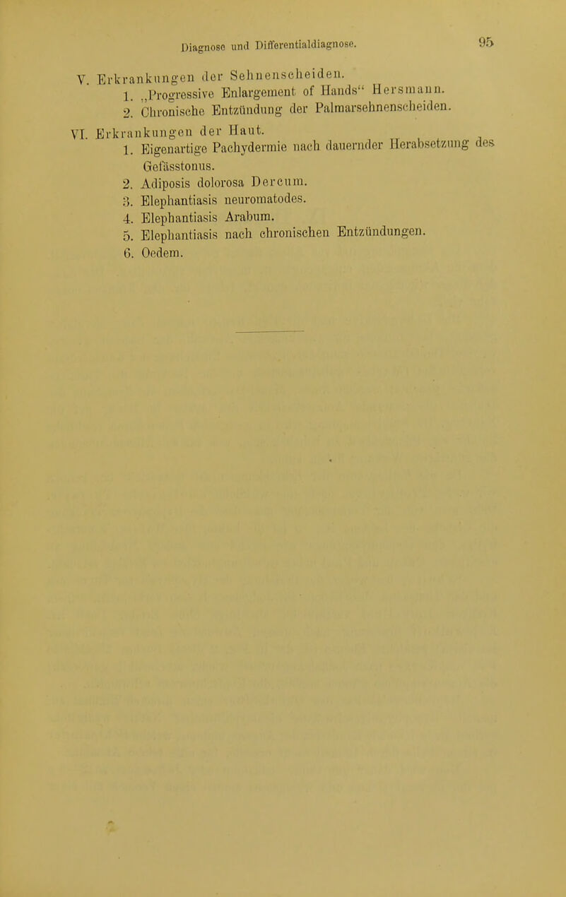 V Erkrankungen der Sehnenscheiden. 1. ..Progressive Enlargement of Hands Hersraaun. 2. Chronische Entzündung der Palraarsehnenscheiden. VI Erkrankungen der Haut. 1. Eigenartige Pachydermie nach dauernder Herabsetzung des Getasstonus. 2. Adiposis dolorosa Der cum. ;■). Elephantiasis ueuromatodes. 4. Elephantiasis Arabum. 5. Elephantiasis nach chronischen Entzündungen. 6. Oedem.