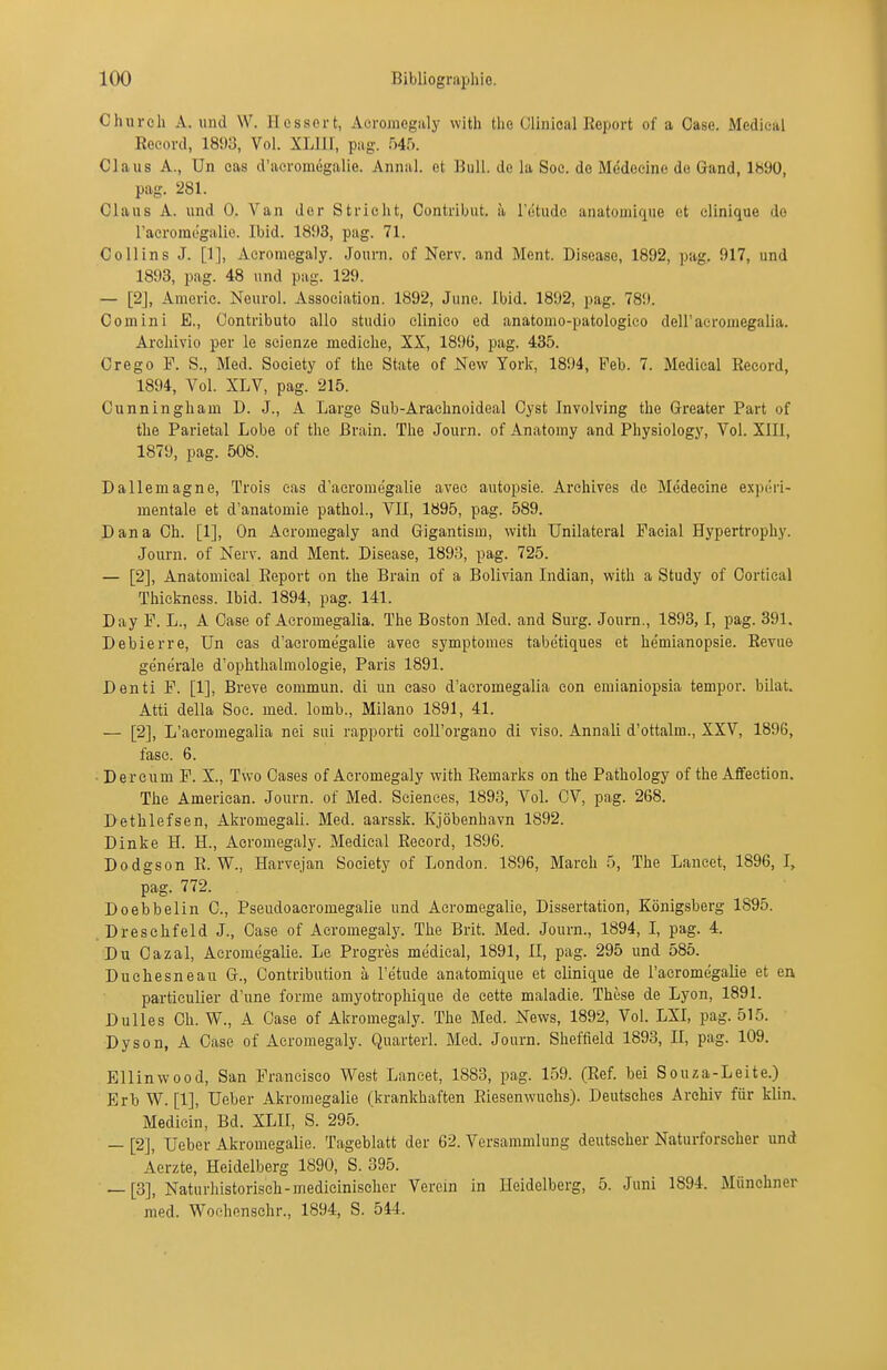 Chureh A. uiul W. Ilossert, Aeromegaly with tlie Clinical Keport of a Gase. Medieal Rocord, 18!«, Vol. XLllI, pag. 54.^). Claus A., Un eas d'aeromegalie. Annal. et Bull, de la Soc. de Medeeine de Gand, lb90, pag. 281. Claus A. und 0. Van der Stricht, Contribut. ä Tetude anatomique et clinique do racromc'galie. Ibid. 1893, pag. 71. Co 11 ins J. [1], Aeromegaly. Journ. of Nerv, and Ment. Disease, 1892, pag. 917, und 1893, pag. 48 und piig. 129. — [2], Amerie. Neurol. Association. 1892, June. Ibid. 1892, pag. 789. Com in i E., Contributo allo studio elinieo ed anatomo-patologico deiracromegalia. Arcliivio per le scienze mediche, XX, 1896, pag. 435. Crego F. S., Med. Society of tlie State of New York, 1894, Feb. 7. Medieal Eecord, 1894, Vol. XLV, pag. 215. Cunningham D. J., A Large Sub-Araelinoideal Oyst Involving the Greater Part of the Parietal Lobe of the ßrain. The Journ. of Anatomy and Physiology, Vol. XIIl, 1879, pag. 508. Dallemagne, Treis eas d'aeromegalie avee autopsie. Archives de Medeeine experi- mentale et d'anatomie pathol., VII, 1895, pag. 589. Dana Gh. [1], On Aeromegaly and Gigantism, with Unilateral Facial Hypertrophy. Journ. of Nerv, and Ment. Disease, 1893, pag. 725. — [2], Anatomieal Eeport on the Brain of a Bolivian Indian, with a Study of Oortieal Thiekness. Ibid. 1894, pag. 141. Day F. L., A Gase of Aeromegalia. The Boston Med. and Surg. Joum., 1893,1, pag. 391. Debierre, Un cas d'aeromegalie avee symptomes tabetiques et hemianopsie. Eevue generale d'ophthalmologie, Paris 1891. Denti F. [1], Breve eommun. di un caso d'acromegalia con emianiopsia tempor. bilat. Atti della Soc. med. lomb., Milano 1891, 41. — [2], L'acromegalia nei sui rapporti eoll'organo di viso. Annali d'ottalm., XXV, 1896, fase. 6. • Der cum F. X., Tvvo Gases of Aeromegaly with Eemarks on the Pathology of the Affection. The American. Journ. of Med. Sciences, 1893, Vol. OV, pag. 268. Dethlefsen, Akromegali. Med. aarssk. Kjöbenhavn 1892. Dinke H. H., Aeromegaly. Medieal Eeeord, 1896. Dodgson E. W., Harvejan Society of London. 1896, March 5, The Laneet, 1896, I, pag. 772. Doebbelin G., Pseudoacromegalie und Acromegalie, Dissertation, Königsberg 1895. Dreschfeld J., Gase of Aeromegaly. The Brit. Med. Journ., 1894, I, pag. 4. Du Gazal, Acromegalie. Le Progres medieal, 1891, II, pag. 295 und 585. Duchesneau G., Contribution a l'etude anatomique et clinique de l'acromegalie et en particulier d'une forme amyotrophique de cette maladie. These de Lyon, 1891. Dulles Gh. W., A Oase of Akromegaly. The Med. News, 1892, Vol. LXI, pag. 515. Dyson, A Gase of Aeromegaly. Quarterl. Med. Journ. Sheffield 1893, II, pag. 109. Ellinwood, San Francisco West Laneet, 1883, pag. 159. (Eef. bei Souza-Leite.) Erb W. [1], Ueber Akromegalie (krankhaften Eiesenwuehs). Deutsches Archiv für Min. Medicin, Bd. XLII, S. 295. — [2], Ueber Akromegalie. Tageblatt der 62. Versammlung deutscher Naturforseher und Äerzte, Heidelberg 1890, S. 395. — [3], Naturhistorisch-mediciniseher Verein in Heidelberg, 5. Juni 1894. Münchner med. Woohenschr., 1894, S. 544.