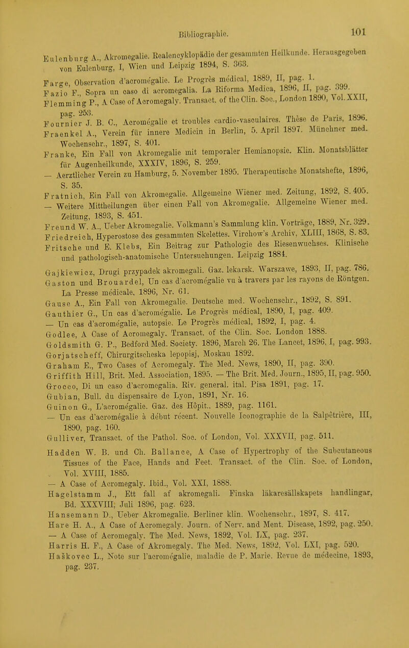 Eulenburg A., Akroinegalie. Kealoneyklopädiedergesammten Heilkunde. Herausgegeben von Eiüonburg, I, Wien und Leipzig 1894, S. 3G3. Farge, Observation d'acromegalie. Le Progrös mödieal, 188'J, Pag- 1- Fazlo F., Sopra un oaso dl aeromegalia. La Klforma Medica, 1890, j'^f-Jf^^ Flemming P., A Caso of Aoromegaly. Transaet. of theCiin. Soc, London 1890, Vol.XXH, FournTer J B C, Acromögalle et troubles cardio-vasculalres. These de Paris, 1896. Fraenkel A., Verein für innere Medicin in Berlin, 5. April 1897. Münchner med. Woehenschr., 1897, S. 401. Franke, Ein Fall von Akromegalie mit temporaler Hemianopsie. Klin. Monatsblatter für Augenheilkunde, XXXIV, 1896, S. 259. — Aerztlicher Verein zu Hamburg, 5. November 1895. Therapeutische Monatshefte, 1896, S 35. Fratnieh Ein Pull von Akromegalie. Allgemeine Wiener med. Zeitung, 1892, S.405. — Weitere Mittheilungen über einen Fall von Akromegalie. Allgemeine Wiener med. Zeitung, 1893, S. 451. ^ , Freund W. A., Ueber Akromegalie. Volkmann's Sammlung klin. Vorträge, 1889, Isr.ö29. Friedreich, Hyperostose des gesammten Skelettes. Virehow's Archiv, XLHI, 1868, S. 83, Frit sehe und E. Klebs, Ein Beitrag zur Pathologie des Kiesen Wuchses. Klinische und pathologisch-anatomische Untersuchungen. Leipzig 1884. Gajkiewicz, Drugi przypadek akromegali. Gaz. lekarsk. Warszawe, 1893, U, pag. 786. Gaston und'Brouardel, Un cas d'acromegalie vu a travers par les rayons de Röntgen. La Presse medicale, 1896, Nr. 61. Gause A., Ein Fall von Akromegalie. Deutsehe med. Woclienschr., 1892, S. 891. Gauthier G., Un cas d'acromegalie. Le Progres medieal, 1890, l, pag. 409. — Un cas d'acromegalie, autopsie. Le Progres medieal, 1892, I, pag. 4. Godlee, A Oase of Acromegaly. Transaet. of the Clin. Soc. London 1888. Goldsmith G. P., BedfordMed. Society. 1896, March 26. The Laneet, 1896,1, pag. 993. Gorjatscheff, Chirurgitselieska lepopisj, Moskau 1892. Graham E., Two Gases of Acromegaly. The Med. News, 1890, 11, pag. 390. Griffith Hill, Brit. Med. Association, 1895. — The Brit. Med. Journ., 1895, II, pag. 950. Groceo, Di un caso d'aeromegalia. Eiv. general. ital. Pisa 1891, pag. 17. Gubian, Bull, du dispensaire de Lyon, 1891, Nr. 16. Guinon G., L'acromegalie. Gaz. des Hopit., 1889, pag. 1161. — Un cas d'acromegalie ä dcbut recent. Nouvelle Iconographie de la Salpetriere, III, 1890, pag. 160. Gulliver, Transaet. of the Pathol. Soc. of London, Vol. XXXA'II, pag. 511. Hadden W. B. und Gh. Ballance, A Gase of Hypertrophy of the Subcutaneous Tissues of the Face, Hands and Feet. Transaet. of the Clin. Soc. of London, Vol. XVm, 1885. — A Gase of Acromegaly. Ibid., Vol. XXI, 1888. Hagelstamm J., Ett fall af aki-omegali. Finska lakaresällskapets handlingar, Bd. XXXVIII, Juli 1896, pag. 623. Hansemann D., Ueber Akromegalie. Berliner klin. Woehenschr., 1897, S. 417. Hare H. A., A Gase of Acromegaly. Journ. of Nerv, and Ment. Disease, 1892, pag. 250. — A Gase of Acromegaly. The Med. News, 1892, Vol. LX, pag. 237. Harris H. F., A Oase of Akromegaly. The Med. New.'?, 1892, Vol. LXI, pag. 520. Haskovee L., Note sur raeromegalie, maladie de P. Marie. Revue de medecine, 1893,