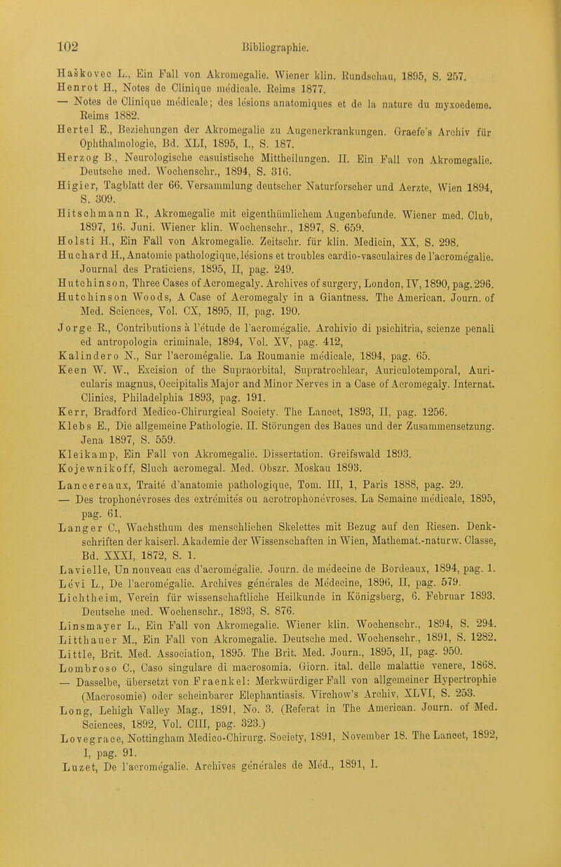 Haskovee L., Ein Fall von Akromegalie. Wiener klin. liundschau, 1895, S. 257. Henrot H., Notes de Clinique niedicale. Reims 1877. — Notes de Clinique niödiealo; des lesions anatomiques et de la nature du rayxoedeine. Reims 1882. Hertel E., Beziehungen der Akromegalie zu Augenerkrankungen. Graefe's Arcliiv für Ophthalmologie, Bd. XLI, 1895, I., S. 187. Herzog B., Neurologische easuistisehe Mittheihingen. II. Ein Fall von Akromegalie. Deutsohe med. Wochenschr., 1894, S. 31G. Higier, Tagblatt der 66. Versammlung deutscher Naturforscher und Aerzte, Wien 1894, S. 309. Hit seh mann R., Akromegalie mit eigenthümlichem Augenbefunde. Wiener med. Club, 1897, 16. Juni. Wiener klin. Wochenschr., 1897, S. 659. Holsti H., Ein Fall von Akromegalie. Zeitschr. für klin. Medicin, XX, S. 298. Huchard H.,Anatomie pathologique,lesions et troubles cardio-vaseiilaires de raeromegalie. Journal des Pratieiens, 1895, II, pag. 249. Hutchinson, Three Gases of Acromegaly. Archives of surgery, London, IV, 1890, pag.296. Hutchinson Woods, A Case of Acromegaly in a Giantness. The American. Journ. of Med. Sciences, Vol. CX, 1895, II, pag. 190. Jorge R., Conti-ibutions ä l'etude de l'acromegalie. Archivio di psiehitria, seienze penali ed antropologia criminale, 1894, Vol. XV, pag. 412, Kaiin de ro N., Sur l'acromegalie. La Roumanie medicale, 1894, pag. 65. Keen W. W., Exeision of the Supraorbital, Supratroehlear, Auriculotemporal, Auri- cularis magnus, Oecipitalis Major and Minor Nerves in a Case of Acromegaly. Internat. Clinics, Philadelphia 1893, pag. 191. Kerr, Bradford Medico-Chirurgieal Society. The Laneet, 1893, II, pag. 1256. Klebs E., Die allgemeine Pathologie. II. Störungen des Baues und der Zusammensetzung. Jena 1897, S. 559. Kleikamp, Ein Fall von Akromegalie. Dissertation. Greifswald 1893. Kojewnikoff, Sluch aeromegal. Med. Obszr. Moskau 1893. Lancereaux, Traite d'anatomie pathologique, Tom. III, 1, Paris 1888, pag. 29. — Des trophonevroses des extremites ou aerotrophonevroses. La Semaine medicale, 1895, pag. 61. Langer C, Waehsthum des menschlichen Skelettes mit Bezug auf den Riesen. Denk- schriften der kaiserl. Akademie der Wissenschaften in Wien, Mathemat.-naturw. Classe, Bd. XXXI, 1872, S. 1. Lavielle, Unnouveau cas d'acromegalie. Journ. de medecine de Bordeaux, 1894, pag. 1. Levi L., De raeromegalie. Archives gencrales de Medecine, 1896, II, pag. 579. Lichtheim, Verein für wissenschaftliche Heilkunde in Königsberg, 6. Februar 1893. Deutsehe med. Wochenschr., 1893, S. 876. Linsmayer L., Ein Fall von Akromegalie. Wiener klin. Wochenschr., 1894, S. 294. Litthauer M., Ein Fall von Akromegalie. Deutsche med. Wochenschr., 1891, S. 1282. Little, Brit. Med. Association, 1895. The Brit. Med. Journ., 1895, U, pag. 950. Lombroso C, Caso singulare di macrosomia. Giorn. ital. delle malattie venere, 1868. — Dasselbe, übersetzt von Fraenkel: Merkwürdiger Fall von allgemeiner Hypertrophie (Macrosomie) oder scheinbarer Elephantiasis. Virchow's Archiv, XLVI, S. 253. Long, Lehigh Valley Mag., 1891, No. 3. (Referat in The American. Journ. of Med. Sciences, 1892, Vol. GUI, pag. 323.) Lovegrace, Nottingham Medico-Chirurg. Society, 1891, November 18. TheLanoet, 1892, I, pag. 91. Luzet, De raeromegalie. Archives generales de Med., 1891, L