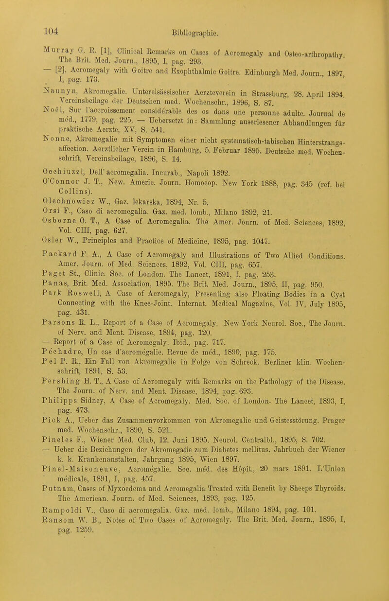 Murray G. R. [1], Clinieal Eemarks on Oases of Aeromegaly and Osteo-arthropatiiv The Rrit. Med. Journ., 1895, I, pag. 293. — [2], Aeromegaly witli Goitre and Exophthalmic Goitre. Edinburgh Med. Journ 1897 I, pag. 173. * ■' ' Naunyn, AkromegaÜe. Unterelsässisehor Aorztevorein in Strassburg, 28. April 1894. Vereinsbeilage der Deutschen jued. Wochenschr., 1896, S. 87. Noel, Sur raccroissemont eonsiderable des os dans une'personne adulte. Journal de med., 1779, pag. 225. — Uebersetzt in: Sammlung auserlesener Abhandlungen für praktische Aorzte, XV, S. 541. Nonne, Aki-omegalie mit Symptomen einer nicht systematiseh-tabisehen Hinterstrangs- affection. Aerztlieher Verein in Hamburg, 5. Februar 1895. Deutsche med. Wochen- schrift, Vereinsbeilage, 1896, S. 14. Occhiuzzi, Deir acromegalia. Ineurab., Napoli 1892. O'Connor J. T., New. Amerie. Journ. Homoeop. New York 1888, pag 345 (ref bei Collins). Olechnowiez W., Gaz. lekarska, 1894, Nr. 5. Orsi F., Caso di acromegalia. Gaz. med. lorab., Milano 1892, 21. Osborne 0. T., A Gase of Acromegalia. The Amer. Journ. of Med. Sciences, 1892, Vol. Cni, pag. 627. Osler W., Prineiples and Praotiee of Medieine, 1895, pag. 1047. Packard F. A., A Gase of Aeromegaly and Illustrations of Two Allied Conditions. Amer. Journ. of Med. Sciences, 1892, Vol. Gill, pag. 657. Paget St., Clinic. Soc. of London. The Laneet, 1891, 1, pag. 253. Panas, Brit. Med. Association, 1895. The Brit. Med. Journ., 1895, II, pag. 950. Park Eoswell, A Gase of Aeromegaly, Presenting also Floating Bodies in a Cyst Gonnecting with the Knee-Joint. Internat. Medical Magazine, Vol. IV, July 1895, pag. 431. Parsons E. L., Eeport of a Gase of Aeromegaly. New York Neurol. Soc., The Journ. of Nerv, and Ment. Disease, 1894, pag. 120. — Eeport of a Gase of Aeromegaly. Ibid., pag. 717. Peehadre, Un eas d'acromcgalie. Eevue de med., 1890, pag. 175. Pel P. E., Ein Fall von Akromegalie in Folge von Sehreck. Berliner klin. Wochen- schrift, 1891, S. 53. Pershing H. T., A Gase of Aeromegaly with Eemarks on the Pathology of the Disease. The Journ. of Nerv, and Ment. Disease, 1894, pag. 693. Philipps Sidney, A Gase of Aeromegaly. Med. Soc. of London. The Laneet, 1893, I, pag. 473. Piek A., Ueber das Zusammenvorkommen von Akromegalie und Geistesstörung. Prager med. Wochenschr., 1890, S. 521. Pineles F., Wiener Med. Glub, 12. Juni 1895. Neurol. Gentralbl., 1895, S. 702. — üeber die Beziehungen der Akromegalie zum Diabetes mellitus. Jahrbuch der Wiener k. k. Krankenanstalten, Jahrgang 1895, Wien 1897. Pi nel-Maisoneuve, Acromegalie. Soc. me'd. des Hopit., 20 mars 1891. L'Union medieale, 1891, I, pag. 457. Putnam, Gases of Myxoedema and Acromegalia Treated with Benefit by Sheeps Thyroids. The American. Journ. of Med. Sciences, 1893, pag. 125. Rampoldi V., Gaso di acromegalia. Gaz. med. lomb., Milano 1894, pag. 101. Eansom W. B., Notes of Two Gases of Aeromegaly. The Brit. Med. Journ., 1895, I,