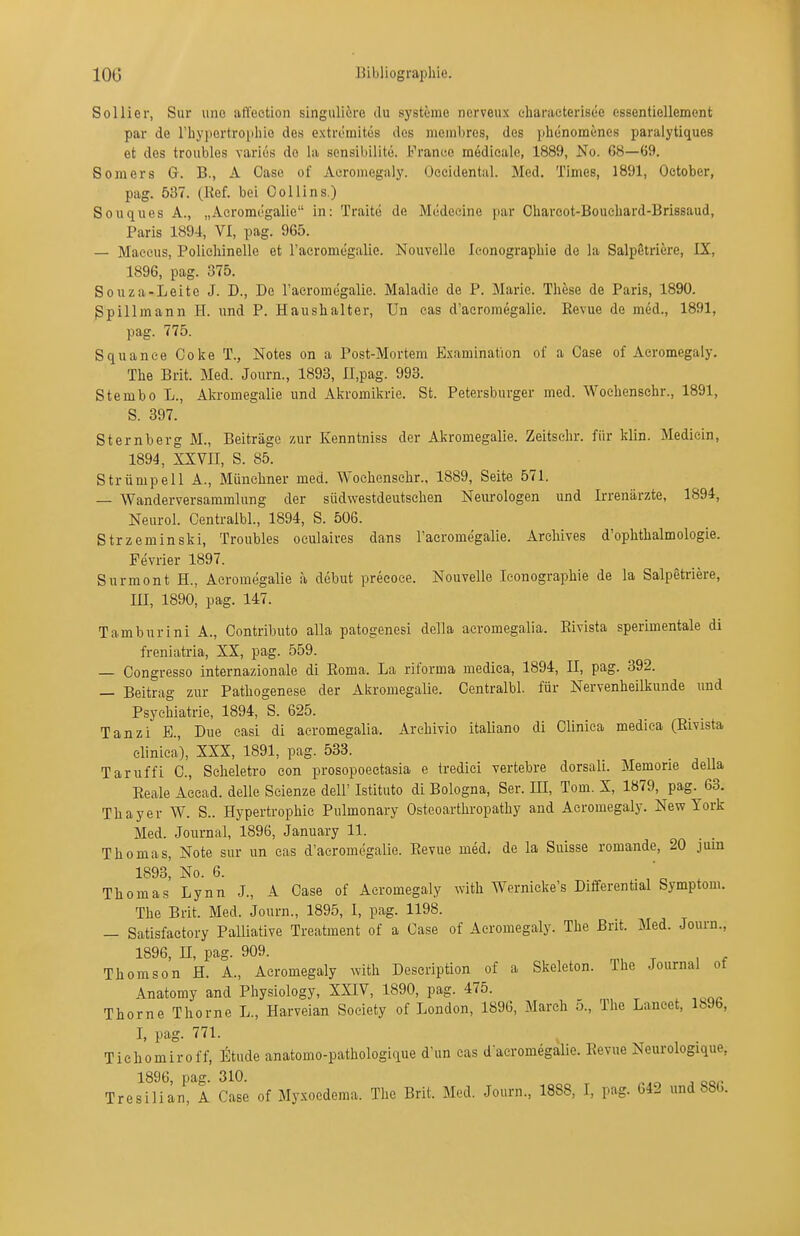 Sollier, Sur uno atl'ectioii singulicre du Systeme nerveux eharaeterisee essentiellemont par de rbypertro[ihie des extreraites des meiribres, des phenoraenes paralytiques et des troubles variüs de la scnsibilite. France raedieale, 1889, No. 68—09. Somers G. B., A Gase of Aeroniegaly. Occidental. Med. Times, 1891, Oetober, pag. 537. (Ref. bei OoUins.) Souques A., „Aeromegalie in: Traite de Medeeine par Chareot-Boucliard-Brissaud, Paris 1894, VI, pag. 965. — Maecus, Poliehinelle et raeromegalie. Nouvellc leonograpliie de la Salpetriere, IX, 1896, pag. 375. Souza-Leite J. D., De raeromegalie. Maladic de P. Marie. These de Paris, 1890. gpillmann H. und P. Haushalter, Un cas d'acromegalie. Revue de med., 1891, pag. 775. Squanee Coke T., Notes on a Post-Mortem Examination of a Gase of Aeromegaly. The Brit. Med. Journ., 1893, Il.pag. 993. Stembo L., Akromegalie und Akromikrie. St. Petersburger med. Wochenschr., 1891, S. 397. Sternberg M., Beiträge zur Kenntniss der Akromegalie. Zeitsehr. für klin. Medicin, 1894, XXVII, S. 85. Strümpell A., Münchner med. Wochenschr.. 1889, Seite 571. — Wanderversammlung der südwestdeutschen Neurologen und Irrenärzte, 1894, Neurol. Centraibl., 1894, S. 506. Strzeminski, Troubles oeulaives dans l'acromegalie. Archives d'ophthalmologie. Fevrier 1897. Surmont H., Aeromegalie a debut preeoce. Nouvelle leonographie de la Salpetriere, III, 1890, pag. 147. Tamburini A., Contributo alla patogenesi della acromegalia. Rivista sperimentale di freniatria, XX, pag. 559. — Congresso internazionale di Roma. La riforma mediea, 1894, II, pag. 392. — Beitrag zur Pathogenese der Akromegalie. Centraibl. für Nervenheilkunde und Psychiatrie, 1894, S. 625. Tanzi E., Due easi di acromegalia. Arehivio italiano di Clinica medica (Rivista clinica), XXX, 1891, pag. 533. Taruffi C., Scheletro con prosopoeetasia e tredici yertebre dorsali. Memorie della Reale Aecad. delle Scienze delF Istituto di Bologna, Ser. IE, Tom. X, 1879, pag. 63. Thayer W. S.. Hypertrophie Pulmonary Osteoarthropathy and Aeromegaly. New York Med. Journal, 1896, January 11. _ _ Thomas, Note sur un cas d'acromegalie. Revue med. de la Suisse romande, 20 jiiin 1893, No. 6. . Thomas Lynn J., A Oase of Aeromegaly with Wernicke's Differential Symptom. The Brit. Med. Journ., 1895, I, pag. 1198. — Satisfactory Palliative Treatment of a Oase of Aeromegaly. The Brit. Med. Journ., 1896, n, pag. 909. Thomson H. A., Aeromegaly with Description of a Skeleton. The Journal of Anatomy and Physiology, XXIV, 1890, pag. 475. Thorne Thorne L., Harveian Society of London, 1896, March 5., The Laneet, lb96, I, pag. 771. ^ _ Tichomiroff, liltnde anatomo-pathologique d'un cas d-acromegalie. Revue Neurologique, Tres\^Han!^A Gase of Myxocdema. The Brit. Med. Journ., 1888, I, pag. 642 und 886.