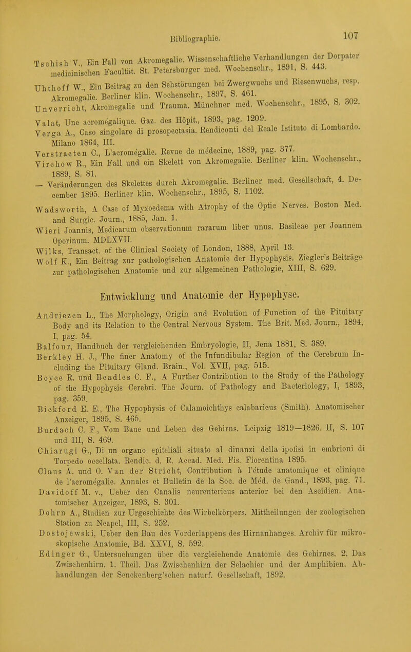 Tschish V., Ein Fall von Akromegalic. WissenschaM^^^^ medicinischen Pacultät. St. Petersburger med. Wochensehr., 1891, S. Ui. ühthoff W, Ein Beitrag zu den Sehstörungen bei Zwergwuchs und Eiesenwuehs, resp. Akromegllie. Berliner klin. Wochensehr., 18!)7, S. 461. Unverrioht, Akromegalie und Trauma. Münchner med. Wochen.schr., 1895, b. dU2. Valat, Une acromegalique. Gaz. des Hopit., 1893, pag. 1209. Verga A., Gase singolare di prosopectasia. ßendiconti del Reale Istituto di Lombardo. Milano 1864, III. VerStraeten C., L'acromegalie. ßevuc de medecine, 1889, pag. 377. Virchow R., Ein Fall und ein Skelett von Akromegalie. Berliner klin. Wochensehr., 1889, S. 81. ^ ^ „ 1 . T. - Veränderungen des Skelettes durch Akromegalie. Berliner med. Gesellschaft, 4. De- cember 1895. Berliner klin. Wochensehr., 1895, S. 1102. WadsWorth, A Gase of Myxoedema with Atrophy of the Optic Nerves. Boston Med. and Surgic. Journ., 1885, Jan. 1. Wieri Joannis, Medicarum observationum rararum über unus. Basileae per Joannem Oporinum. MDLXVII. Wilks, Transaet. of the Glinieal Society of London, 1888, April 13. Wolf k., Ein Beitrag zur pathologischen Anatomie der Hypophysis. Ziegler's Beiträge zur pathologischen Anatomie und zur allgemeinen Pathologie, XIH, S. 629. Entwicklung nnd Anatomie der Hypopliyse. Andriezen L., The Morphology, Origin and Evolution of Function of the Pituitary Body and its Relation to the Gentrai Nervous System. The Brit. Med. Journ., 1894, I, pag. 54. Balfoiir, Handbuch der vergleichenden Embryologie, II, Jena 1881, S. 389. Berkley H. J., The finer Anatomy of the Infundibular Region of the Cerebrum In- cluding the Pituitary Gland. Brain., Vol. XVII, pag. 515. Boyee E. und Beadles G. F., A Further Contribution to the Study of the Pathology of the Hypophysis Gerebri. The Journ. of Pathology and Baeteriology, I, 1893, pag. 359. Bickford E. E., The Hypophysis of Calamoichthys ealabaricus (Smith). Anatomischer Anzeiger, 1895, S. 465. Burdach G. F., Vom Baue und Leben des Gehirns. Leipzig 1819—1826. II, S. 107 und III, S. 469. Ghiarugi G., Di un organo epitoliali situato al dinanzi della ipofisi in embrioni di Torpedo occellata. Rendic. d. R. Acead. Med. Fis. Fiorentina 1895. Claus A. und 0. Van der Stricht, Gontribution :\ l'etude anatomique et elinique de racromegalie. Annales et Bulletin de la Soc. de Med. de Gand., 1893, pag. 71. Davidoff M. v., Ueber den Ganalis neurentericus anterior bei den Aseidien. Ana- tomischer Anzeiger, 1893, S. 301. Dohm A., Studien zur Urgeschichte des Wirbelkörpers. Mittheilungen der zoologischen Station zu Neapel, III, S. 252. Dostojewski, Ueber den Bau des Vorderlappens des Hirnanhanges. Archiv für mikro- skopische Anatomie, Bd. XXVI, S. 592. Edinger G., Untersuchungen über die vergleichende Anatomie des Gehirnes. 2. Das Zwischenhirn. 1. Tlieil. Das Zwisehenhirn der Sclachier und der Amphibien. jVb- handiungen der Senckenberg'schen naturf. Gesellschaft, 1892.