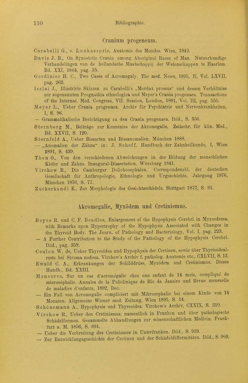 Ci-aiüuivi progeneum. Carabelli G., v. Lunkaszprie, Anatomie des Mundes. Wien, 1842. Davis J. B., On Synostotic Crania among Aboriginal Races of Man. Natuurkundige Veriiandelingen van de hoUandsohe Maatscliappij der Wetenscliappen te Haarlem. Bd. XXI, 1864, pag. 35. Gordinier H. C, Two Gases of Aeromegaly. Tlie med. News, 1895, II, Vol. LXVII, pag. 262. Iszlai J., lUustrirte Skizzen zu Carabelli's „Mordax prossus und dessen Verhiiltniss zur sogenannten Prognathia ethnologica und Meyer's Crania progenaea. Transactions of the Internat. Med. Congress, VII. Session, London, 1881, Vol. III, pag. 555. Meyer L., üeber Crania progenaea. Archiv für Psychiatrie und Nervenkrankheiten, I, S. 96. — Grammatikalische Berichtigung zu den Crania progenaea. Ibid., S. 336. Sternberg M., Beiti'äge zur Kenntniss der Akromegalie. Zeitschr. für klin. Med., Bd. XXVII, S. 120. Sternfeld A., Ueber Bissarten und Bissanomalien. München 1888. — „Anomalien der Zähne in: J. Seheff, Handbuch der Zahnheilkunde, I, Wien 1891, S. 439. Thon 0., Von den verschiedenen Abweichungen in der Bildung der menschliehen Kiefer und Zähne. Inaugural-Dissertation. Würzburg 1841. Virehow E., Die Camburger Dolichocephalen. Correspondenzbl. der deutschen Gesellschaft für Anthropologie, Ethnologie und Urgeschichte. Jahrgang 1876, München 1876, S. 77. Zuekerkandl E., Zur Morphologie des Gesichtsschädels. Stuttgart 1877, S. 91. Akromegalie, Myxödem und Cretinismiis. Boyce E. und C. F. Beadles, Enlargement of the Hypophysis Cerebri in Myxoedema, with Eemarks upon Hypertrophy of the Hypophysis Associated with Changes in the Thyroid Body. The Journ. of Pathology and Baeteriology, Vol. I, pag. 223. — A Further Contribution to the Study of the Pathology of the Hypophysis Cerebri. Ibid., pag. 359. Coulon W. de, Ueber Thyreoidea und Hypopbysis der Cretinen, sowie über Thyreoideal- reste bei Struma nodosa. Virchow's Archiv f. patholog. Anatomie etc., CXLVII, S. 13. Ewald C. A., Erkrankungen der Schilddrüse, Myxödem und Cretinismus. Dieses Handb., Bd. XXHI. MonCorvo, Sur un cas d'aeromegalie ehez une enfant de 14 mois, complique de microeephalie. Annales de la Policlinique de Eio de Janeiro und Eevue mensuelle de maladies d'enfants, 1892, Dec. — Ein Fall von Acromegalie compliciert mit Mikroeephalie bei einem Kinde von 14 Monaten. Allgemeine Wiener med. Zeitung, Wien 1895, S. 14. Sehönemann A., Hypophysis und Thyreoidea. Virchow's Archiv, CXXIX, S. 310. •Virehow E., Ueber den Cretinismus, namentlich in Franken und über pathologische Sehädelformen. Gesammelte Abhandlungen zur wissenschaftlichen Mediein. Prank- furt a. M. 1856, S. 891. — Ueber die Verbreitung des Cretinismus in Unterfranken. Ibid., S. 939. — Zur Entwicklungsgeschichte der Cretinen und der Schädeldifformitäten. Ibid., S. 969.