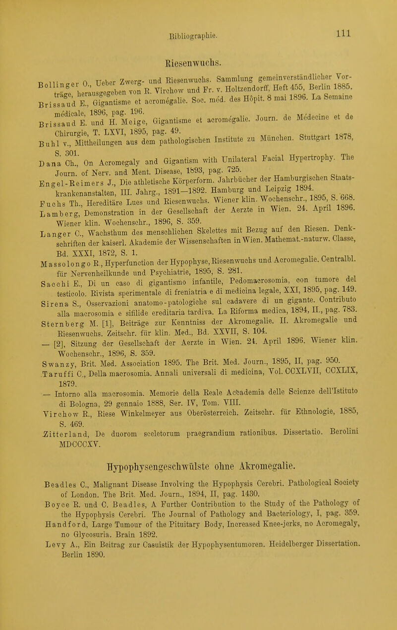 Riesenwuchs. Ty ^^■ n,- A TIeber Zwerg- und Riesenwuchs. Sammlung gemeinverständlicher Vor- her;.f4tben von R. Virchow und Fr. v. Holtzendorff, Heft 455 Berlin 1885. Briss'ukTSgantisme et acromegalie. Soc. med. des Hopit. 8 mai 1896. La Semame BristufKfnd'rMelL'o. Gigantisme et acromegalie. Journ. de Medeeine et de Chirurgie, T. LXVI, 1895, pag. 49. Q,„H„„f i«7« Buhl V., Mittheilungen aus dem pathologischen Institute zu München. Stuttgart 1878, S 301 Dana Ch.,' On Acromegaly and Gigantism with Unilateral Facial Hypertrophy. The Journ. of Nerv, and Ment. Disease, 1893, pag. 725. . , . En<^el-Beimers J., Die athletische Körperform. Jahrbücher der Hamburgischen Staats- krankenanstalten, HI. Jahrg., 1891-1892. Hamburg und Leipzig 1894. Fuchs Th., Hereditäre Lues und Riesenwuchs. Wiener klm. Wochenschr 668. Lamberg, Demonstration in der Gesellschaft der Aerzte in Wien. 24. April 1896. Wiener klin. Wochenschr., 1896, S. 359. . , t^- i Lan-er C Waehsthum des menschlichen Skelettes mit Bezug auf den Riesen. Denk- s^chriften der kaiserl. Akademie der Wissenschaften in Wien. Mathemat.-naturw. Classe, Bd. XXXI, 1872, S. 1. , . * V r , oiw MassolongoR, Hyperfunetion der Hypophyse, Riesenwuchs und Acromegalie. Centralbl. für Nervenheilkunde und Psychiatrie, 1895, S. 281. Sacehi B., Di im caso di gigantismo infantile, Pedomacrosomia, con tumore del testicolo. Rivista sperimentale di freniatria e di medicina legale, XXI, 1895, pag. 149. Sirena S., Osservazioni anatomo-patologiche sul cadavere di un gigante. Contributo alla macrosomia e sifilide ereditaria tardiva. La Riforma medica, 1894, IL, pag. 783. Sternberg M. [1], Beiträge zur Kenntniss der Akromegalie. 11. Akromegalie und Riesenwuchs. Zeitschr. für klin. Med., Bd. XXVH, S. 104. — [2], Sitzung der Gesellschaft der Aerzte in Wien. 24. April 1896. Wiener klin. Wochenschr., 1896, S. 359. Swanzy, Brit. Med. Association 1895. The Brit. Med. Journ., 1895, II, pag. 950. Taruffi C, Deila macrosomia. Annali universali di medicina. Vol. COXLYII, CCXLIX, 1879. — Intomo alla macrosomia. Memorie della Reale Acfcademia delle Scienze dell'Istituto di Bologna, 29 gennaio 1888, Ser. IV, Tom. VHL Virchow R., Riese Winkelmeyer aus Oberösterreich. Zeitschr. für Ethnologie, 1885, S. 469. ^itterland. De duorom sceletorum praegrandium rationibus. Dissertatio. Berolini MDCCCXV. Hypophysengescliwülste oliue Akromegalie. Beadles C, Malignant Disease Involving the Hypophysis Cerebri. Pathologieal Society of London. The Brit. Med. Journ., 1894, II, pag. 1430. Boyce E. und G. Beadles, A Further Contribution to the Study of the Pathology of the Hypophysis Cerebri. The Journal of Pathology and Bactoriology, I, pag. 359. Handford, Large Tumour of the Pituitary Body, Inereased Knee-jerks, no Acromegaly, no Glycosuria. Brain 1892. Levy A., Ein Beitrag zur Casuistik der Hypophysentumoren. Heidelberger Dissertation. Berlin 1890.