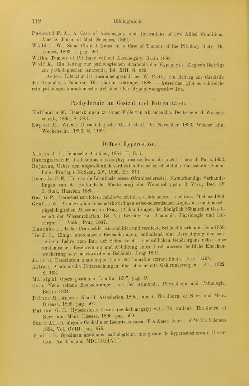 Paekard F. A., A Gase of Aeroraegiily and lUiistrations of Two Allied Conditions. Amorie. Journ. of Med. Sciences, 1892. W ad doli W., Some Olinical Notes on a Gase of Tiiiiiour of tlie Pituitary Body. The Lancct, 1893, I, pag. 921. Wilks, Tumour of Pituitary witliout Akroiuegaly. Jh-ain 1892. Wolf K., Ein Beitrag zur patliologisclion Anatomie der Hypopliysis. Ziegler's Beitrüge zur patliologiselicn Anatomie, Bd. XllI, S. 029. Aeltere Literatur ist zusammengestellt bei W. Rath, Ein Beitrag zur Casuistik der Hypophysis-Tumoren. Dissertation. Göttingen 1888. — Ausserdem gibt es zalilreiche rein pathologisch-anatomische Arbeiten über Hypophysengesehwülstc. Pachydermic au Gesicht iiiid Extreiiiitilteii. Hoff mann M., Bemerkungen zu einem Falle von Akromegalie. Deutsche med. Wochen- schrift, 1895, S. 383. Kaposi M., Wiener Dermatologische Gesellschaft, 2'). November 1896. Wiener klin. Wochensehr., 1896, S. 1199. Diffuse Hyperostose. Albers J. F., Jenaisclie Annalen, 1851, II, S. 1. Baumgarten F., LaLeontiasis ossea (hyperostose des os de latete). These de Paris, 1892. Bojanus, Ueber den ungewöhnlich verdickten Mensehensehädel der Darmstädter Samm- lung. Froriep's Notizen, XV, 1826, Nr. 317. Daniels G. E., Un eas de Leontiasis ossea (Oraniosclerosis). Natuurkundige Verhande- lingen van de Hollandsehe Maatschapij der Wetenschappen, 3. Verz., Deel IV 3. Stuk, Haarlem 1883. G-addi P., Iperostosi scrofolosa eefalo-vertebrale e cefalo-sclerosi rachitica. Modena 1863. Grub er W., Monographie eines merkwürdigen osteo-sclerotischen Kopfes des anatomisch- physiologischen Museums in Prag. (Abhandlungen der königlieh böhmischen Gesell- schaft der Wissensehaften, Bd. V.) Beiträge zur Anatomie, Physiologie und Chi- rurgie, II. Abth., Prag 1847. Huschke E., Ueber Graniosklerosis rachitica und verdickte Schädel überhaupt. Jena 1858. Ilg J. G-., Einige anatomische Beobachtungen, enthaltend eine Berichtigung der seit- herigen Lehre vom Bau deV Schnecke des menschlichen Gehörorgans nebst einer anatomischen Beschreibung und Abbildung eines durch ausserordentliche Knochen- wucherung sehr merkwürdigen Schädels. Prag 1821. Jadelot, Description anatoniique d'une tete humaine extraordinaire. Paris 1799. Kilian, Anatomische Untersuchungen über das neunte Gehirnnervenpaar. Pest 1822. S. 133. Malpighi, Opera posthuma. Londini 1697, pag. 49. Otto, Neue seltene Beobachtungen aus der Anatomie, Physiologie und Pathologie, Berlin 1824. Prince M., Amerie. Neurol. Association, 1895, june6. The Journ. of Nerv, and Ment. Disease, 1895, pag. 504. Putnam G. J., Hyperostosis Cranii (cephalomegaly) with lUustrations. The Journ. ot Nerv, and Ment. Disease, 1895, pag. 500. Starr Allen, Megalo-Cephalie or Leontiasis ossea. The Amer. Journ. of Medic. Sciences 1894, Vol. OVIII, pag. 676. Vrolik G., Specimen anatomico-pathologicum inaugurale de hyperostosi eranu. Disser- tatio. Amstelodami MDCCOXLVIll.