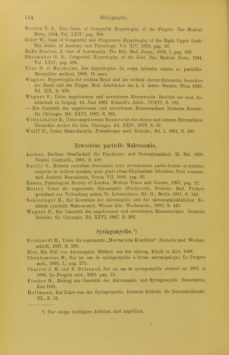 Morton T. S., Two Casos of Congenital Hypertropliy of tlie Fingers. The Medieal Ne\YS, 1894, Vol. LXIV, pag. '294. Osler W., Oase of Oongoiiital and Progressive Hypertropliy of the Eight Upper Limb.' The Journ. of Anatomy and Physiology. Vol. XIV, 1879, pag. 18. Rake Bcaven, A Oase of Acromegaly. The Brit. Med. Journ., 1893, I, pag. 518. Shoemaker G. K., Congenital H.vpertrophy of tlie Poot. The Medieal News, 1894 Vol. LXIV, pag. 296. Truc H. et Marmejan, Des hypertrophie du Corps laterales totales ou partielles. Montpellier me'dieal, 1888, 16 mars. Wagner, Hypertrophie der rechten Brust und der rechten oberen Extremität, besonders der Hand und der Pinger. Med. Jahrbücher der k. k. österr. Staaten. Wien 1839 Bd. XIX, S. 378. Wagner P., Ucber angeborenen und erworbenen Eiesenwuehs. Berichte der med. Ge- sellschaft zu Leipzig. 14. Juni 1887. Sclimidt's Jahrb., CCXVI, S. 191. — Zur Oasuistik des angeborenen und erworbenen Eiesenwuehses. Deutsche Zeitsehr. für Chirurgie, Bd. XXVI, 1887, S. 281. WittelshöferE., Ueber angeborenen Eiesenwuehs der oberen und unteren Extremitäten. Deutsches Archiv für klin. Chirurgie, Bd. XXIV, 1879, S. 57. Wulff F., Ueber Makrodactylie. Petersburger med. Zeitsehr., Bd. I, 1861, S. 280. Erworbene partielle Maki-osomie. Ascher, Berliner Gesellschaft für Psychiatrie und Nervenkrankheit. 21. Mai 1894. Neurol. Centralbl., 1894, S. 429. Barilli G., Historia cuiusdam discriminis inter acerementum partis dextrae et sinistrae corporis in muliere quadam, quae gravi etiam Elephantiasi laborabat. Novi commen- tarii Jnstituti Bononiensis, Tomus VII, 1844, pag. 63. Eastes, Pathological Society of London, Medieal Times and Gazette, 1867, pag. 22. Mösl er, Ueber die sogenannte Aki-omegalie (Pachyocrie), Festschr. Eud. Virehow gewidmet zur Vollendung seines 70. Lebensjahres, Bd. II., Berlin 1891, S. 143. Schlesinger H., Zur Kenntniss der Akromegalie und der akromegalieähnlichen Zu- stände (partielle Makrosomie). Wiener klin. Woehenschr., 1897, S. 445. Wagner P., Zur Oasuistik des angeborenen und erworbenen Eiesenwuehses. Deutsche Zeitsehr. für Chirurgie, Bd. XXVI, 1887, S. 281. Syringomyelie. ^) Bernhardt M., Ueber die sogenannte „Morvan'sche Krankheit. Deutsche med. Wochen- schrift, 1891, S. 285. Bier, Ein Fall von Akromegalie. Mittheil, aus der Chirurg. Klinik in Kiel, 1888. Ohantemesse M., Sur un cas de syringomyelie ä forme acrome'galique. Le Progres med., 1895, L, pag. 273. Oharcot J. M. und E. Brissaud, Sur un cas de syringomyelie observe en 1875 et 1890. Le Progres med., 1891. pag. 73. Fischer H., Beitrag zur Oasuistik der Akromegalie und Syringomyelie. Dissertation, Kiel 1891. Hoffmann, Zur Lehre von der Syringomyelie. Deutsche Zeitsehr. für Nervenheilkunde, HL, S. 51. Nur einige wichtigere Arbeiten sind angeführt.