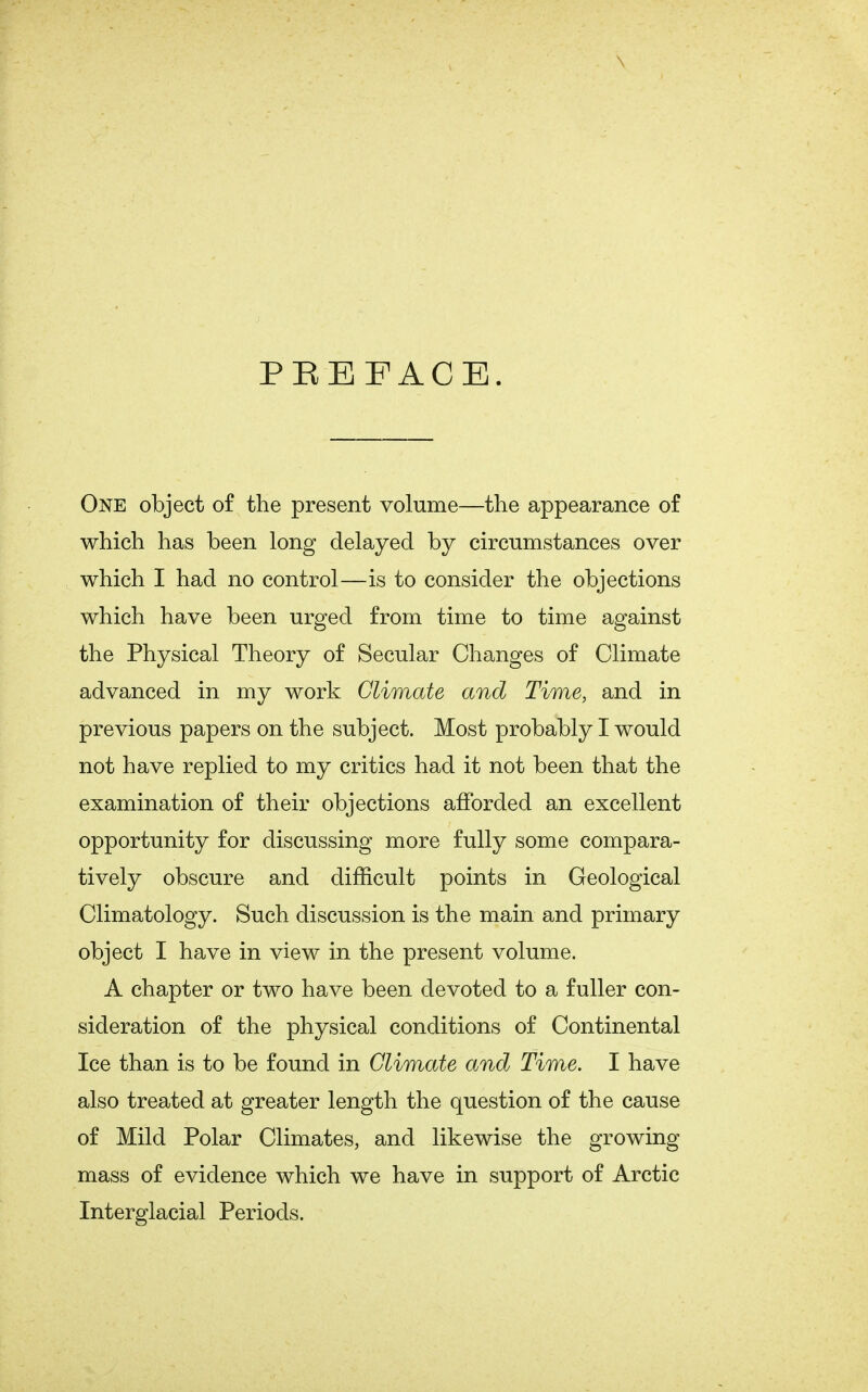 PREFACE. One object of the present volume—the appearance of which has been long delayed by circumstances over which I had no control—is to consider the objections which have been urged from time to time against the Physical Theory of Secular Changes of Climate advanced in my work Climate and Time, and in previous papers on the subject. Most probably I would not have replied to my critics had it not been that the examination of their objections afforded an excellent opportunity for discussing more fully some compara- tively obscure and difficult points in Geological Climatology. Such discussion is the main and primary object I have in view in the present volume. A chapter or two have been devoted to a fuller con- sideration of the physical conditions of Continental Ice than is to be found in Climate and Time. I have also treated at greater length the question of the cause of Mild Polar Climates, and likewise the growing mass of evidence which we have in support of Arctic Interglacial Periods.