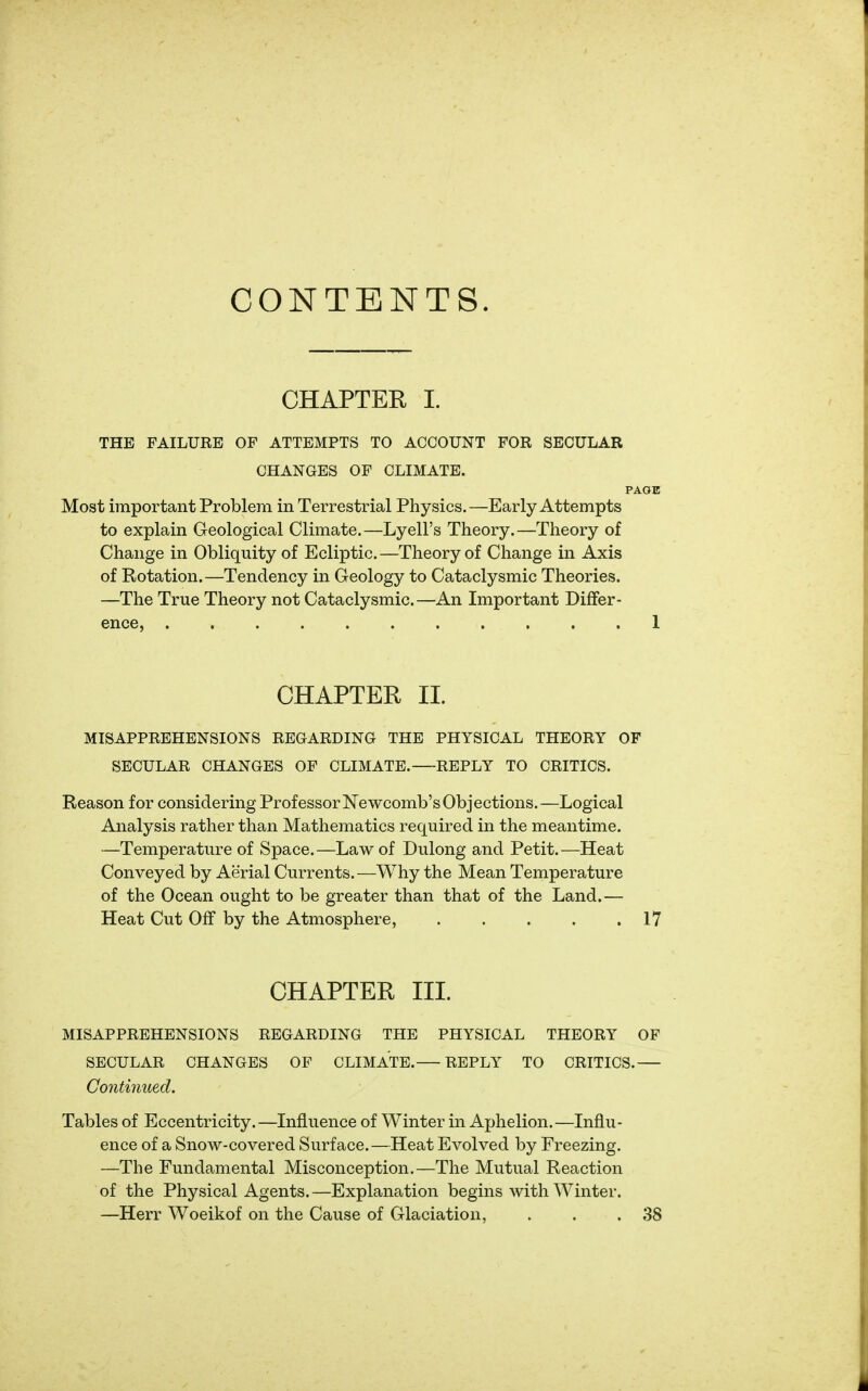 CONTENTS. CHAPTER I. THE FAILURE OF ATTEMPTS TO ACCOUNT FOR SECULAR CHANGES OF CLIMATE. PAGE Most important Problem in Terrestrial Physics.—Early Attempts to explain Geological Climate.—Lyell's Theory.—Theory of Change in Obliquity of Ecliptic. —Theory of Change in Axis of Rotation.—Tendency in Geology to Cataclysmic Theories. —The True Theory not Cataclysmic.—An Important Differ- ence, 1 CHAPTER II. MISAPPREHENSIONS REGARDING THE PHYSICAL THEORY OF SECULAR CHANGES OF CLIMATE. REPLY TO CRITICS. Reason for considering ProfessorNewcomb'sObjections.—Logical Analysis rather than Mathematics required in the meantime. —Temperature of Space.—Law of Dulong and Petit.—Heat Conveyed by Aerial Currents.—Why the Mean Temperature of the Ocean ought to be greater than that of the Land.— Heat Cut Off by the Atmosphere, 17 CHAPTER III. MISAPPREHENSIONS REGARDING THE PHYSICAL THEORY OF SECULAR CHANGES OF CLIMATE. REPLY TO CRITICS. Continued. Tables of Eccentricity.—Influence of Winter in Aphelion.—Influ- ence of a Snow-covered Surface.—Heat Evolved by Freezing. —The Fundamental Misconception.—The Mutual Reaction of the Physical Agents.—Explanation begins with Winter. —Herr Woeikof on the Cause of Glaciation, . . .38