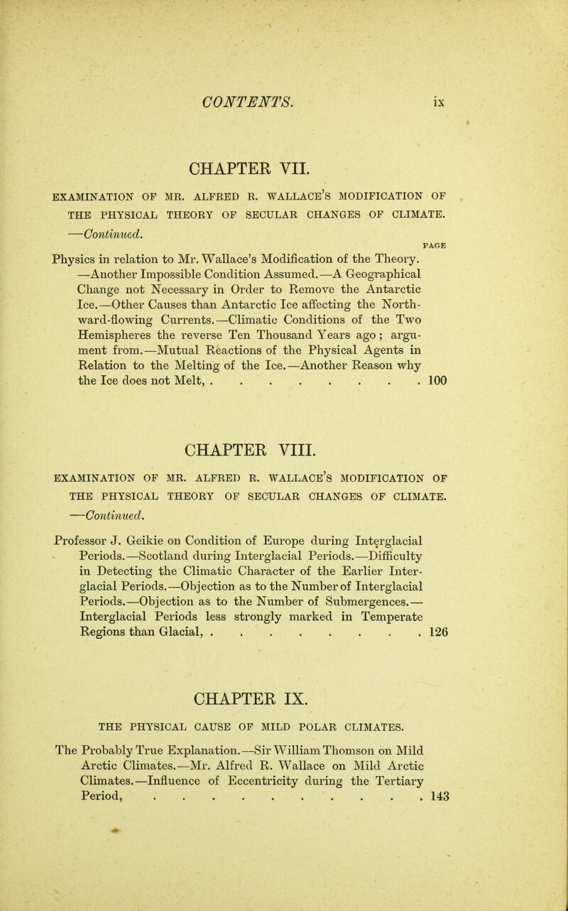 CHAPTER VII. EXAMINATION OF MR. ALFRED R. WALLACE'S MODIFICATION OF THE PHYSICAL THEORY OF SECULAR CHANGES OF CLIMATE. —Continued. PAGE Physics in relation to Mr. Wallace's Modification of the Theory. —Another Impossible Condition Assumed.—A Geographical Change not Necessary in Order to Remove the Antarctic Ice.—Other Causes than Antarctic Ice affecting the North- ward-flowing Currents.—Climatic Conditions of the Two Hemispheres the reverse Ten Thousand Years ago; argu- ment from.—Mutual Reactions of the Physical Agents in Relation to the Melting of the Ice.—Another Reason why the Ice does not Melt, . 100 CHAPTER VIII. EXAMINATION OF MR. ALFRED R. WALLACE'S MODIFICATION OF THE PHYSICAL THEORY OF SECULAR CHANGES OF CLIMATE. —Continued. Professor J. Geikie on Condition of Europe during Interglacial Periods.—Scotland during Interglacial Periods.—Difficulty in Detecting the Climatic Character of the Earlier Inter- glacial Periods.—Objection as to the Number of Interglacial Periods.—Objection as to the Number of Submergences.— Interglacial Periods less strongly marked in Temperate Regions than Glacial, 126 CHAPTER IX. THE PHYSICAL CAUSE OF MILD POLAR CLIMATES. The Probably True Explanation.—Sir William Thomson on Mild Arctic Climates.—Mr. Alfred R. Wallace on Mild Arctic Climates.—Influence of Eccentricity during the Tertiary Period, 143