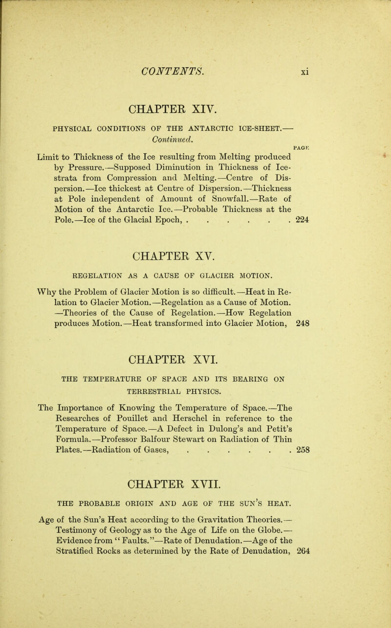 CHAPTER XIV. PHYSICAL CONDITIONS OF THE ANTARCTIC ICE-SHEET. Continued. PAGE Limit to Thickness of the Ice resulting from Melting produced by Pressure.—Supposed Diminution in Thickness of Ice- strata from Compression and Melting.—Centre of Dis- persion.—Ice thickest at Centre of Dispersion.—Thickness at Pole independent of Amount of Snowfall.—Rate of Motion of the Antarctic Ice.—Probable Thickness at the Pole.—Ice of the Glacial Epoch, 224 CHAPTER XV. REGELATION AS A CAUSE OF GLACIER MOTION. Why the Problem of Glacier Motion is so difficult.—Heat in Re- lation to Glacier Motion.—Regelation as a Cause of Motion. —Theories of the Cause of Regelation.—How Regelation produces Motion.—Heat transformed into Glacier Motion, 248 CHAPTER XVI. THE TEMPERATURE OF SPACE AND ITS BEARING ON TERRESTRIAL PHYSICS. The Importance of Knowing the Temperature of Space.—The Researches of Pouillet and Herschel in reference to the Temperature of Space.—A Defect in Dulong's and Petit's Formula.—Professor Balfour Stewart on Radiation of Thin Plates.—Radiation of Gases, 258 CHAPTER XVII. THE PROBABLE ORIGIN AND AGE OF THE SUN's HEAT. Age of the Sun's Heat according to the Gravitation Theories.— Testimony of Geology as to the Age of Life on the Globe. — Evidence from Faults.—Rate of Denudation.—Age of the Stratified Rocks as determined by the Rate of Denudation, 264